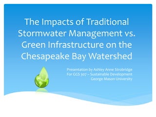 The Impacts of Traditional
Stormwater Management vs.
Green Infrastructure on the
Chesapeake Bay Watershed
Presentation by Ashley Anne Strobridge
For GGS 307 – Sustainable Development
George Mason University
 