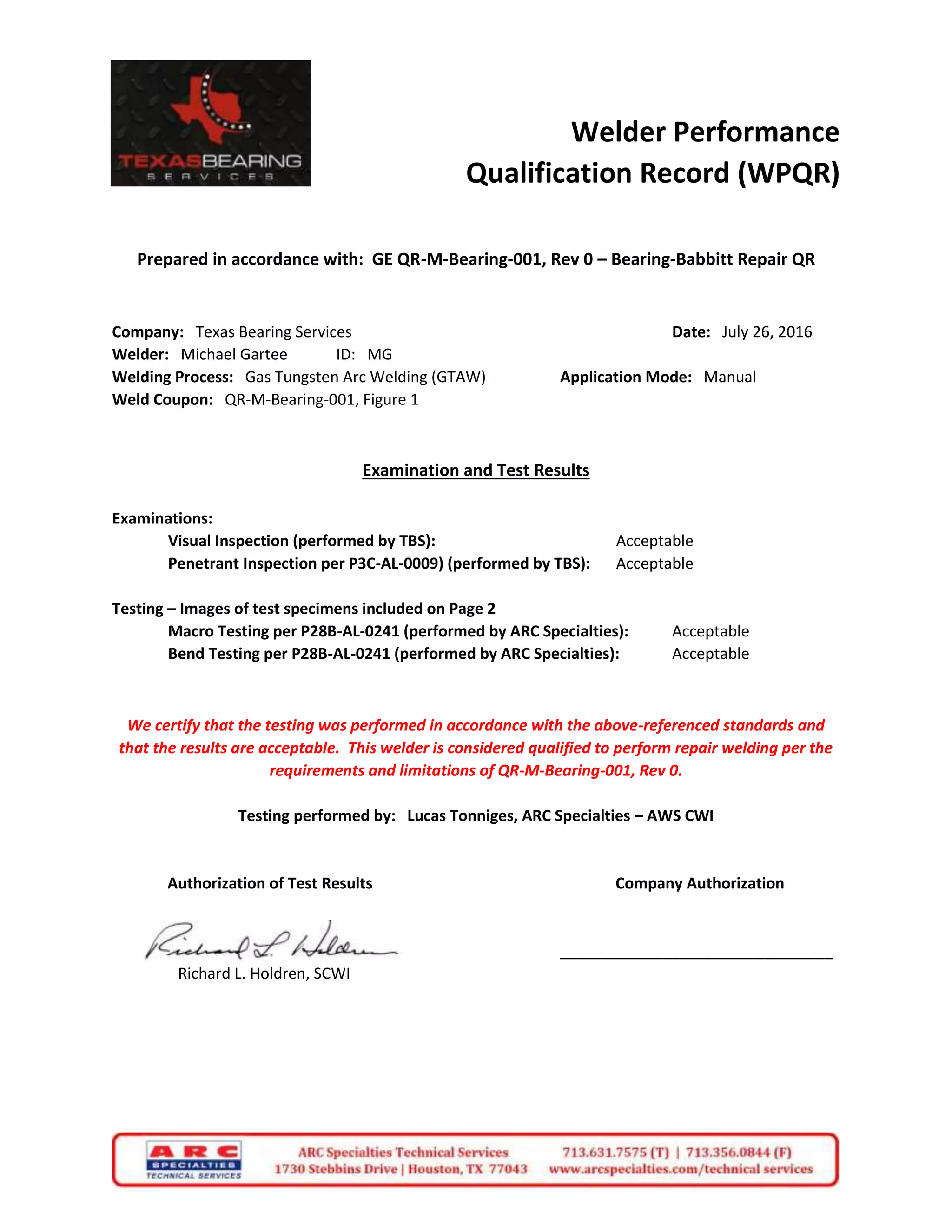 Welder Performance
Qualification Record (WPQR)
Prepared in accordance with: GE QR-M-Bearing-001, Rev 0 – Bearing-Babbitt Repair QR
Company: Texas Bearing Services Date: July 26, 2016
Welder: Michael Gartee ID: MG
Welding Process: Gas Tungsten Arc Welding (GTAW) Application Mode: Manual
Weld Coupon: QR-M-Bearing-001, Figure 1
Examination and Test Results
Examinations:
Visual Inspection (performed by TBS): Acceptable
Penetrant Inspection per P3C-AL-0009) (performed by TBS): Acceptable
Testing – Images of test specimens included on Page 2
Macro Testing per P28B-AL-0241 (performed by ARC Specialties): Acceptable
Bend Testing per P28B-AL-0241 (performed by ARC Specialties): Acceptable
We certify that the testing was performed in accordance with the above-referenced standards and
that the results are acceptable. This welder is considered qualified to perform repair welding per the
requirements and limitations of QR-M-Bearing-001, Rev 0.
Testing performed by: Lucas Tonniges, ARC Specialties – AWS CWI
Authorization of Test Results Company Authorization
________________________________
Richard L. Holdren, SCWI
 