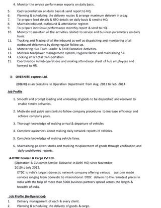 4. Monitor the service performance reports on daily basis.
5. Cod reconciliation on daily basis & send report to HQ.
6. Planning & scheduling the delivery routes & arrange maximum delivery in a day.
7. To prepare load details & RTO details on daily basis & send to HQ.
8. Maintain inbound, outbound & attendance register.
9. To prepare individual performance monthly report & send to HQ.
10. Monitor to maintain all the activities related to service and business parameters on daily
basis.
11. Tracking and Tracing of all the inbound as well as dispatching and monitoring of all
outbound shipments by doing regular follow up.
12. Monitoring Hub Team Leader & Feild Executive Activities.
13. Mentain Manpower management system, Hygiene factor and maintaining 5S.
14. Looking after total transportation.
15. Coordination in hub operations and making attendance sheet of hub employees and
forward to HR.
3- OVERNITE express Ltd.
(DELHI) as an Executive in Operation Department from Aug. 2012 to Feb. 2014.
Job Profile
1. Smooth and prompt loading and unloading of goods to be dispatched and received to
enable timely deliveries.
2. Motivate and guide assistants to follow company procedures to increase efficiency and
achieve company goals.
3. Thorough knowledge of making arrival & departure of vehicles
4. Complete awareness about making daily network reports of vehicles.
5. Complete knowledge of making vehicle fares.
6. Maintaining go down stocks and tracking misplacement of goods through verification and
daily undelivered reports.
4-DTDC Courier & Cargo Pvt Ltd-
(Operation & Customer Service Executive in Delhi HO) since November
2010 to July 2012.
DTDC is India’s largest domestic network company offering various customs made
services ranging from domestic to international. DTDC delivers to the remotest places in
India with the help of more than 5000 business partners spread across the length &
breadth of India.
Job Profile (In-Operation)-
1. Delivery management of each & every client.
2. Planning & scheduling the delivery of goods & cargo.
 