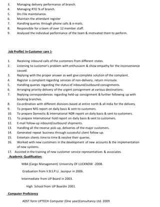 3. Managing delivery performance of branch.
4. Managing RTO % of branch.
5. Drs File maintenance.
6. Maintain the attendant register
7. Handling queries through phone calls & e-mails.
8. Responsible for a team of over 12 member staff.
9. Analysed the individual performance of the team & motivated them to perform.
Job Profile( In-Customer care )-
1. Receiving inbound calls of the customers from different states.
2. Listening to customer’s problem with enthusiasm & show empathy for the inconvenience
caused.
3. Replying with the proper answer as well give complete solution of the complaint.
4. Register a complaint regarding services of non-delivery, return misroute.
5. Handling queries regarding the status of inbound/outbound consignments.
6. Arranging priority delivery of the urgent consignment at various destinations.
7. Replying correspondences regarding held-up consignment & further following up with
booking branches.
8. Co-ordination with different divisions based at entire north & all India for the delivery.
9. To prepare MIS report on daily basis & sent to customers.
10. To prepare Domestic & International NDR report on daily basis & sent to customers.
11. To prepare International hold report on daily basis & sent to customers.
12. E-mail follow-up inbound/outbound shipments.
13. Handling all the reverse pick-up, deliveries of the major customers.
14. Generated repeat business through successful client follow-up.
15. Entertain clients time to time & resolve their queries.
16. Worked with new customers in the development of new accounts & the implementation
of new systems.
17. Assisted in the training of new customer service representatives & associates.
Academic Qualification:
MBA (Cargo Management) University OF LUCKNOW -2008.
Graduation from V.B.S.P.U. Jaunpur in 2006.
Intermediate from UP Board in 2003.
High School from UP Boardin 2001.
Computer Proficiency
ADST form UPTECH Computer (One year)Consultancy Ltd. 2009
 