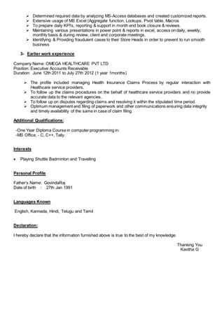  Determined required data by analyzing MS-Access databases and created customized reports.
 Extensive usage of MS Excel (Aggregate function, Lookups, Pivot table, Macros
 To prepare daily KPI’s, reporting & support in month end book closure & reviews.
 Maintaining various presentations in power point & reports in excel, access on daily, weekly,
monthly basis & during review, client and corporate meetings.
 Identifying & Providing fraudulent cases to their Store Heads in order to prevent to run smooth
business
3- Earlier work experience
Company Name: OMEGA HEALTHCARE PVT LTD
Position: Executive Accounts Receivable
Duration: June 12th 2011 to July 27th 2012 (1 year 1months)
 The profile included managing Health Insurance Claims Process by regular interaction with
Healthcare service providers.
 To follow up the claims procedures on the behalf of healthcare service providers and no provide
accurate data to the relevant agencies.
 To follow up on disputes regarding claims and resolving it within the stipulated time period.
 Optimum management and filing of paperwork and other communications ensuring data integrity
and timely availability of the same in case of claim filing.
Additional Qualifications:
-One Year Diploma Course in computer programming in:
-MS Office, - C, C++, Tally.
Interests
 Playing Shuttle Badminton and Travelling
Personal Profile
Father’s Name: GovindaRaj
Date of birth : 27th Jan 1991
Languages Known
English, Kannada, Hindi, Telugu and Tamil
Declaration:
I hereby declare that the information furnished above is true to the best of my knowledge.
Thanking You
Kavitha G
 