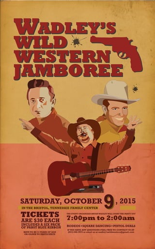 WILD
WESTERN
JAMBOREE
W
SATURDAY, OCTOBER , 2015
IN THE BRISTOL, TENNESSEE FAMILY CENTER 9TICKETS
ARE $30 EACH
INCLUDES A SIX PACK
OF PABST BLUE RIBBON
HAVE TO BE 21YEARS OF AGE
OR OLDER TO PARTICIPATE
THE EVENT ORGANIZER BRYANWADLEYWILL START THE PARTY OFF
7:00pm to 2:00am
RODEOS SQUARE DANCING PISTOL DUALS
IFYOU HAVE ANY QUESTIONS FEEL FREE TO CONTACT US AT
(651)-380-7975 or email us at wadley’swildwestern@gmail.com
ADLEY’S
 