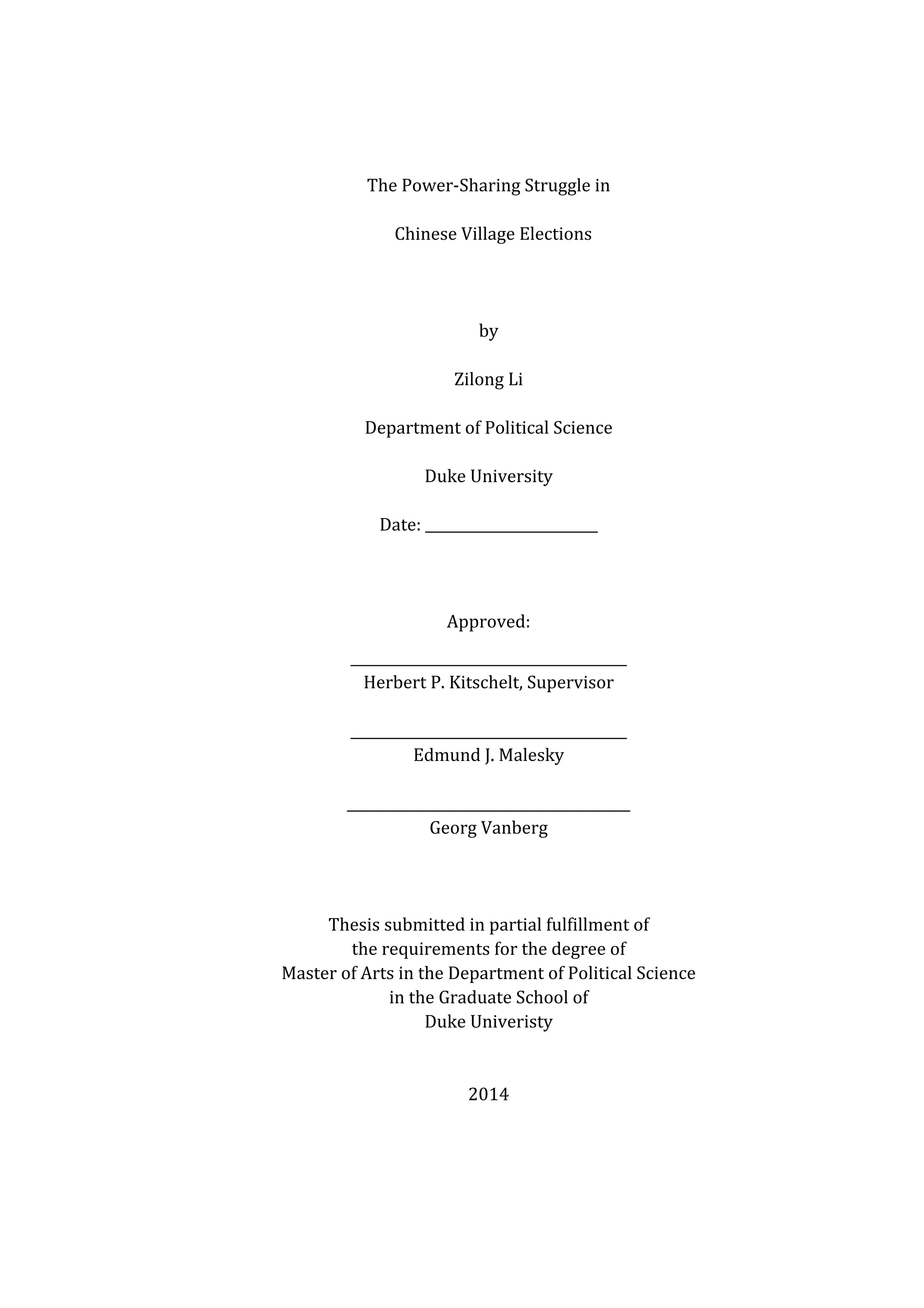   	
  
	
  
The	
  Power-­‐Sharing	
  Struggle	
  in	
  
	
   Chinese	
  Village	
  Elections	
  
	
  
	
  
by	
  
Zilong	
  Li	
  
Department	
  of	
  Political	
  Science	
  
Duke	
  University	
  
Date:	
  _________________________	
   	
  
	
  
Approved:	
  
________________________________________	
  
Herbert	
  P.	
  Kitschelt,	
  Supervisor	
  
	
  
________________________________________	
  
Edmund	
  J.	
  Malesky	
  
	
  
_________________________________________	
  
Georg	
  Vanberg	
  
	
  
	
  
	
  
Thesis	
  submitted	
  in	
  partial	
  fulfillment	
  of	
   	
  
the	
  requirements	
  for	
  the	
  degree	
  of	
   	
  
Master	
  of	
  Arts	
  in	
  the	
  Department	
  of	
  Political	
  Science	
  
in	
  the	
  Graduate	
  School	
  of	
   	
  
Duke	
  Univeristy	
  
	
  
	
  
2014	
  
 