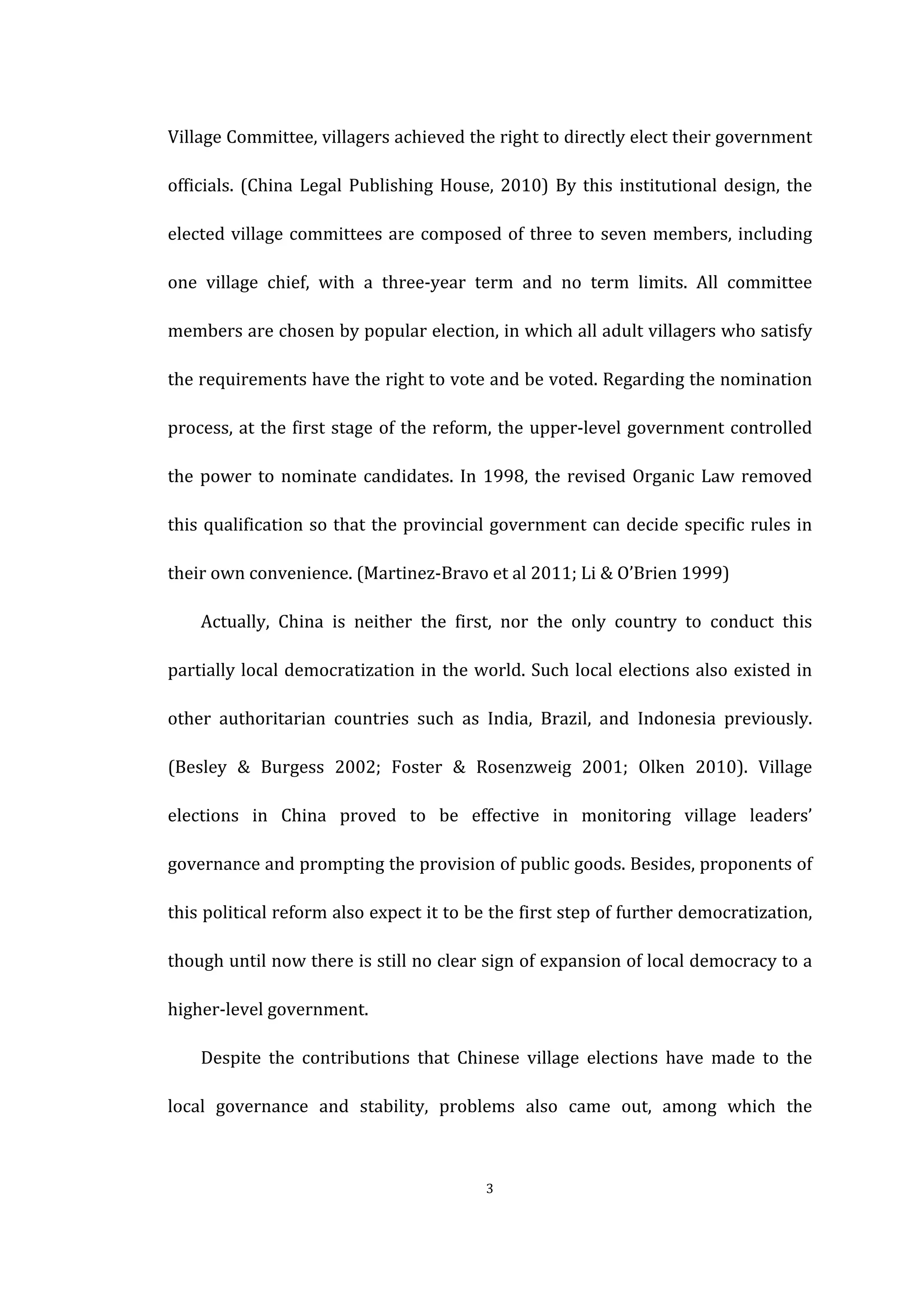  
	
   3	
  
Village	
  Committee,	
  villagers	
  achieved	
  the	
  right	
  to	
  directly	
  elect	
  their	
  government	
  
officials.	
  (China	
  Legal	
  Publishing	
  House,	
  2010)	
  By	
  this	
  institutional	
  design,	
  the	
  
elected	
  village	
  committees	
  are	
  composed	
  of	
  three	
  to	
  seven	
  members,	
  including	
  
one	
   village	
   chief,	
   with	
   a	
   three-­‐year	
   term	
   and	
   no	
   term	
   limits.	
   All	
   committee	
  
members	
  are	
  chosen	
  by	
  popular	
  election,	
  in	
  which	
  all	
  adult	
  villagers	
  who	
  satisfy	
  
the	
  requirements	
  have	
  the	
  right	
  to	
  vote	
  and	
  be	
  voted.	
  Regarding	
  the	
  nomination	
  
process,	
  at	
  the	
  first	
  stage	
  of	
  the	
  reform,	
  the	
  upper-­‐level	
  government	
  controlled	
  
the	
  power	
  to	
  nominate	
  candidates.	
  In	
  1998,	
  the	
  revised	
  Organic	
  Law	
  removed	
  
this	
  qualification	
  so	
  that	
  the	
  provincial	
  government	
  can	
  decide	
  specific	
  rules	
  in	
  
their	
  own	
  convenience.	
  (Martinez-­‐Bravo	
  et	
  al	
  2011;	
  Li	
  &	
  O’Brien	
  1999)	
  
	
   Actually,	
   China	
   is	
   neither	
   the	
   first,	
   nor	
   the	
   only	
   country	
   to	
   conduct	
   this	
  
partially	
  local	
  democratization	
  in	
  the	
  world.	
  Such	
  local	
  elections	
  also	
  existed	
  in	
  
other	
   authoritarian	
   countries	
   such	
   as	
   India,	
   Brazil,	
   and	
   Indonesia	
   previously.	
  
(Besley	
   &	
   Burgess	
   2002;	
   Foster	
   &	
   Rosenzweig	
   2001;	
   Olken	
   2010).	
   Village	
  
elections	
   in	
   China	
   proved	
   to	
   be	
   effective	
   in	
   monitoring	
   village	
   leaders’	
  
governance	
  and	
  prompting	
  the	
  provision	
  of	
  public	
  goods.	
  Besides,	
  proponents	
  of	
  
this	
  political	
  reform	
  also	
  expect	
  it	
  to	
  be	
  the	
  first	
  step	
  of	
  further	
  democratization,	
  
though	
  until	
  now	
  there	
  is	
  still	
  no	
  clear	
  sign	
  of	
  expansion	
  of	
  local	
  democracy	
  to	
  a	
  
higher-­‐level	
  government.	
   	
  
	
   Despite	
   the	
   contributions	
   that	
   Chinese	
   village	
   elections	
   have	
   made	
   to	
   the	
  
local	
   governance	
   and	
   stability,	
   problems	
   also	
   came	
   out,	
   among	
   which	
   the	
  
 