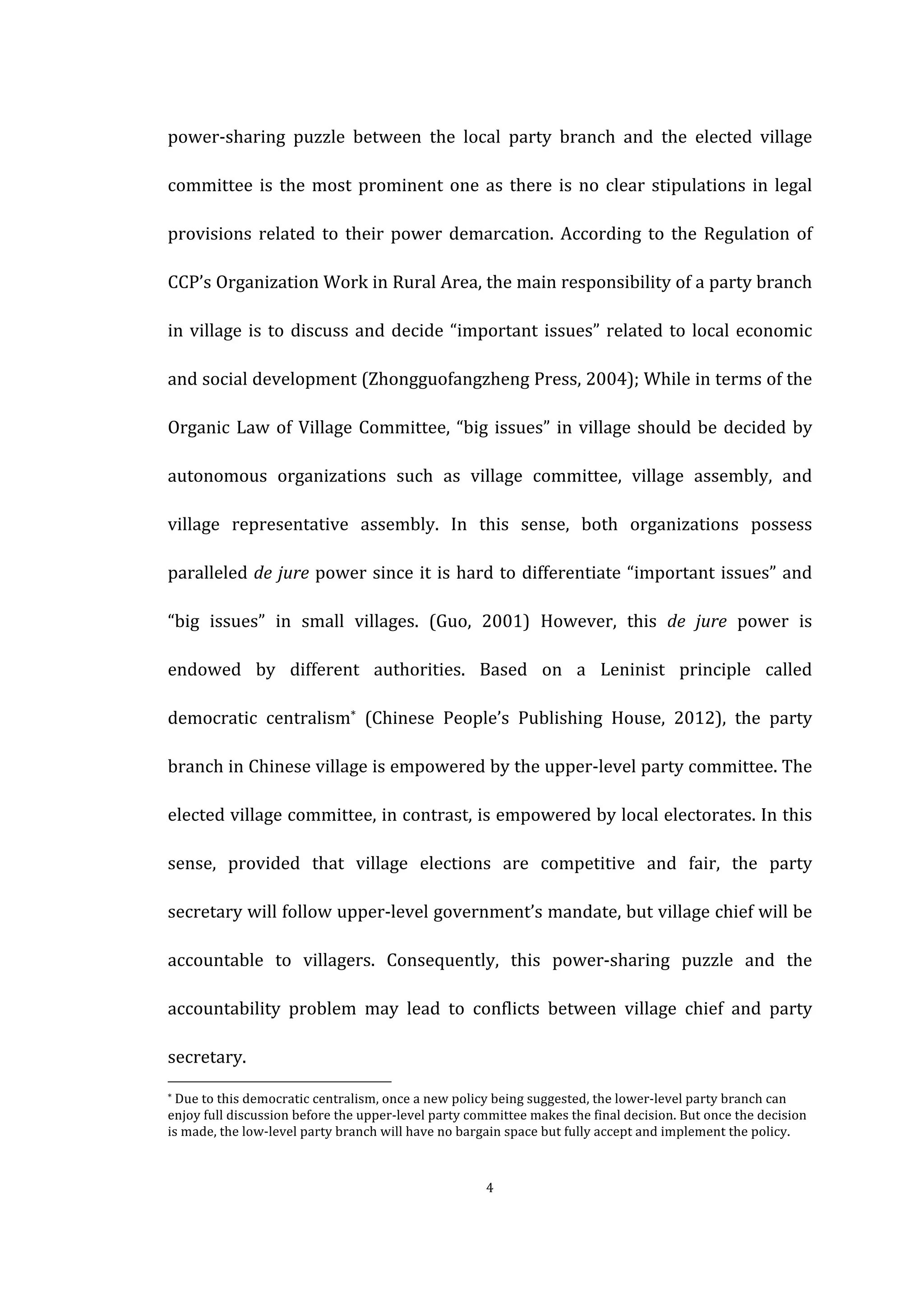  
	
   4	
  
power-­‐sharing	
   puzzle	
   between	
   the	
   local	
   party	
   branch	
   and	
   the	
   elected	
   village	
  
committee	
  is	
  the	
  most	
  prominent	
  one	
  as	
  there	
  is	
  no	
  clear	
  stipulations	
  in	
  legal	
  
provisions	
  related	
  to	
  their	
  power	
  demarcation.	
  According	
  to	
  the	
  Regulation	
  of	
  
CCP’s	
  Organization	
  Work	
  in	
  Rural	
  Area,	
  the	
  main	
  responsibility	
  of	
  a	
  party	
  branch	
  
in	
  village	
  is	
  to	
  discuss	
  and	
  decide	
  “important	
  issues”	
  related	
  to	
  local	
  economic	
  
and	
  social	
  development	
  (Zhongguofangzheng	
  Press,	
  2004);	
  While	
  in	
  terms	
  of	
  the	
  
Organic	
  Law	
  of	
  Village	
  Committee,	
  “big	
  issues”	
  in	
  village	
  should	
  be	
  decided	
  by	
  
autonomous	
   organizations	
   such	
   as	
   village	
   committee,	
   village	
   assembly,	
   and	
  
village	
   representative	
   assembly.	
   In	
   this	
   sense,	
   both	
   organizations	
   possess	
  
paralleled	
  de	
  jure	
  power	
  since	
  it	
  is	
  hard	
  to	
  differentiate	
  “important	
  issues”	
  and	
  
“big	
   issues”	
   in	
   small	
   villages.	
   (Guo,	
   2001)	
   However,	
   this	
   de	
   jure	
   power	
   is	
  
endowed	
   by	
   different	
   authorities.	
   Based	
   on	
   a	
   Leninist	
   principle	
   called	
  
democratic	
   centralism*	
   (Chinese	
   People’s	
   Publishing	
   House,	
   2012),	
   the	
   party	
  
branch	
  in	
  Chinese	
  village	
  is	
  empowered	
  by	
  the	
  upper-­‐level	
  party	
  committee.	
  The	
  
elected	
  village	
  committee,	
  in	
  contrast,	
  is	
  empowered	
  by	
  local	
  electorates.	
  In	
  this	
  
sense,	
   provided	
   that	
   village	
   elections	
   are	
   competitive	
   and	
   fair,	
   the	
   party	
  
secretary	
  will	
  follow	
  upper-­‐level	
  government’s	
  mandate,	
  but	
  village	
  chief	
  will	
  be	
  
accountable	
   to	
   villagers.	
   Consequently,	
   this	
   power-­‐sharing	
   puzzle	
   and	
   the	
  
accountability	
   problem	
   may	
   lead	
   to	
   conflicts	
   between	
   village	
   chief	
   and	
   party	
  
secretary.	
  
	
  	
  	
  	
  	
  	
  	
  	
  	
  	
  	
  	
  	
  	
  	
  	
  	
  	
  	
  	
  	
  	
  	
  	
  	
  	
  	
  	
  	
  	
  	
  	
  	
  	
  	
  	
  	
  	
  	
  	
  	
  	
  	
  	
  	
  	
  	
  	
  	
  	
  	
  	
  	
  	
  	
  	
  
*	
  Due	
  to	
  this	
  democratic	
  centralism,	
  once	
  a	
  new	
  policy	
  being	
  suggested,	
  the	
  lower-­‐level	
  party	
  branch	
  can	
  
enjoy	
  full	
  discussion	
  before	
  the	
  upper-­‐level	
  party	
  committee	
  makes	
  the	
  final	
  decision.	
  But	
  once	
  the	
  decision	
  
is	
  made,	
  the	
  low-­‐level	
  party	
  branch	
  will	
  have	
  no	
  bargain	
  space	
  but	
  fully	
  accept	
  and	
  implement	
  the	
  policy.	
   	
  
 
