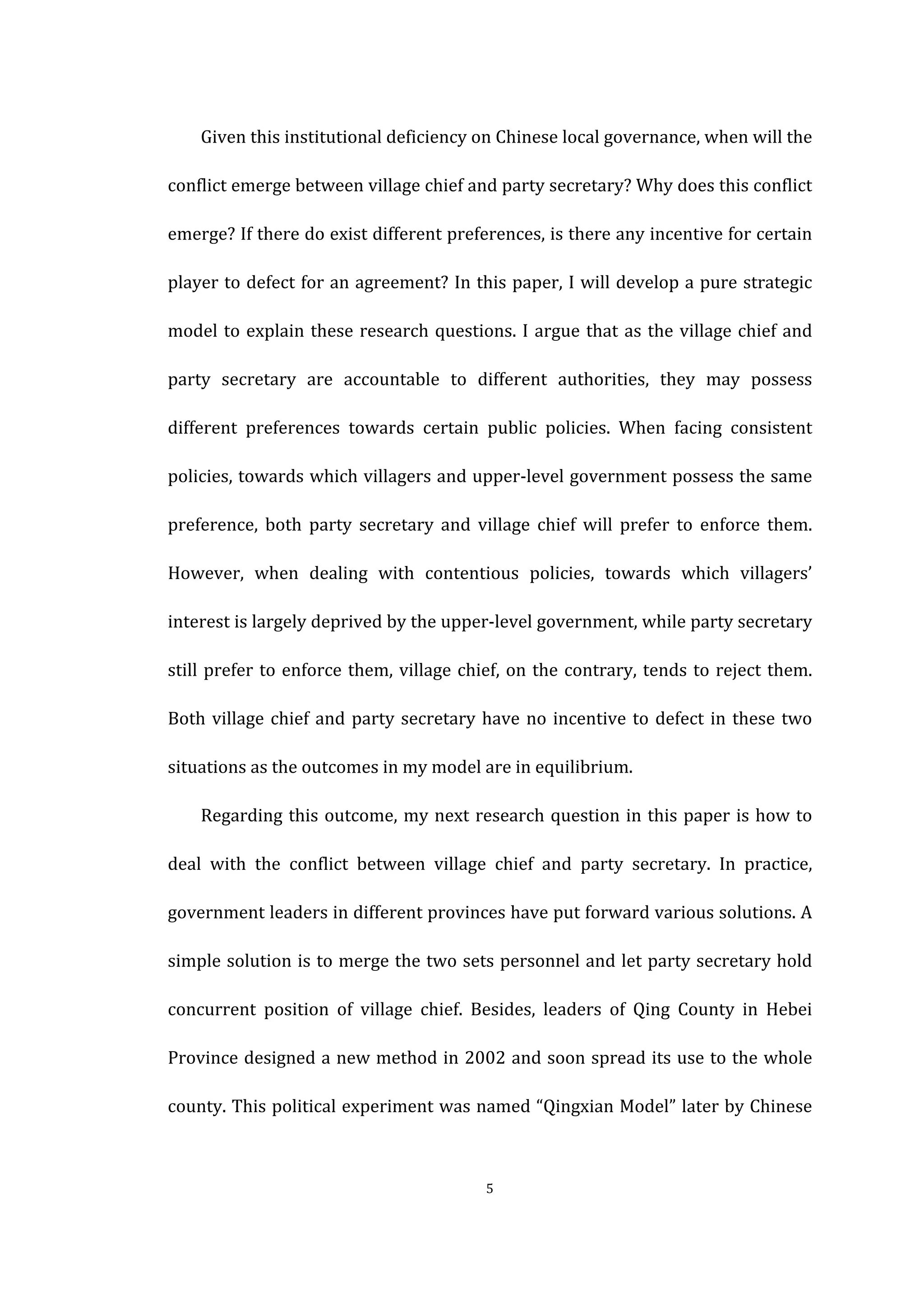  
	
   5	
  
	
   Given	
  this	
  institutional	
  deficiency	
  on	
  Chinese	
  local	
  governance,	
  when	
  will	
  the	
  
conflict	
  emerge	
  between	
  village	
  chief	
  and	
  party	
  secretary?	
  Why	
  does	
  this	
  conflict	
  
emerge?	
  If	
  there	
  do	
  exist	
  different	
  preferences,	
  is	
  there	
  any	
  incentive	
  for	
  certain	
  
player	
  to	
  defect	
  for	
  an	
  agreement?	
  In	
  this	
  paper,	
  I	
  will	
  develop	
  a	
  pure	
  strategic	
  
model	
  to	
  explain	
  these	
  research	
  questions.	
  I	
  argue	
  that	
  as	
  the	
  village	
  chief	
  and	
  
party	
   secretary	
   are	
   accountable	
   to	
   different	
   authorities,	
   they	
   may	
   possess	
  
different	
   preferences	
   towards	
   certain	
   public	
   policies.	
   When	
   facing	
   consistent	
  
policies,	
  towards	
  which	
  villagers	
  and	
  upper-­‐level	
  government	
  possess	
  the	
  same	
  
preference,	
   both	
   party	
   secretary	
   and	
   village	
   chief	
   will	
   prefer	
   to	
   enforce	
   them.	
  
However,	
   when	
   dealing	
   with	
   contentious	
   policies,	
   towards	
   which	
   villagers’	
  
interest	
  is	
  largely	
  deprived	
  by	
  the	
  upper-­‐level	
  government,	
  while	
  party	
  secretary	
  
still	
  prefer	
  to	
  enforce	
  them,	
  village	
  chief,	
  on	
  the	
  contrary,	
  tends	
  to	
  reject	
  them.	
  
Both	
  village	
  chief	
  and	
  party	
  secretary	
  have	
  no	
  incentive	
  to	
  defect	
  in	
  these	
  two	
  
situations	
  as	
  the	
  outcomes	
  in	
  my	
  model	
  are	
  in	
  equilibrium.	
   	
  
	
   Regarding	
  this	
  outcome,	
  my	
  next	
  research	
  question	
  in	
  this	
  paper	
  is	
  how	
  to	
  
deal	
   with	
   the	
   conflict	
   between	
   village	
   chief	
   and	
   party	
   secretary.	
   In	
   practice,	
  
government	
  leaders	
  in	
  different	
  provinces	
  have	
  put	
  forward	
  various	
  solutions.	
  A	
  
simple	
  solution	
  is	
  to	
  merge	
  the	
  two	
  sets	
  personnel	
  and	
  let	
  party	
  secretary	
  hold	
  
concurrent	
   position	
   of	
   village	
   chief.	
   Besides,	
   leaders	
   of	
   Qing	
   County	
   in	
   Hebei	
  
Province	
  designed	
  a	
  new	
  method	
  in	
  2002	
  and	
  soon	
  spread	
  its	
  use	
  to	
  the	
  whole	
  
county.	
  This	
  political	
  experiment	
  was	
  named	
  “Qingxian	
  Model”	
  later	
  by	
  Chinese	
  
 