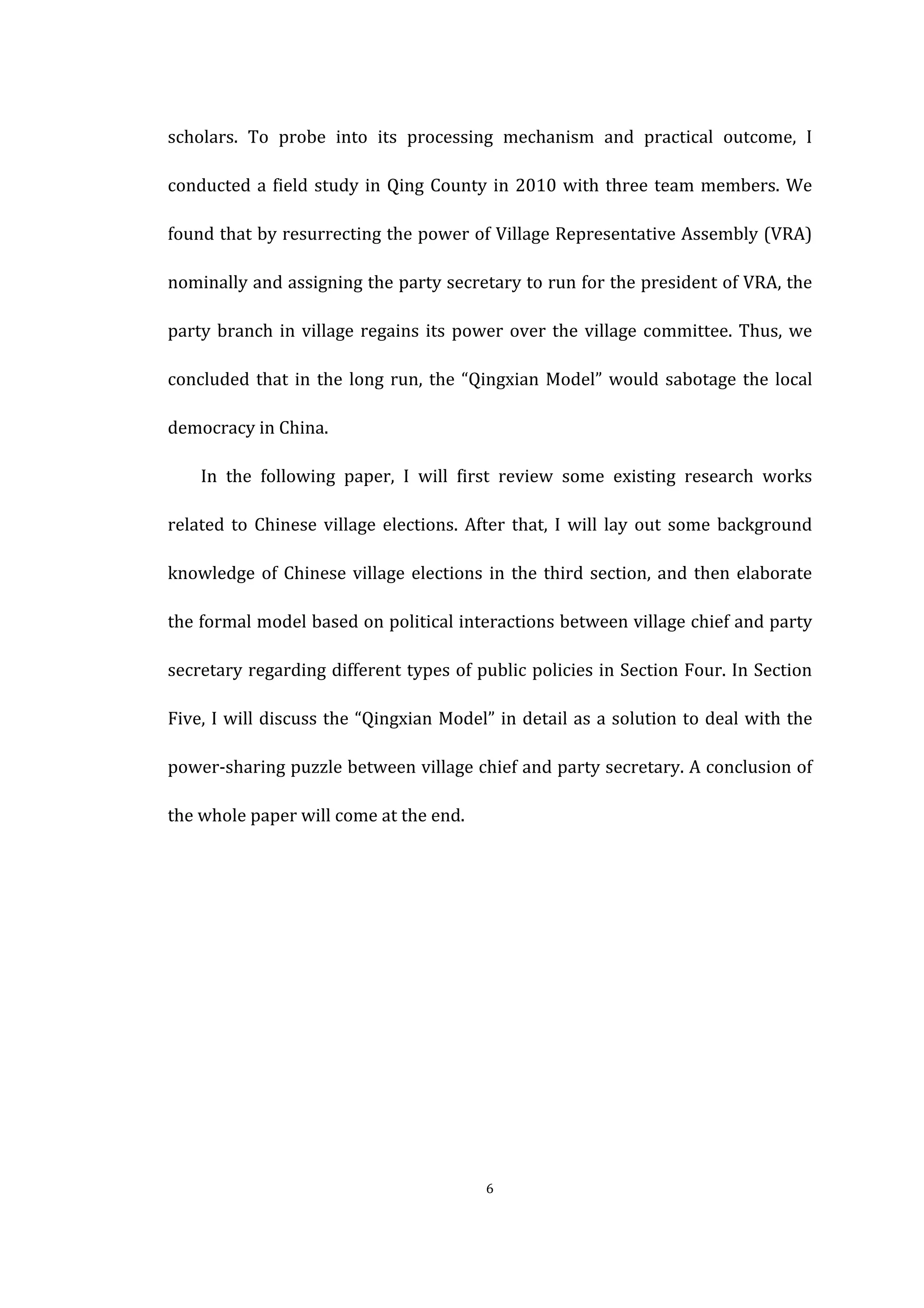  
	
   6	
  
scholars.	
   To	
   probe	
   into	
   its	
   processing	
   mechanism	
   and	
   practical	
   outcome,	
   I	
  
conducted	
  a	
  field	
  study	
  in	
  Qing	
  County	
  in	
  2010	
  with	
  three	
  team	
  members.	
  We	
  
found	
  that	
  by	
  resurrecting	
  the	
  power	
  of	
  Village	
  Representative	
  Assembly	
  (VRA)	
  
nominally	
  and	
  assigning	
  the	
  party	
  secretary	
  to	
  run	
  for	
  the	
  president	
  of	
  VRA,	
  the	
  
party	
  branch	
  in	
  village	
  regains	
  its	
  power	
  over	
  the	
  village	
  committee.	
  Thus,	
  we	
  
concluded	
  that	
  in	
  the	
  long	
  run,	
  the	
  “Qingxian	
  Model”	
  would	
  sabotage	
  the	
  local	
  
democracy	
  in	
  China.	
  
	
   In	
   the	
   following	
   paper,	
   I	
   will	
   first	
   review	
   some	
   existing	
   research	
   works	
  
related	
  to	
  Chinese	
  village	
  elections.	
  After	
  that,	
  I	
  will	
  lay	
  out	
  some	
  background	
  
knowledge	
  of	
  Chinese	
  village	
  elections	
  in	
  the	
  third	
  section,	
  and	
  then	
  elaborate	
  
the	
  formal	
  model	
  based	
  on	
  political	
  interactions	
  between	
  village	
  chief	
  and	
  party	
  
secretary	
  regarding	
  different	
  types	
  of	
  public	
  policies	
  in	
  Section	
  Four.	
  In	
  Section	
  
Five,	
  I	
  will	
  discuss	
  the	
  “Qingxian	
  Model”	
  in	
  detail	
  as	
  a	
  solution	
  to	
  deal	
  with	
  the	
  
power-­‐sharing	
  puzzle	
  between	
  village	
  chief	
  and	
  party	
  secretary.	
  A	
  conclusion	
  of	
  
the	
  whole	
  paper	
  will	
  come	
  at	
  the	
  end.	
  
	
  
	
  
	
  
	
  
	
  
 