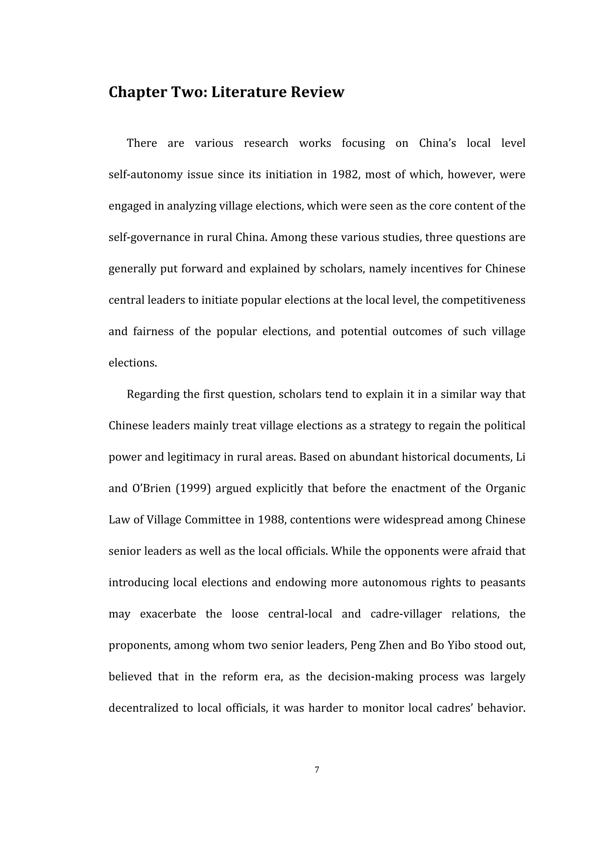  
	
   7	
  
Chapter	
  Two:	
  Literature	
  Review	
  
There	
   are	
   various	
   research	
   works	
   focusing	
   on	
   China’s	
   local	
   level	
  
self-­‐autonomy	
  issue	
  since	
  its	
  initiation	
  in	
  1982,	
  most	
  of	
  which,	
  however,	
  were	
  
engaged	
  in	
  analyzing	
  village	
  elections,	
  which	
  were	
  seen	
  as	
  the	
  core	
  content	
  of	
  the	
  
self-­‐governance	
  in	
  rural	
  China.	
  Among	
  these	
  various	
  studies,	
  three	
  questions	
  are	
  
generally	
  put	
  forward	
  and	
  explained	
  by	
  scholars,	
  namely	
  incentives	
  for	
  Chinese	
  
central	
  leaders	
  to	
  initiate	
  popular	
  elections	
  at	
  the	
  local	
  level,	
  the	
  competitiveness	
  
and	
   fairness	
   of	
   the	
   popular	
   elections,	
   and	
   potential	
   outcomes	
   of	
   such	
   village	
  
elections.	
  
Regarding	
  the	
  first	
  question,	
  scholars	
  tend	
  to	
  explain	
  it	
  in	
  a	
  similar	
  way	
  that	
  
Chinese	
  leaders	
  mainly	
  treat	
  village	
  elections	
  as	
  a	
  strategy	
  to	
  regain	
  the	
  political	
  
power	
  and	
  legitimacy	
  in	
  rural	
  areas.	
  Based	
  on	
  abundant	
  historical	
  documents,	
  Li	
  
and	
  O’Brien	
  (1999)	
  argued	
  explicitly	
  that	
  before	
  the	
  enactment	
  of	
  the	
  Organic	
  
Law	
  of	
  Village	
  Committee	
  in	
  1988,	
  contentions	
  were	
  widespread	
  among	
  Chinese	
  
senior	
  leaders	
  as	
  well	
  as	
  the	
  local	
  officials.	
  While	
  the	
  opponents	
  were	
  afraid	
  that	
  
introducing	
  local	
  elections	
  and	
  endowing	
  more	
  autonomous	
  rights	
  to	
  peasants	
  
may	
   exacerbate	
   the	
   loose	
   central-­‐local	
   and	
   cadre-­‐villager	
   relations,	
   the	
  
proponents,	
  among	
  whom	
  two	
  senior	
  leaders,	
  Peng	
  Zhen	
  and	
  Bo	
  Yibo	
  stood	
  out,	
  
believed	
   that	
   in	
   the	
   reform	
   era,	
   as	
   the	
   decision-­‐making	
   process	
   was	
   largely	
  
decentralized	
  to	
  local	
  officials,	
  it	
  was	
  harder	
  to	
  monitor	
  local	
  cadres’	
  behavior.	
  
 