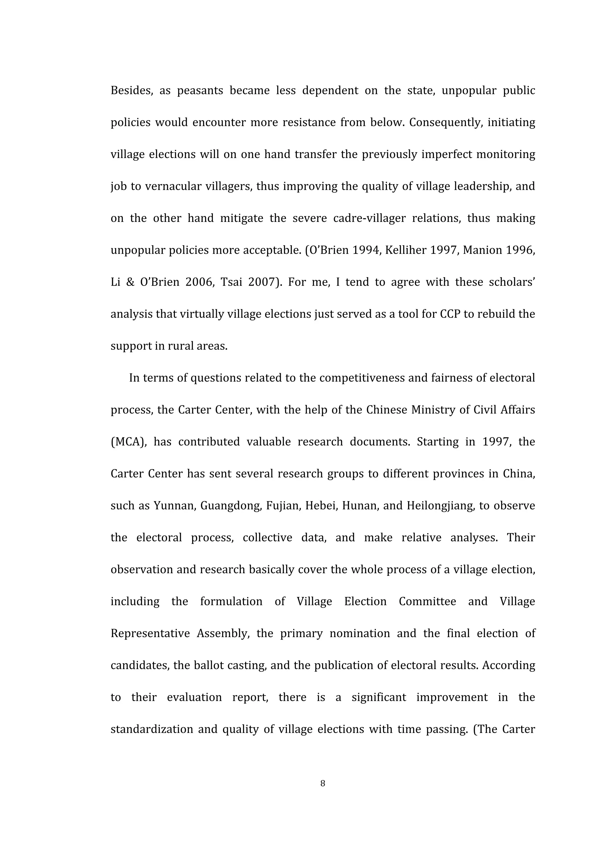  
	
   8	
  
Besides,	
   as	
   peasants	
   became	
   less	
   dependent	
   on	
   the	
   state,	
   unpopular	
   public	
  
policies	
  would	
  encounter	
  more	
  resistance	
  from	
  below.	
  Consequently,	
  initiating	
  
village	
  elections	
  will	
  on	
  one	
  hand	
  transfer	
  the	
  previously	
  imperfect	
  monitoring	
  
job	
  to	
  vernacular	
  villagers,	
  thus	
  improving	
  the	
  quality	
  of	
  village	
  leadership,	
  and	
  
on	
   the	
   other	
   hand	
   mitigate	
   the	
   severe	
   cadre-­‐villager	
   relations,	
   thus	
   making	
  
unpopular	
  policies	
  more	
  acceptable.	
  (O’Brien	
  1994,	
  Kelliher	
  1997,	
  Manion	
  1996,	
  
Li	
   &	
   O’Brien	
   2006,	
   Tsai	
   2007).	
   For	
   me,	
   I	
   tend	
   to	
   agree	
   with	
   these	
   scholars’	
  
analysis	
  that	
  virtually	
  village	
  elections	
  just	
  served	
  as	
  a	
  tool	
  for	
  CCP	
  to	
  rebuild	
  the	
  
support	
  in	
  rural	
  areas.	
  
In	
  terms	
  of	
  questions	
  related	
  to	
  the	
  competitiveness	
  and	
  fairness	
  of	
  electoral	
  
process,	
  the	
  Carter	
  Center,	
  with	
  the	
  help	
  of	
  the	
  Chinese	
  Ministry	
  of	
  Civil	
  Affairs	
  
(MCA),	
   has	
   contributed	
   valuable	
   research	
   documents.	
   Starting	
   in	
   1997,	
   the	
  
Carter	
  Center	
  has	
  sent	
  several	
  research	
  groups	
  to	
  different	
  provinces	
  in	
  China,	
  
such	
  as	
  Yunnan,	
  Guangdong,	
  Fujian,	
  Hebei,	
  Hunan,	
  and	
  Heilongjiang,	
  to	
  observe	
  
the	
   electoral	
   process,	
   collective	
   data,	
   and	
   make	
   relative	
   analyses.	
   Their	
  
observation	
  and	
  research	
  basically	
  cover	
  the	
  whole	
  process	
  of	
  a	
  village	
  election,	
  
including	
   the	
   formulation	
   of	
   Village	
   Election	
   Committee	
   and	
   Village	
  
Representative	
   Assembly,	
   the	
   primary	
   nomination	
   and	
   the	
   final	
   election	
   of	
  
candidates,	
  the	
  ballot	
  casting,	
  and	
  the	
  publication	
  of	
  electoral	
  results.	
  According	
  
to	
   their	
   evaluation	
   report,	
   there	
   is	
   a	
   significant	
   improvement	
   in	
   the	
  
standardization	
   and	
   quality	
   of	
   village	
   elections	
   with	
   time	
   passing.	
   (The	
   Carter	
  
 