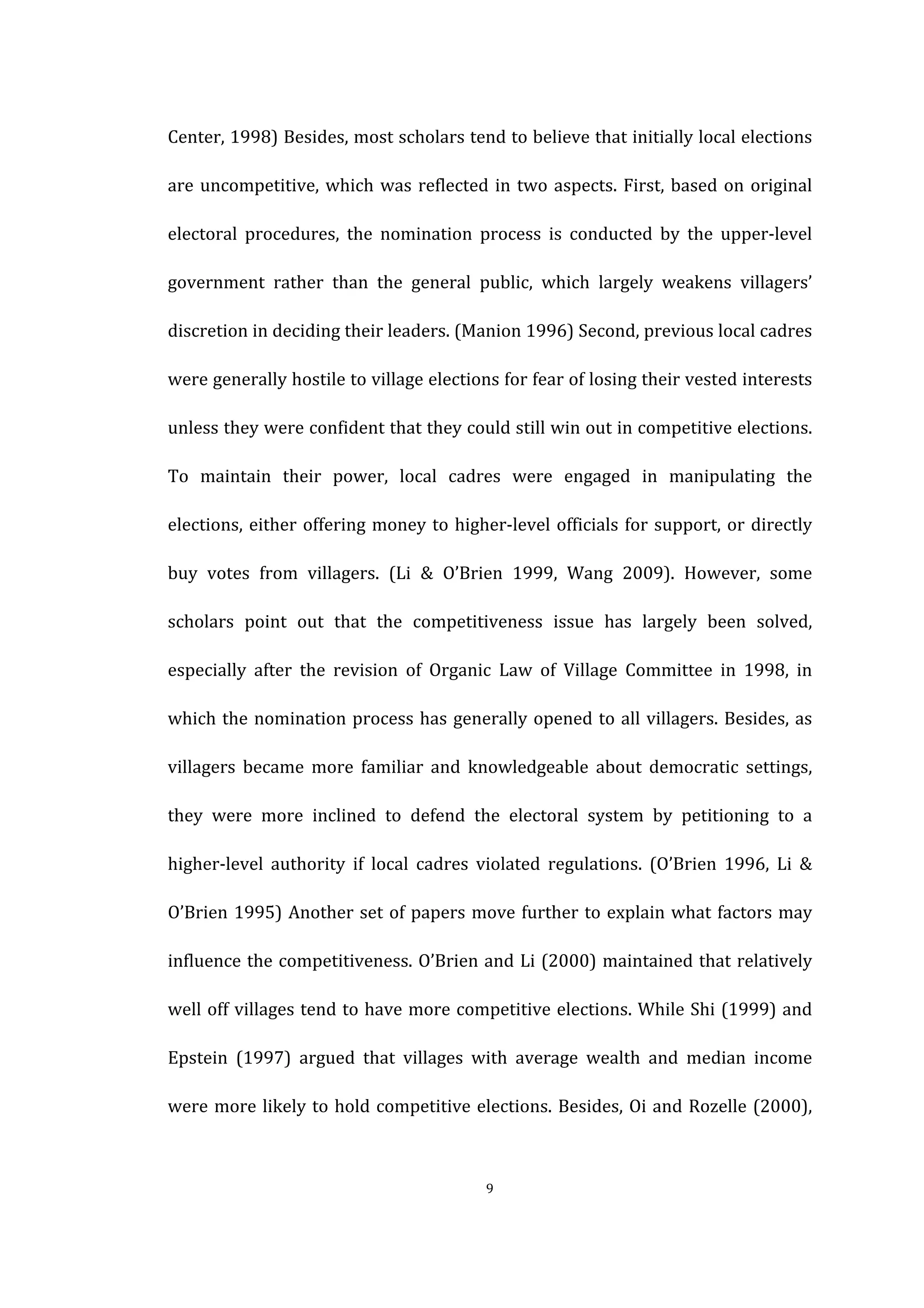  
	
   9	
  
Center,	
  1998)	
  Besides,	
  most	
  scholars	
  tend	
  to	
  believe	
  that	
  initially	
  local	
  elections	
  
are	
  uncompetitive,	
  which	
  was	
  reflected	
  in	
  two	
  aspects.	
  First,	
  based	
  on	
  original	
  
electoral	
   procedures,	
   the	
   nomination	
   process	
   is	
   conducted	
   by	
   the	
   upper-­‐level	
  
government	
   rather	
   than	
   the	
   general	
   public,	
   which	
   largely	
   weakens	
   villagers’	
  
discretion	
  in	
  deciding	
  their	
  leaders.	
  (Manion	
  1996)	
  Second,	
  previous	
  local	
  cadres	
  
were	
  generally	
  hostile	
  to	
  village	
  elections	
  for	
  fear	
  of	
  losing	
  their	
  vested	
  interests	
  
unless	
  they	
  were	
  confident	
  that	
  they	
  could	
  still	
  win	
  out	
  in	
  competitive	
  elections.	
  
To	
   maintain	
   their	
   power,	
   local	
   cadres	
   were	
   engaged	
   in	
   manipulating	
   the	
  
elections,	
  either	
  offering	
  money	
  to	
  higher-­‐level	
  officials	
  for	
  support,	
  or	
  directly	
  
buy	
   votes	
   from	
   villagers.	
   (Li	
   &	
   O’Brien	
   1999,	
   Wang	
   2009).	
   However,	
   some	
  
scholars	
   point	
   out	
   that	
   the	
   competitiveness	
   issue	
   has	
   largely	
   been	
   solved,	
  
especially	
   after	
   the	
   revision	
   of	
   Organic	
   Law	
   of	
   Village	
   Committee	
   in	
   1998,	
   in	
  
which	
  the	
  nomination	
  process	
  has	
  generally	
  opened	
  to	
  all	
  villagers.	
  Besides,	
  as	
  
villagers	
   became	
   more	
   familiar	
   and	
   knowledgeable	
   about	
   democratic	
   settings,	
  
they	
   were	
   more	
   inclined	
   to	
   defend	
   the	
   electoral	
   system	
   by	
   petitioning	
   to	
   a	
  
higher-­‐level	
   authority	
   if	
   local	
   cadres	
   violated	
   regulations.	
   (O’Brien	
   1996,	
   Li	
   &	
  
O’Brien	
  1995)	
  Another	
  set	
  of	
  papers	
  move	
  further	
  to	
  explain	
  what	
  factors	
  may	
  
influence	
  the	
  competitiveness.	
  O’Brien	
  and	
  Li	
  (2000)	
  maintained	
  that	
  relatively	
  
well	
  off	
  villages	
  tend	
  to	
  have	
  more	
  competitive	
  elections.	
  While	
  Shi	
  (1999)	
  and	
  
Epstein	
   (1997)	
   argued	
   that	
   villages	
   with	
   average	
   wealth	
   and	
   median	
   income	
  
were	
  more	
  likely	
  to	
  hold	
  competitive	
  elections.	
  Besides,	
  Oi	
  and	
  Rozelle	
  (2000),	
  
 