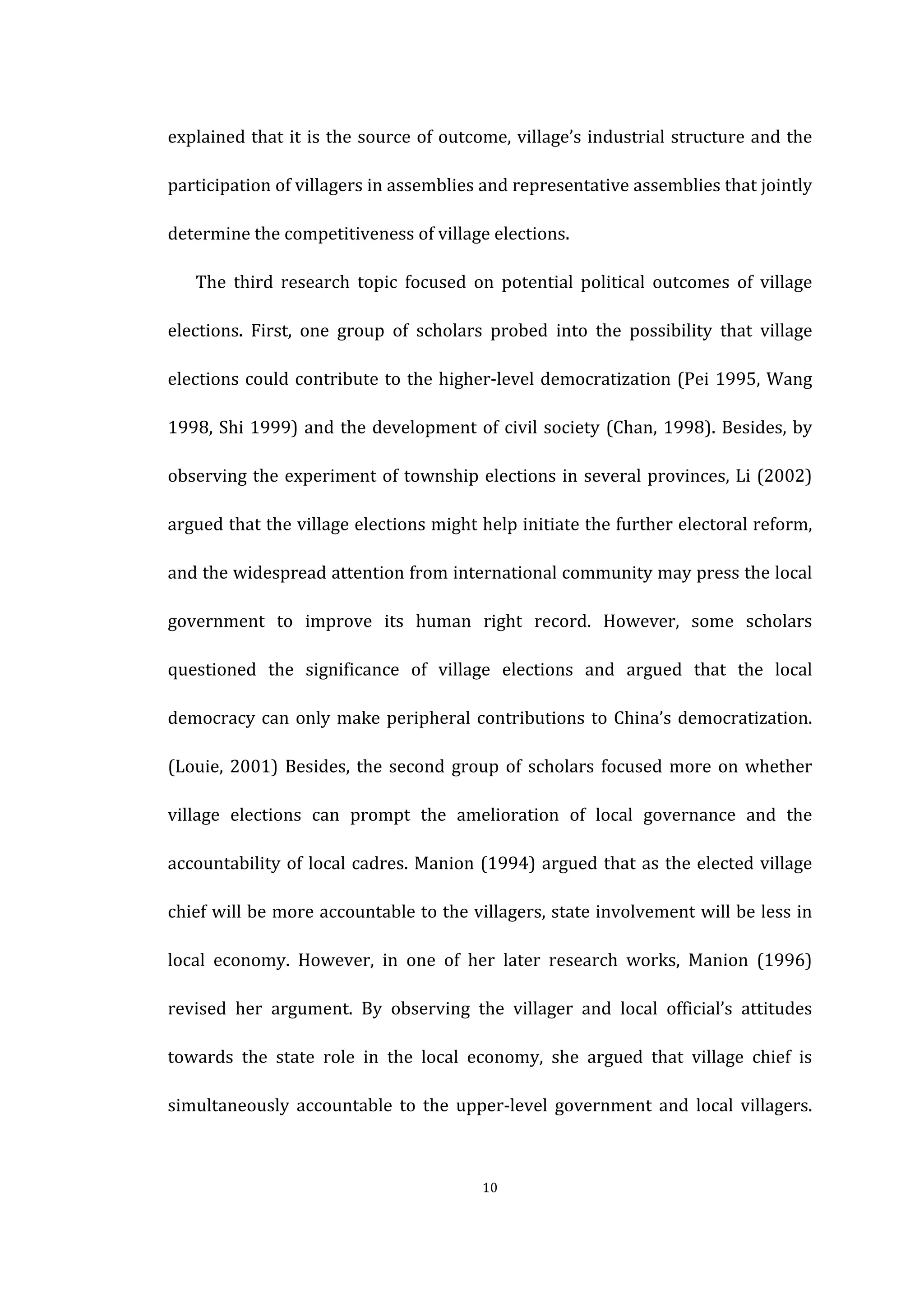  
	
   10	
  
explained	
  that	
  it	
  is	
  the	
  source	
  of	
  outcome,	
  village’s	
  industrial	
  structure	
  and	
  the	
  
participation	
  of	
  villagers	
  in	
  assemblies	
  and	
  representative	
  assemblies	
  that	
  jointly	
  
determine	
  the	
  competitiveness	
  of	
  village	
  elections.	
   	
  
The	
   third	
   research	
   topic	
   focused	
   on	
   potential	
   political	
   outcomes	
   of	
   village	
  
elections.	
   First,	
   one	
   group	
   of	
   scholars	
   probed	
   into	
   the	
   possibility	
   that	
   village	
  
elections	
  could	
  contribute	
  to	
  the	
  higher-­‐level	
  democratization	
  (Pei	
  1995,	
  Wang	
  
1998,	
  Shi	
  1999)	
  and	
  the	
  development	
  of	
  civil	
  society	
  (Chan,	
  1998).	
  Besides,	
  by	
  
observing	
  the	
  experiment	
  of	
  township	
  elections	
  in	
  several	
  provinces,	
  Li	
  (2002)	
  
argued	
  that	
  the	
  village	
  elections	
  might	
  help	
  initiate	
  the	
  further	
  electoral	
  reform,	
  
and	
  the	
  widespread	
  attention	
  from	
  international	
  community	
  may	
  press	
  the	
  local	
  
government	
   to	
   improve	
   its	
   human	
   right	
   record.	
   However,	
   some	
   scholars	
  
questioned	
   the	
   significance	
   of	
   village	
   elections	
   and	
   argued	
   that	
   the	
   local	
  
democracy	
  can	
  only	
  make	
  peripheral	
  contributions	
  to	
  China’s	
  democratization.	
  
(Louie,	
  2001)	
  Besides,	
  the	
  second	
  group	
  of	
  scholars	
  focused	
  more	
  on	
  whether	
  
village	
   elections	
   can	
   prompt	
   the	
   amelioration	
   of	
   local	
   governance	
   and	
   the	
  
accountability	
  of	
  local	
  cadres.	
  Manion	
  (1994)	
  argued	
  that	
  as	
  the	
  elected	
  village	
  
chief	
  will	
  be	
  more	
  accountable	
  to	
  the	
  villagers,	
  state	
  involvement	
  will	
  be	
  less	
  in	
  
local	
   economy.	
   However,	
   in	
   one	
   of	
   her	
   later	
   research	
   works,	
   Manion	
   (1996)	
  
revised	
   her	
   argument.	
   By	
   observing	
   the	
   villager	
   and	
   local	
   official’s	
   attitudes	
  
towards	
   the	
   state	
   role	
   in	
   the	
   local	
   economy,	
   she	
   argued	
   that	
   village	
   chief	
   is	
  
simultaneously	
   accountable	
   to	
   the	
   upper-­‐level	
   government	
   and	
   local	
   villagers.	
  
 