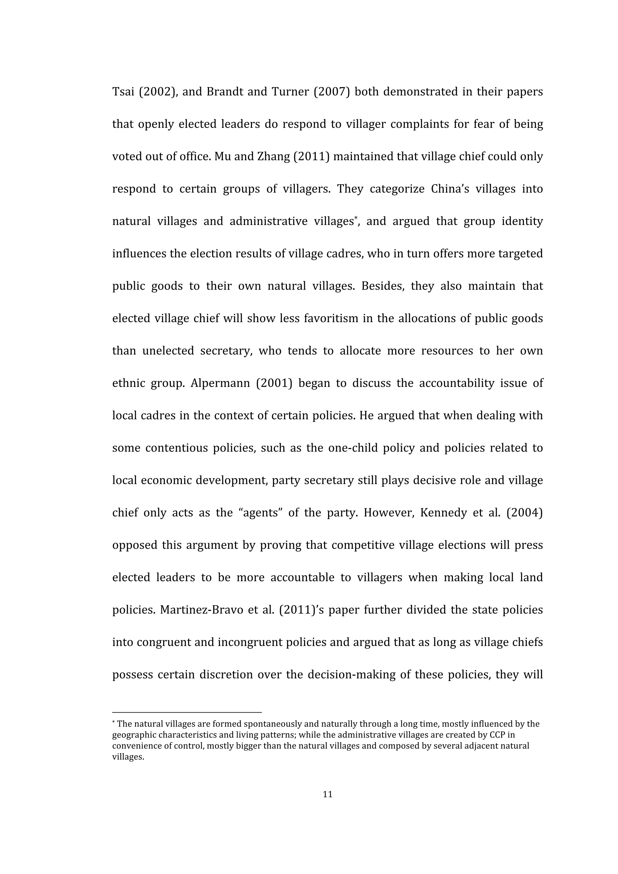  
	
   11	
  
Tsai	
  (2002),	
  and	
  Brandt	
  and	
  Turner	
  (2007)	
  both	
  demonstrated	
  in	
  their	
  papers	
  
that	
  openly	
  elected	
  leaders	
  do	
  respond	
  to	
  villager	
  complaints	
  for	
  fear	
  of	
  being	
  
voted	
  out	
  of	
  office.	
  Mu	
  and	
  Zhang	
  (2011)	
  maintained	
  that	
  village	
  chief	
  could	
  only	
  
respond	
   to	
   certain	
   groups	
   of	
   villagers.	
   They	
   categorize	
   China’s	
   villages	
   into	
  
natural	
   villages	
   and	
   administrative	
   villages*,	
   and	
   argued	
   that	
   group	
   identity	
  
influences	
  the	
  election	
  results	
  of	
  village	
  cadres,	
  who	
  in	
  turn	
  offers	
  more	
  targeted	
  
public	
   goods	
   to	
   their	
   own	
   natural	
   villages.	
   Besides,	
   they	
   also	
   maintain	
   that	
  
elected	
  village	
  chief	
  will	
  show	
  less	
  favoritism	
  in	
  the	
  allocations	
  of	
  public	
  goods	
  
than	
   unelected	
   secretary,	
   who	
   tends	
   to	
   allocate	
   more	
   resources	
   to	
   her	
   own	
  
ethnic	
   group.	
   Alpermann	
   (2001)	
   began	
   to	
   discuss	
   the	
   accountability	
   issue	
   of	
  
local	
  cadres	
  in	
  the	
  context	
  of	
  certain	
  policies.	
  He	
  argued	
  that	
  when	
  dealing	
  with	
  
some	
   contentious	
   policies,	
   such	
   as	
   the	
   one-­‐child	
   policy	
   and	
   policies	
   related	
   to	
  
local	
  economic	
  development,	
  party	
  secretary	
  still	
  plays	
  decisive	
  role	
  and	
  village	
  
chief	
   only	
   acts	
   as	
   the	
   “agents”	
   of	
   the	
   party.	
   However,	
   Kennedy	
   et	
   al.	
   (2004)	
  
opposed	
  this	
  argument	
  by	
  proving	
  that	
  competitive	
  village	
  elections	
  will	
  press	
  
elected	
   leaders	
   to	
   be	
   more	
   accountable	
   to	
   villagers	
   when	
   making	
   local	
   land	
  
policies.	
  Martinez-­‐Bravo	
  et	
  al.	
  (2011)’s	
  paper	
  further	
  divided	
  the	
  state	
  policies	
  
into	
  congruent	
  and	
  incongruent	
  policies	
  and	
  argued	
  that	
  as	
  long	
  as	
  village	
  chiefs	
  
possess	
  certain	
  discretion	
  over	
  the	
  decision-­‐making	
  of	
  these	
  policies,	
  they	
  will	
  
	
  	
  	
  	
  	
  	
  	
  	
  	
  	
  	
  	
  	
  	
  	
  	
  	
  	
  	
  	
  	
  	
  	
  	
  	
  	
  	
  	
  	
  	
  	
  	
  	
  	
  	
  	
  	
  	
  	
  	
  	
  	
  	
  	
  	
  	
  	
  	
  	
  	
  	
  	
  	
  	
  	
  	
  
*	
  The	
  natural	
  villages	
  are	
  formed	
  spontaneously	
  and	
  naturally	
  through	
  a	
  long	
  time,	
  mostly	
  influenced	
  by	
  the	
  
geographic	
  characteristics	
  and	
  living	
  patterns;	
  while	
  the	
  administrative	
  villages	
  are	
  created	
  by	
  CCP	
  in	
  
convenience	
  of	
  control,	
  mostly	
  bigger	
  than	
  the	
  natural	
  villages	
  and	
  composed	
  by	
  several	
  adjacent	
  natural	
  
villages.	
  
 