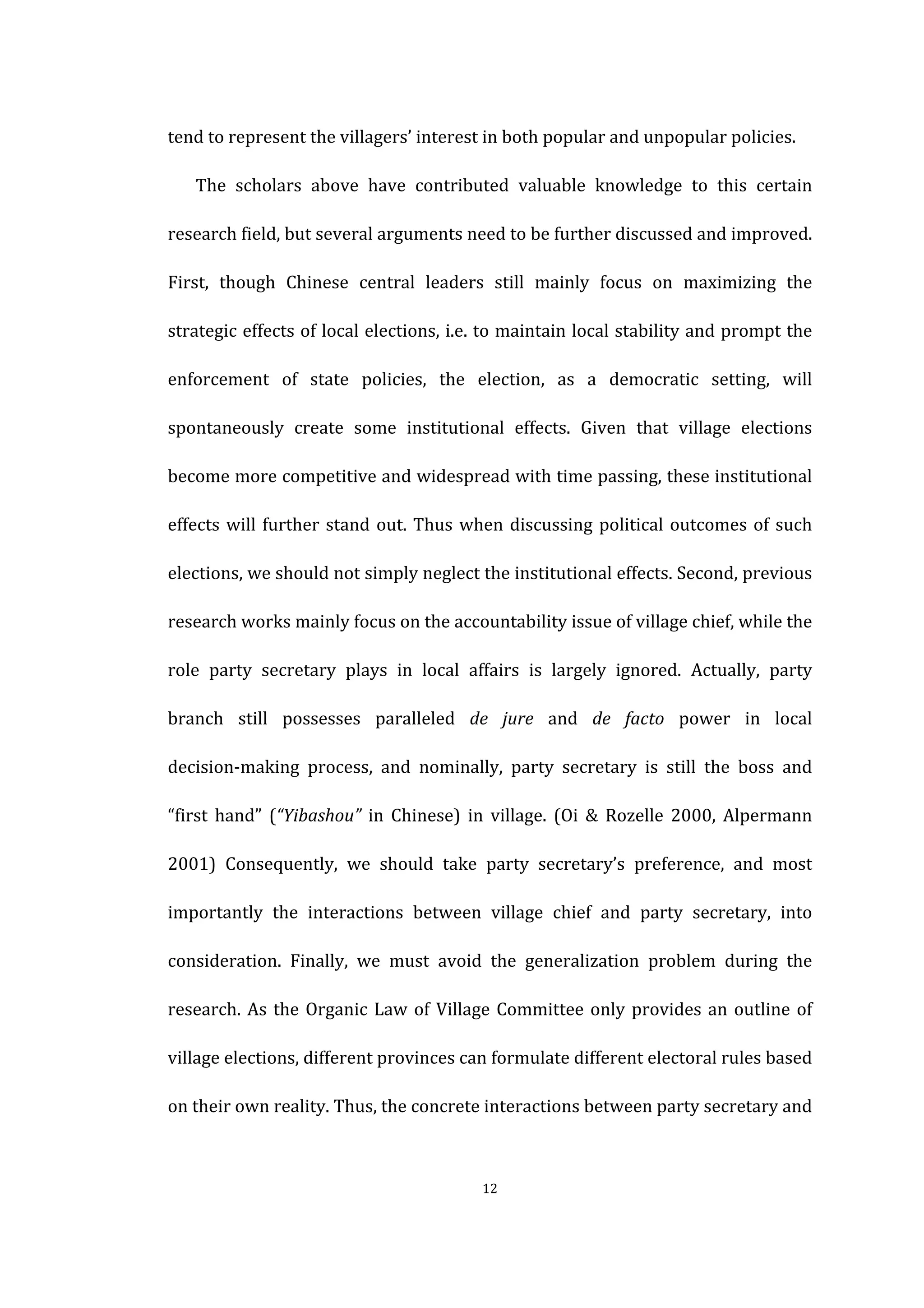  
	
   12	
  
tend	
  to	
  represent	
  the	
  villagers’	
  interest	
  in	
  both	
  popular	
  and	
  unpopular	
  policies.	
   	
  
The	
   scholars	
   above	
   have	
   contributed	
   valuable	
   knowledge	
   to	
   this	
   certain	
  
research	
  field,	
  but	
  several	
  arguments	
  need	
  to	
  be	
  further	
  discussed	
  and	
  improved.	
  
First,	
   though	
   Chinese	
   central	
   leaders	
   still	
   mainly	
   focus	
   on	
   maximizing	
   the	
  
strategic	
  effects	
  of	
  local	
  elections,	
  i.e.	
  to	
  maintain	
  local	
  stability	
  and	
  prompt	
  the	
  
enforcement	
   of	
   state	
   policies,	
   the	
   election,	
   as	
   a	
   democratic	
   setting,	
   will	
  
spontaneously	
   create	
   some	
   institutional	
   effects.	
   Given	
   that	
   village	
   elections	
  
become	
  more	
  competitive	
  and	
  widespread	
  with	
  time	
  passing,	
  these	
  institutional	
  
effects	
  will	
  further	
  stand	
  out.	
  Thus	
  when	
  discussing	
  political	
  outcomes	
  of	
  such	
  
elections,	
  we	
  should	
  not	
  simply	
  neglect	
  the	
  institutional	
  effects.	
  Second,	
  previous	
  
research	
  works	
  mainly	
  focus	
  on	
  the	
  accountability	
  issue	
  of	
  village	
  chief,	
  while	
  the	
  
role	
   party	
   secretary	
   plays	
   in	
   local	
   affairs	
   is	
   largely	
   ignored.	
   Actually,	
   party	
  
branch	
   still	
   possesses	
   paralleled	
   de	
   jure	
   and	
   de	
   facto	
   power	
   in	
   local	
  
decision-­‐making	
   process,	
   and	
   nominally,	
   party	
   secretary	
   is	
   still	
   the	
   boss	
   and	
  
“first	
   hand”	
   (“Yibashou”	
   in	
   Chinese)	
   in	
   village.	
   (Oi	
   &	
   Rozelle	
   2000,	
   Alpermann	
  
2001)	
   Consequently,	
   we	
   should	
   take	
   party	
   secretary’s	
   preference,	
   and	
   most	
  
importantly	
   the	
   interactions	
   between	
   village	
   chief	
   and	
   party	
   secretary,	
   into	
  
consideration.	
   Finally,	
   we	
   must	
   avoid	
   the	
   generalization	
   problem	
   during	
   the	
  
research.	
  As	
  the	
  Organic	
  Law	
  of	
  Village	
  Committee	
  only	
  provides	
  an	
  outline	
  of	
  
village	
  elections,	
  different	
  provinces	
  can	
  formulate	
  different	
  electoral	
  rules	
  based	
  
on	
  their	
  own	
  reality.	
  Thus,	
  the	
  concrete	
  interactions	
  between	
  party	
  secretary	
  and	
  
 