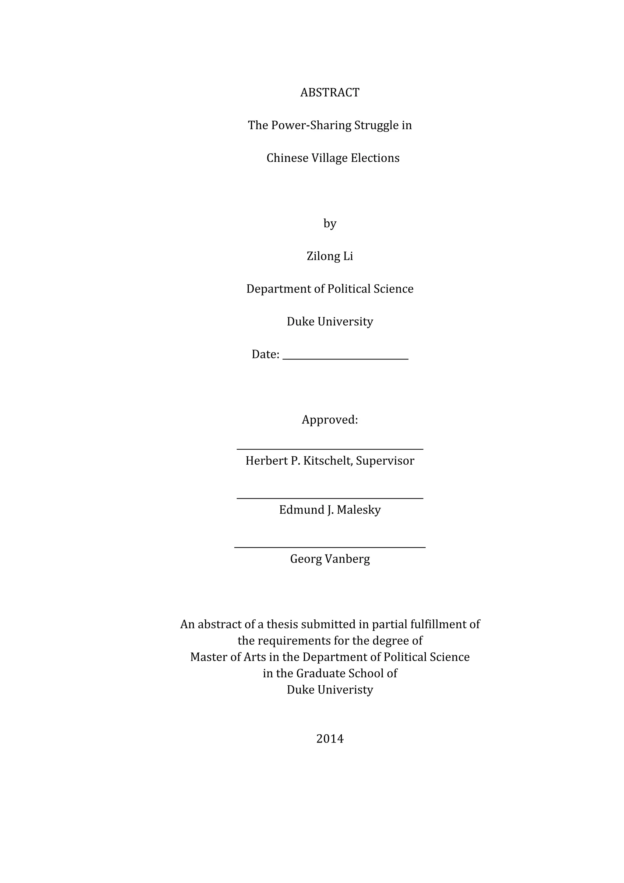   	
  
ABSTRACT	
  
The	
  Power-­‐Sharing	
  Struggle	
  in	
  
	
   Chinese	
  Village	
  Elections	
  
	
  
	
  
by	
  
Zilong	
  Li	
  
Department	
  of	
  Political	
  Science	
  
Duke	
  University	
  
Date:	
  ___________________________	
  
	
  
Approved:	
  
________________________________________	
  
Herbert	
  P.	
  Kitschelt,	
  Supervisor	
  
	
  
________________________________________	
  
Edmund	
  J.	
  Malesky	
  
	
  
_________________________________________	
  
Georg	
  Vanberg	
  
	
  
	
  
	
  
An	
  abstract	
  of	
  a	
  thesis	
  submitted	
  in	
  partial	
  fulfillment	
  of	
   	
  
the	
  requirements	
  for	
  the	
  degree	
  of	
   	
  
Master	
  of	
  Arts	
  in	
  the	
  Department	
  of	
  Political	
  Science	
  
in	
  the	
  Graduate	
  School	
  of	
   	
  
Duke	
  Univeristy	
  
	
  
	
  
2014	
  
 