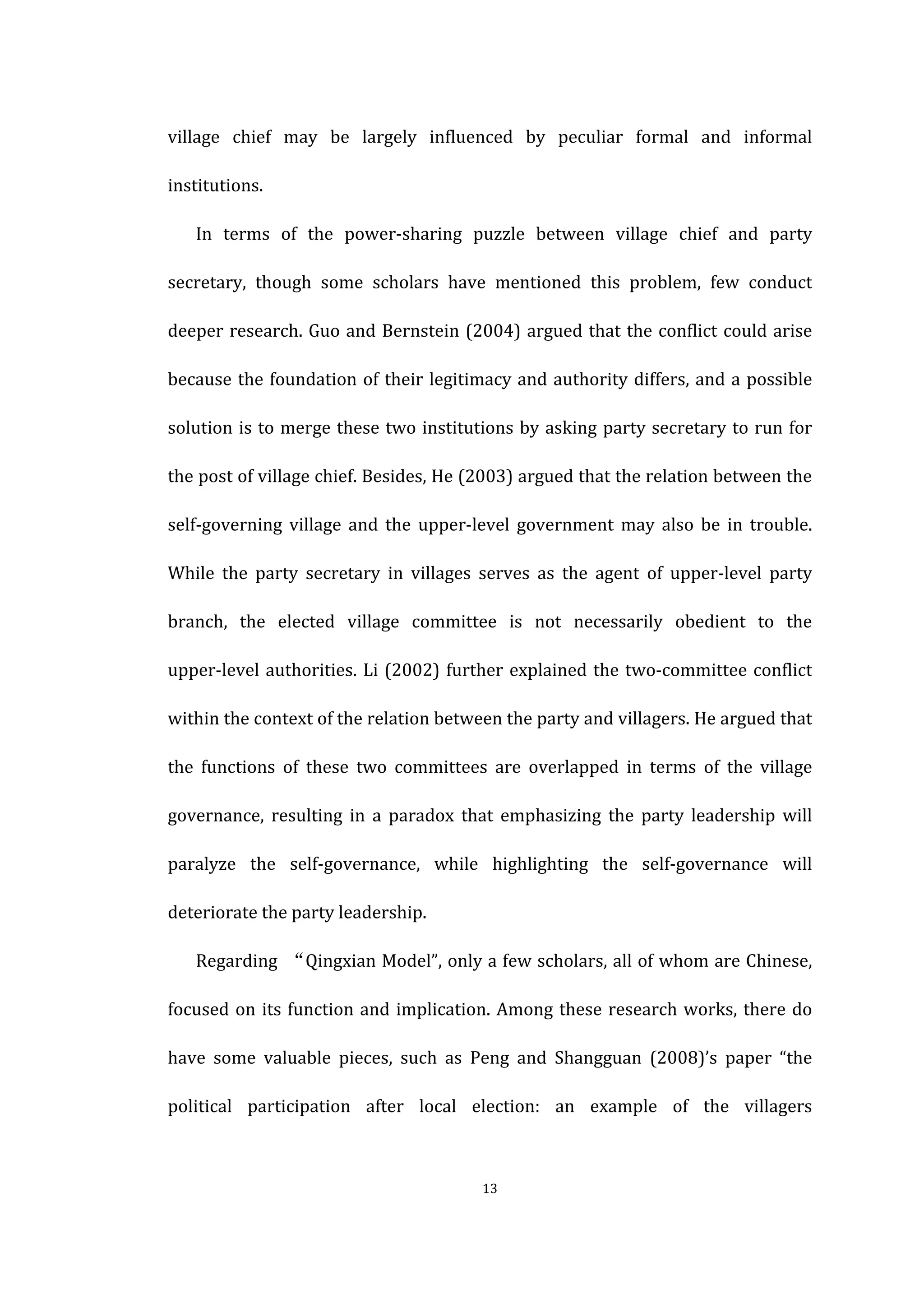  
	
   13	
  
village	
   chief	
   may	
   be	
   largely	
   influenced	
   by	
   peculiar	
   formal	
   and	
   informal	
  
institutions.	
   	
  
In	
   terms	
   of	
   the	
   power-­‐sharing	
   puzzle	
   between	
   village	
   chief	
   and	
   party	
  
secretary,	
   though	
   some	
   scholars	
   have	
   mentioned	
   this	
   problem,	
   few	
   conduct	
  
deeper	
  research.	
  Guo	
  and	
  Bernstein	
  (2004)	
  argued	
  that	
  the	
  conflict	
  could	
  arise	
  
because	
  the	
  foundation	
  of	
  their	
  legitimacy	
  and	
  authority	
  differs,	
  and	
  a	
  possible	
  
solution	
  is	
  to	
  merge	
  these	
  two	
  institutions	
  by	
  asking	
  party	
  secretary	
  to	
  run	
  for	
  
the	
  post	
  of	
  village	
  chief.	
  Besides,	
  He	
  (2003)	
  argued	
  that	
  the	
  relation	
  between	
  the	
  
self-­‐governing	
   village	
   and	
   the	
   upper-­‐level	
   government	
   may	
   also	
   be	
   in	
   trouble.	
  
While	
   the	
   party	
   secretary	
   in	
   villages	
   serves	
   as	
   the	
   agent	
   of	
   upper-­‐level	
   party	
  
branch,	
   the	
   elected	
   village	
   committee	
   is	
   not	
   necessarily	
   obedient	
   to	
   the	
  
upper-­‐level	
  authorities.	
  Li	
  (2002)	
  further	
  explained	
  the	
  two-­‐committee	
  conflict	
  
within	
  the	
  context	
  of	
  the	
  relation	
  between	
  the	
  party	
  and	
  villagers.	
  He	
  argued	
  that	
  
the	
   functions	
   of	
   these	
   two	
   committees	
   are	
   overlapped	
   in	
   terms	
   of	
   the	
   village	
  
governance,	
   resulting	
   in	
   a	
   paradox	
   that	
   emphasizing	
   the	
   party	
   leadership	
   will	
  
paralyze	
   the	
   self-­‐governance,	
   while	
   highlighting	
   the	
   self-­‐governance	
   will	
  
deteriorate	
  the	
  party	
  leadership.	
  
Regarding	
   “Qingxian	
  Model”,	
  only	
  a	
  few	
  scholars,	
  all	
  of	
  whom	
  are	
  Chinese,	
  
focused	
  on	
  its	
  function	
  and	
  implication.	
  Among	
  these	
  research	
  works,	
  there	
  do	
  
have	
   some	
   valuable	
   pieces,	
   such	
   as	
   Peng	
   and	
   Shangguan	
   (2008)’s	
   paper	
   “the	
  
political	
   participation	
   after	
   local	
   election:	
   an	
   example	
   of	
   the	
   villagers	
  
 