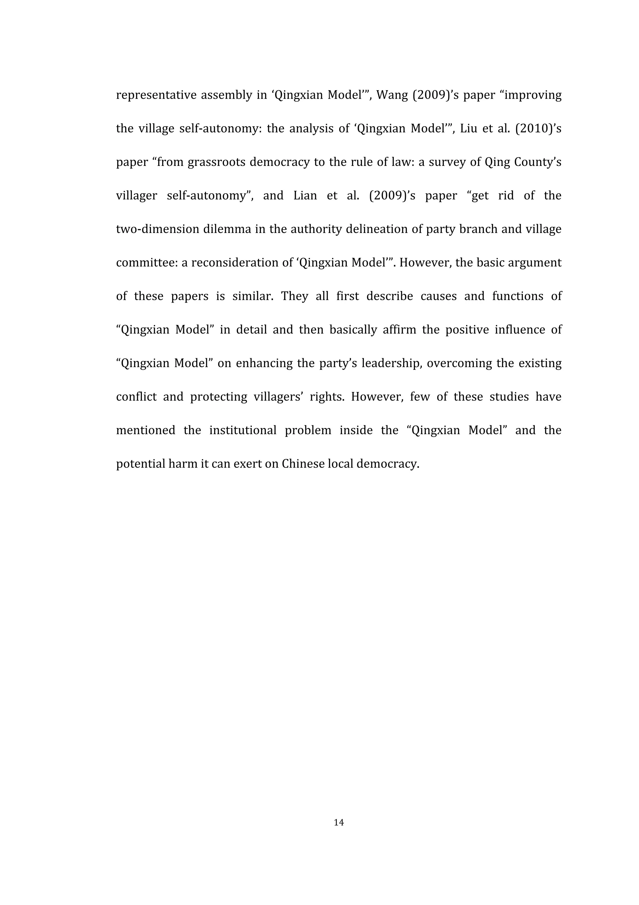  
	
   14	
  
representative	
  assembly	
  in	
  ‘Qingxian	
  Model’”,	
  Wang	
  (2009)’s	
  paper	
  “improving	
  
the	
   village	
   self-­‐autonomy:	
  the	
  analysis	
  of	
  ‘Qingxian	
  Model’”,	
  Liu	
  et	
  al.	
  (2010)’s	
  
paper	
  “from	
  grassroots	
  democracy	
  to	
  the	
  rule	
  of	
  law:	
  a	
  survey	
  of	
  Qing	
  County’s	
  
villager	
   self-­‐autonomy”,	
   and	
   Lian	
   et	
   al.	
   (2009)’s	
   paper	
   “get	
   rid	
   of	
   the	
  
two-­‐dimension	
  dilemma	
  in	
  the	
  authority	
  delineation	
  of	
  party	
  branch	
  and	
  village	
  
committee:	
  a	
  reconsideration	
  of	
  ‘Qingxian	
  Model’”.	
  However,	
  the	
  basic	
  argument	
  
of	
   these	
   papers	
   is	
   similar.	
   They	
   all	
   first	
   describe	
   causes	
   and	
   functions	
   of	
  
“Qingxian	
   Model”	
   in	
   detail	
   and	
   then	
   basically	
   affirm	
   the	
   positive	
   influence	
   of	
  
“Qingxian	
  Model”	
  on	
  enhancing	
  the	
  party’s	
  leadership,	
  overcoming	
  the	
  existing	
  
conflict	
   and	
   protecting	
   villagers’	
   rights.	
   However,	
   few	
   of	
   these	
   studies	
   have	
  
mentioned	
   the	
   institutional	
   problem	
   inside	
   the	
   “Qingxian	
   Model”	
   and	
   the	
  
potential	
  harm	
  it	
  can	
  exert	
  on	
  Chinese	
  local	
  democracy.	
  
	
  
	
  
	
  
	
  
	
  
	
  
	
  
	
  
	
  
 