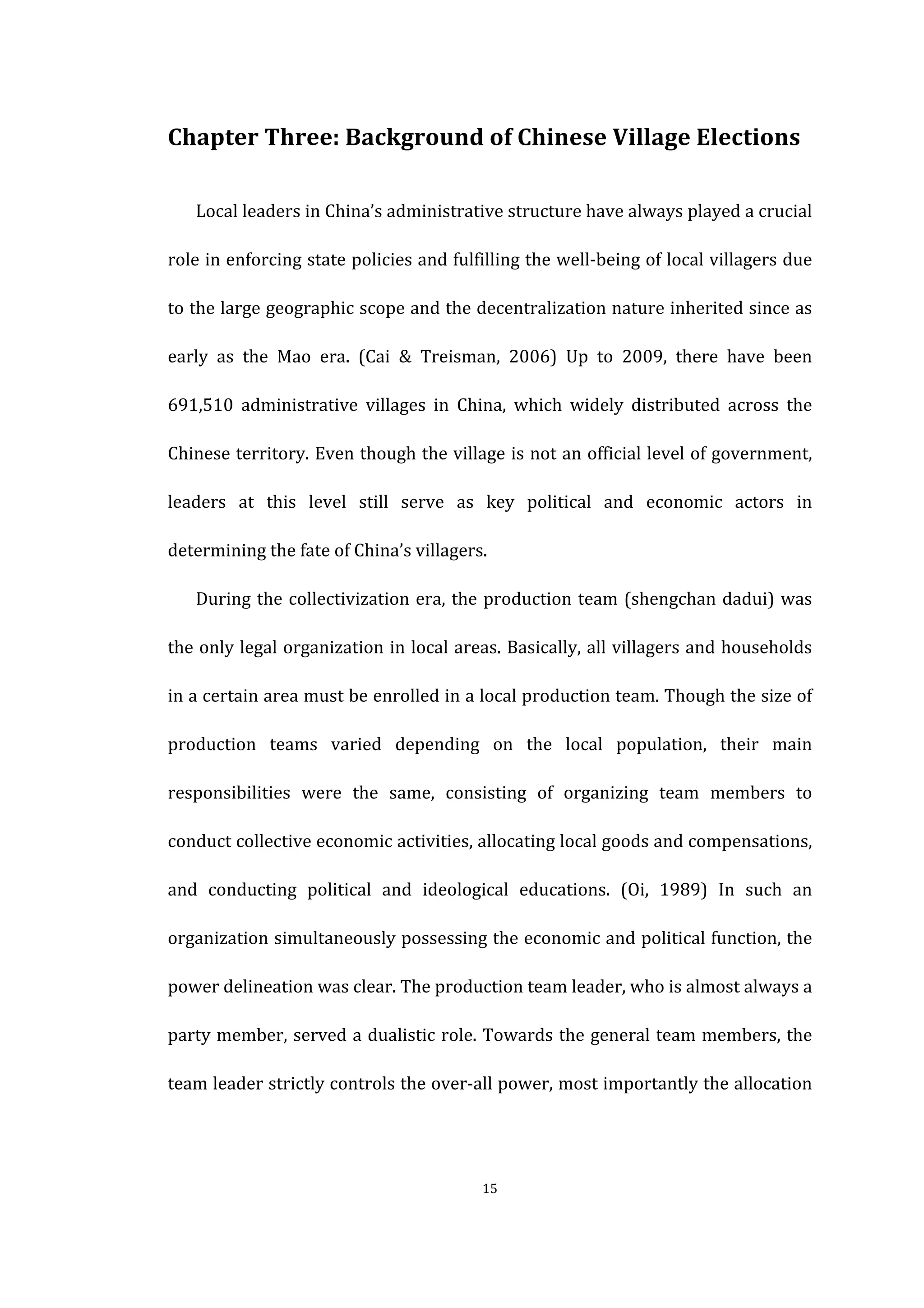  
	
   15	
  
Chapter	
  Three:	
  Background	
  of	
  Chinese	
  Village	
  Elections	
  
Local	
  leaders	
  in	
  China’s	
  administrative	
  structure	
  have	
  always	
  played	
  a	
  crucial	
  
role	
  in	
  enforcing	
  state	
  policies	
  and	
  fulfilling	
  the	
  well-­‐being	
  of	
  local	
  villagers	
  due	
  
to	
  the	
  large	
  geographic	
  scope	
  and	
  the	
  decentralization	
  nature	
  inherited	
  since	
  as	
  
early	
   as	
   the	
   Mao	
   era.	
   (Cai	
   &	
   Treisman,	
   2006)	
   Up	
   to	
   2009,	
   there	
   have	
   been	
  
691,510	
   administrative	
   villages	
   in	
   China,	
   which	
   widely	
   distributed	
   across	
   the	
  
Chinese	
  territory.	
  Even	
  though	
  the	
  village	
  is	
  not	
  an	
  official	
  level	
  of	
  government,	
  
leaders	
   at	
   this	
   level	
   still	
   serve	
   as	
   key	
   political	
   and	
   economic	
   actors	
   in	
  
determining	
  the	
  fate	
  of	
  China’s	
  villagers.	
  
During	
  the	
  collectivization	
  era,	
  the	
  production	
  team	
  (shengchan	
  dadui)	
  was	
  
the	
  only	
  legal	
  organization	
  in	
  local	
  areas.	
  Basically,	
  all	
  villagers	
  and	
  households	
  
in	
  a	
  certain	
  area	
  must	
  be	
  enrolled	
  in	
  a	
  local	
  production	
  team.	
  Though	
  the	
  size	
  of	
  
production	
   teams	
   varied	
   depending	
   on	
   the	
   local	
   population,	
   their	
   main	
  
responsibilities	
   were	
   the	
   same,	
   consisting	
   of	
   organizing	
   team	
   members	
   to	
  
conduct	
  collective	
  economic	
  activities,	
  allocating	
  local	
  goods	
  and	
  compensations,	
  
and	
   conducting	
   political	
   and	
   ideological	
   educations.	
   (Oi,	
   1989)	
   In	
   such	
   an	
  
organization	
  simultaneously	
  possessing	
  the	
  economic	
  and	
  political	
  function,	
  the	
  
power	
  delineation	
  was	
  clear.	
  The	
  production	
  team	
  leader,	
  who	
  is	
  almost	
  always	
  a	
  
party	
  member,	
  served	
  a	
  dualistic	
  role.	
  Towards	
  the	
  general	
  team	
  members,	
  the	
  
team	
  leader	
  strictly	
  controls	
  the	
  over-­‐all	
  power,	
  most	
  importantly	
  the	
  allocation	
  
 