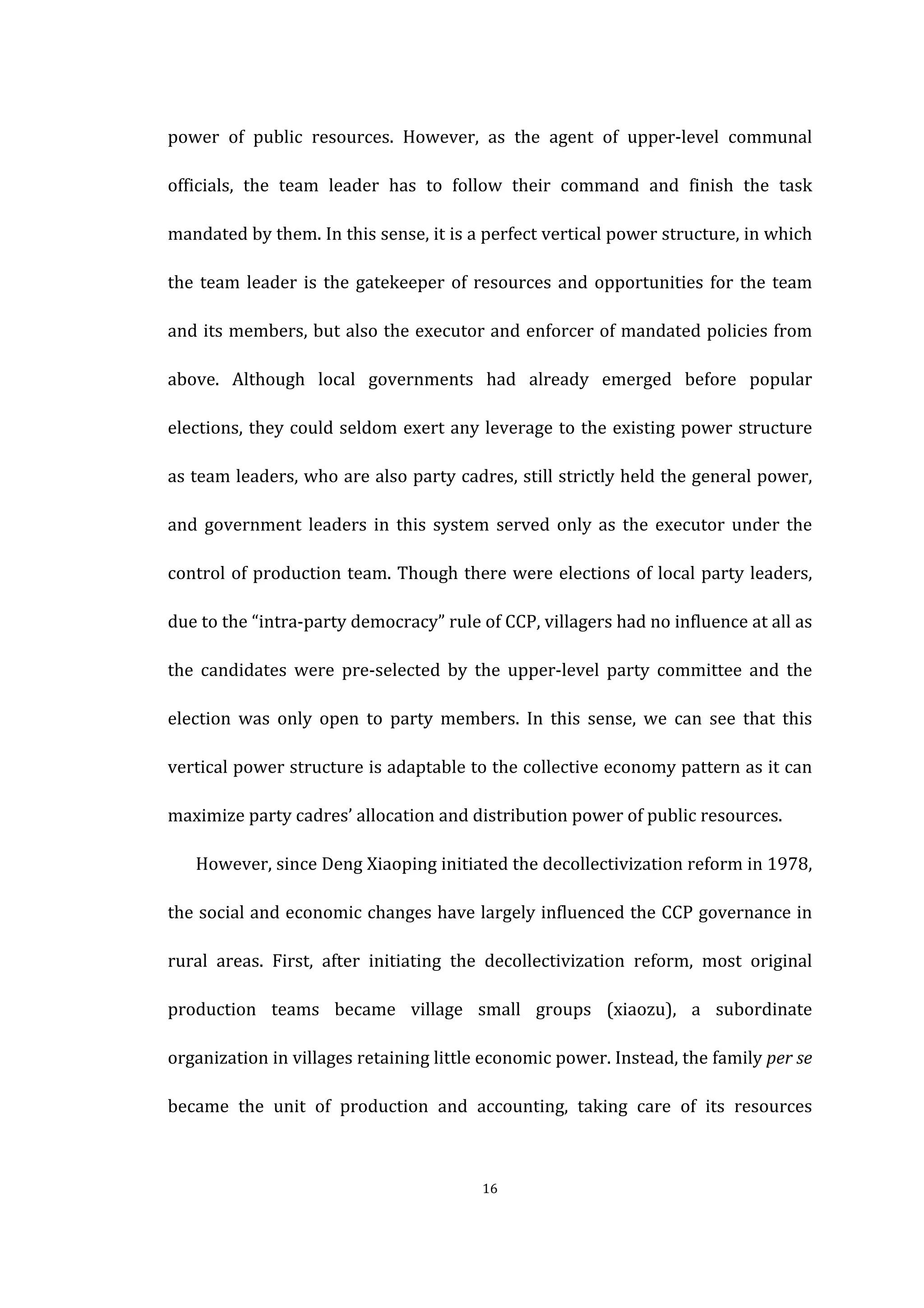  
	
   16	
  
power	
   of	
   public	
   resources.	
   However,	
   as	
   the	
   agent	
   of	
   upper-­‐level	
   communal	
  
officials,	
   the	
   team	
   leader	
   has	
   to	
   follow	
   their	
   command	
   and	
   finish	
   the	
   task	
  
mandated	
  by	
  them.	
  In	
  this	
  sense,	
  it	
  is	
  a	
  perfect	
  vertical	
  power	
  structure,	
  in	
  which	
  
the	
  team	
  leader	
  is	
  the	
  gatekeeper	
  of	
  resources	
  and	
  opportunities	
  for	
  the	
  team	
  
and	
  its	
  members,	
  but	
  also	
  the	
  executor	
  and	
  enforcer	
  of	
  mandated	
  policies	
  from	
  
above.	
   Although	
   local	
   governments	
   had	
   already	
   emerged	
   before	
   popular	
  
elections,	
  they	
  could	
  seldom	
  exert	
  any	
  leverage	
  to	
  the	
  existing	
  power	
  structure	
  
as	
  team	
  leaders,	
  who	
  are	
  also	
  party	
  cadres,	
  still	
  strictly	
  held	
  the	
  general	
  power,	
  
and	
   government	
   leaders	
   in	
   this	
   system	
   served	
   only	
   as	
   the	
   executor	
   under	
   the	
  
control	
  of	
  production	
  team.	
  Though	
  there	
  were	
  elections	
  of	
  local	
  party	
  leaders,	
  
due	
  to	
  the	
  “intra-­‐party	
  democracy”	
  rule	
  of	
  CCP,	
  villagers	
  had	
  no	
  influence	
  at	
  all	
  as	
  
the	
   candidates	
   were	
   pre-­‐selected	
   by	
   the	
   upper-­‐level	
   party	
   committee	
   and	
   the	
  
election	
   was	
   only	
   open	
   to	
   party	
   members.	
   In	
   this	
   sense,	
   we	
   can	
   see	
   that	
   this	
  
vertical	
  power	
  structure	
  is	
  adaptable	
  to	
  the	
  collective	
  economy	
  pattern	
  as	
  it	
  can	
  
maximize	
  party	
  cadres’	
  allocation	
  and	
  distribution	
  power	
  of	
  public	
  resources.	
  
However,	
  since	
  Deng	
  Xiaoping	
  initiated	
  the	
  decollectivization	
  reform	
  in	
  1978,	
  
the	
  social	
  and	
  economic	
  changes	
  have	
  largely	
  influenced	
  the	
  CCP	
  governance	
  in	
  
rural	
   areas.	
   First,	
   after	
   initiating	
   the	
   decollectivization	
   reform,	
   most	
   original	
  
production	
   teams	
   became	
   village	
   small	
   groups	
   (xiaozu),	
   a	
   subordinate	
  
organization	
  in	
  villages	
  retaining	
  little	
  economic	
  power.	
  Instead,	
  the	
  family	
  per	
  se	
  
became	
   the	
   unit	
   of	
   production	
   and	
   accounting,	
   taking	
   care	
   of	
   its	
   resources	
  
 