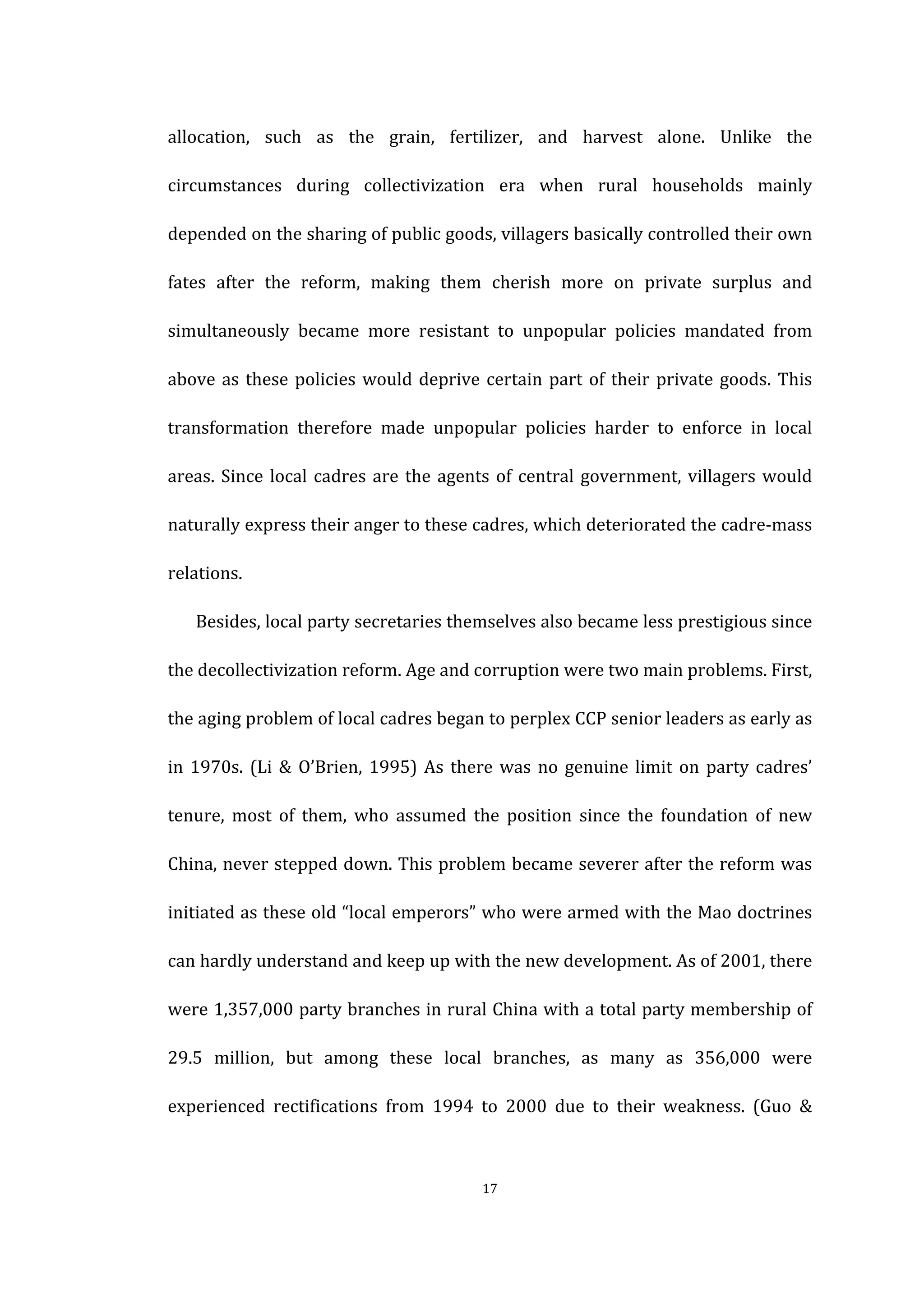  
	
   17	
  
allocation,	
   such	
   as	
   the	
   grain,	
   fertilizer,	
   and	
   harvest	
   alone.	
   Unlike	
   the	
  
circumstances	
   during	
   collectivization	
   era	
   when	
   rural	
   households	
   mainly	
  
depended	
  on	
  the	
  sharing	
  of	
  public	
  goods,	
  villagers	
  basically	
  controlled	
  their	
  own	
  
fates	
   after	
   the	
   reform,	
   making	
   them	
   cherish	
   more	
   on	
   private	
   surplus	
   and	
  
simultaneously	
   became	
   more	
   resistant	
   to	
   unpopular	
   policies	
   mandated	
   from	
  
above	
  as	
  these	
  policies	
  would	
  deprive	
  certain	
  part	
  of	
  their	
  private	
  goods.	
  This	
  
transformation	
   therefore	
   made	
   unpopular	
   policies	
   harder	
   to	
   enforce	
   in	
   local	
  
areas.	
  Since	
  local	
  cadres	
  are	
  the	
  agents	
  of	
  central	
  government,	
  villagers	
  would	
  
naturally	
  express	
  their	
  anger	
  to	
  these	
  cadres,	
  which	
  deteriorated	
  the	
  cadre-­‐mass	
  
relations.	
   	
  
Besides,	
  local	
  party	
  secretaries	
  themselves	
  also	
  became	
  less	
  prestigious	
  since	
  
the	
  decollectivization	
  reform.	
  Age	
  and	
  corruption	
  were	
  two	
  main	
  problems.	
  First,	
  
the	
  aging	
  problem	
  of	
  local	
  cadres	
  began	
  to	
  perplex	
  CCP	
  senior	
  leaders	
  as	
  early	
  as	
  
in	
  1970s.	
  (Li	
  &	
  O’Brien,	
  1995)	
  As	
  there	
  was	
  no	
  genuine	
  limit	
  on	
  party	
  cadres’	
  
tenure,	
   most	
   of	
   them,	
   who	
   assumed	
   the	
   position	
   since	
   the	
   foundation	
   of	
   new	
  
China,	
  never	
  stepped	
  down.	
  This	
  problem	
  became	
  severer	
  after	
  the	
  reform	
  was	
  
initiated	
  as	
  these	
  old	
  “local	
  emperors”	
  who	
  were	
  armed	
  with	
  the	
  Mao	
  doctrines	
  
can	
  hardly	
  understand	
  and	
  keep	
  up	
  with	
  the	
  new	
  development.	
  As	
  of	
  2001,	
  there	
  
were	
  1,357,000	
  party	
  branches	
  in	
  rural	
  China	
  with	
  a	
  total	
  party	
  membership	
  of	
  
29.5	
   million,	
   but	
   among	
   these	
   local	
   branches,	
   as	
   many	
   as	
   356,000	
   were	
  
experienced	
   rectifications	
   from	
   1994	
   to	
   2000	
   due	
   to	
   their	
   weakness.	
   (Guo	
   &	
  
 