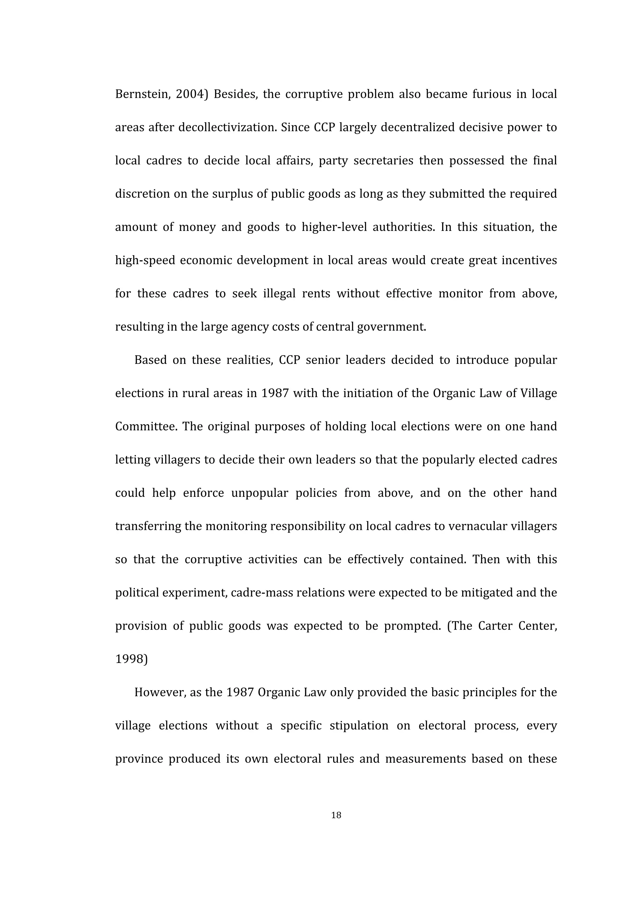  
	
   18	
  
Bernstein,	
   2004)	
   Besides,	
   the	
   corruptive	
   problem	
   also	
   became	
  furious	
  in	
  local	
  
areas	
  after	
  decollectivization.	
  Since	
  CCP	
  largely	
  decentralized	
  decisive	
  power	
  to	
  
local	
   cadres	
   to	
   decide	
   local	
   affairs,	
   party	
   secretaries	
   then	
   possessed	
   the	
   final	
  
discretion	
  on	
  the	
  surplus	
  of	
  public	
  goods	
  as	
  long	
  as	
  they	
  submitted	
  the	
  required	
  
amount	
   of	
   money	
   and	
   goods	
   to	
   higher-­‐level	
   authorities.	
   In	
   this	
   situation,	
   the	
  
high-­‐speed	
  economic	
  development	
  in	
  local	
  areas	
  would	
  create	
  great	
  incentives	
  
for	
   these	
   cadres	
   to	
   seek	
   illegal	
   rents	
   without	
   effective	
   monitor	
   from	
   above,	
  
resulting	
  in	
  the	
  large	
  agency	
  costs	
  of	
  central	
  government.	
   	
  
Based	
   on	
   these	
   realities,	
   CCP	
   senior	
   leaders	
   decided	
   to	
   introduce	
   popular	
  
elections	
  in	
  rural	
  areas	
  in	
  1987	
  with	
  the	
  initiation	
  of	
  the	
  Organic	
  Law	
  of	
  Village	
  
Committee.	
  The	
  original	
  purposes	
  of	
  holding	
  local	
  elections	
  were	
  on	
  one	
  hand	
  
letting	
  villagers	
  to	
  decide	
  their	
  own	
  leaders	
  so	
  that	
  the	
  popularly	
  elected	
  cadres	
  
could	
   help	
   enforce	
   unpopular	
   policies	
   from	
   above,	
   and	
   on	
   the	
   other	
   hand	
  
transferring	
  the	
  monitoring	
  responsibility	
  on	
  local	
  cadres	
  to	
  vernacular	
  villagers	
  
so	
   that	
   the	
   corruptive	
   activities	
   can	
   be	
   effectively	
   contained.	
   Then	
   with	
   this	
  
political	
  experiment,	
  cadre-­‐mass	
  relations	
  were	
  expected	
  to	
  be	
  mitigated	
  and	
  the	
  
provision	
   of	
   public	
   goods	
   was	
   expected	
   to	
   be	
   prompted.	
   (The	
   Carter	
   Center,	
  
1998)	
  
However,	
  as	
  the	
  1987	
  Organic	
  Law	
  only	
  provided	
  the	
  basic	
  principles	
  for	
  the	
  
village	
   elections	
   without	
   a	
   specific	
   stipulation	
   on	
   electoral	
   process,	
   every	
  
province	
   produced	
   its	
   own	
   electoral	
   rules	
   and	
   measurements	
   based	
   on	
   these	
  
 