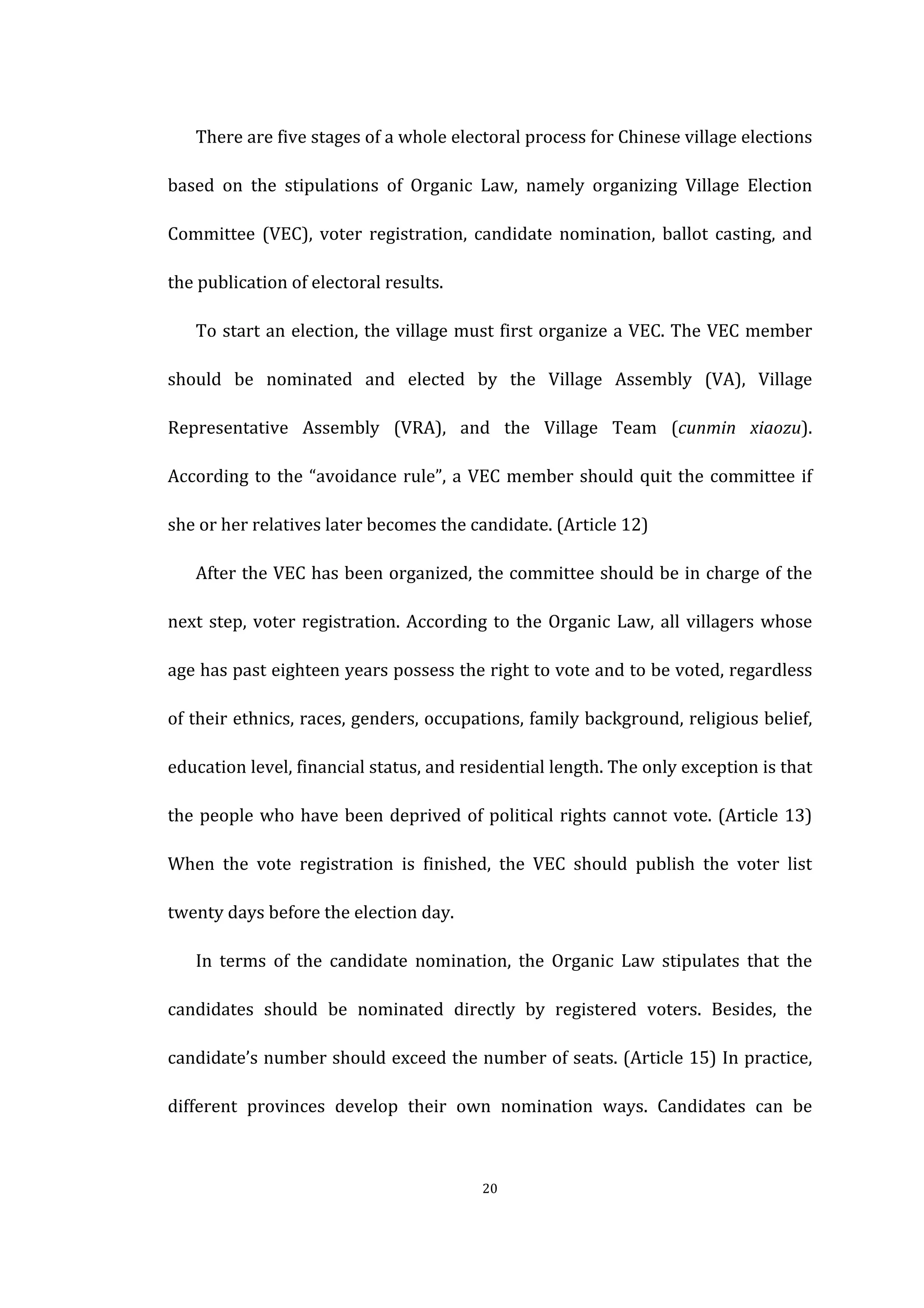  
	
   20	
  
There	
  are	
  five	
  stages	
  of	
  a	
  whole	
  electoral	
  process	
  for	
  Chinese	
  village	
  elections	
  
based	
   on	
   the	
   stipulations	
   of	
   Organic	
   Law,	
   namely	
   organizing	
   Village	
   Election	
  
Committee	
   (VEC),	
   voter	
   registration,	
   candidate	
   nomination,	
   ballot	
   casting,	
   and	
  
the	
  publication	
  of	
  electoral	
  results.	
  
To	
  start	
  an	
  election,	
  the	
  village	
  must	
  first	
  organize	
  a	
  VEC.	
  The	
  VEC	
  member	
  
should	
   be	
   nominated	
   and	
   elected	
   by	
   the	
   Village	
   Assembly	
   (VA),	
   Village	
  
Representative	
   Assembly	
   (VRA),	
   and	
   the	
   Village	
   Team	
   (cunmin	
   xiaozu).	
  
According	
  to	
  the	
  “avoidance	
  rule”,	
  a	
  VEC	
  member	
  should	
  quit	
  the	
  committee	
  if	
  
she	
  or	
  her	
  relatives	
  later	
  becomes	
  the	
  candidate.	
  (Article	
  12)	
   	
  
After	
  the	
  VEC	
  has	
  been	
  organized,	
  the	
  committee	
  should	
  be	
  in	
  charge	
  of	
  the	
  
next	
  step,	
  voter	
  registration.	
  According	
  to	
  the	
  Organic	
  Law,	
  all	
  villagers	
  whose	
  
age	
  has	
  past	
  eighteen	
  years	
  possess	
  the	
  right	
  to	
  vote	
  and	
  to	
  be	
  voted,	
  regardless	
  
of	
  their	
  ethnics,	
  races,	
  genders,	
  occupations,	
  family	
  background,	
  religious	
  belief,	
  
education	
  level,	
  financial	
  status,	
  and	
  residential	
  length.	
  The	
  only	
  exception	
  is	
  that	
  
the	
  people	
  who	
  have	
  been	
  deprived	
  of	
  political	
  rights	
  cannot	
  vote.	
  (Article	
  13)	
  
When	
   the	
   vote	
   registration	
   is	
   finished,	
   the	
   VEC	
   should	
   publish	
   the	
   voter	
   list	
  
twenty	
  days	
  before	
  the	
  election	
  day.	
  
In	
   terms	
   of	
   the	
   candidate	
   nomination,	
   the	
   Organic	
   Law	
   stipulates	
   that	
   the	
  
candidates	
   should	
   be	
   nominated	
   directly	
   by	
   registered	
   voters.	
   Besides,	
   the	
  
candidate’s	
  number	
  should	
  exceed	
  the	
  number	
  of	
  seats.	
  (Article	
  15)	
  In	
  practice,	
  
different	
   provinces	
   develop	
   their	
   own	
   nomination	
   ways.	
   Candidates	
   can	
   be	
  
 
