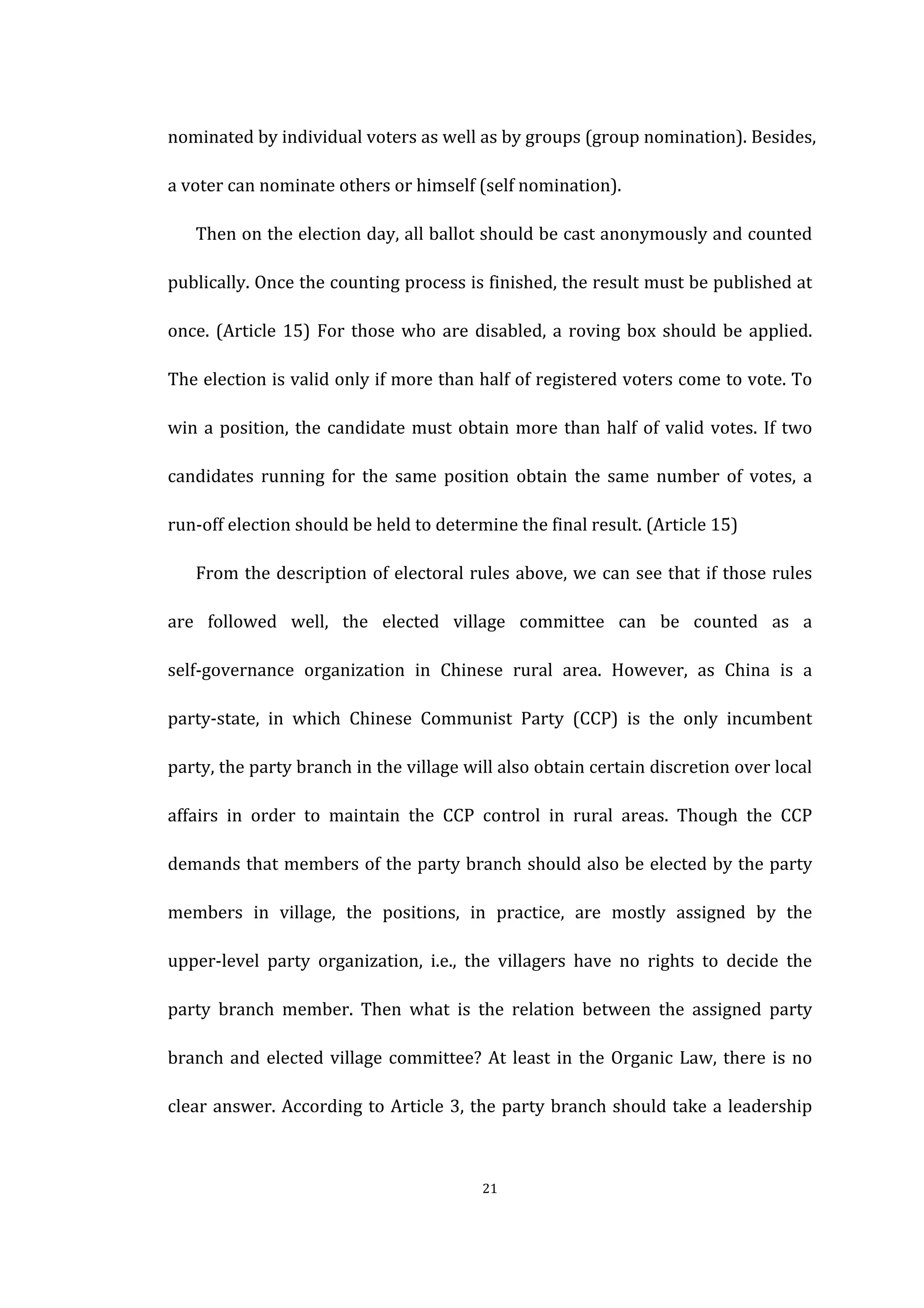  
	
   21	
  
nominated	
  by	
  individual	
  voters	
  as	
  well	
  as	
  by	
  groups	
  (group	
  nomination).	
  Besides,	
  
a	
  voter	
  can	
  nominate	
  others	
  or	
  himself	
  (self	
  nomination).	
   	
  
Then	
  on	
  the	
  election	
  day,	
  all	
  ballot	
  should	
  be	
  cast	
  anonymously	
  and	
  counted	
  
publically.	
  Once	
  the	
  counting	
  process	
  is	
  finished,	
  the	
  result	
  must	
  be	
  published	
  at	
  
once.	
  (Article	
  15)	
  For	
  those	
  who	
  are	
  disabled,	
  a	
  roving	
  box	
  should	
  be	
  applied.	
  
The	
  election	
  is	
  valid	
  only	
  if	
  more	
  than	
  half	
  of	
  registered	
  voters	
  come	
  to	
  vote.	
  To	
  
win	
  a	
  position,	
  the	
  candidate	
  must	
  obtain	
  more	
  than	
  half	
  of	
  valid	
  votes.	
  If	
  two	
  
candidates	
   running	
   for	
   the	
   same	
   position	
   obtain	
   the	
   same	
   number	
   of	
   votes,	
   a	
  
run-­‐off	
  election	
  should	
  be	
  held	
  to	
  determine	
  the	
  final	
  result.	
  (Article	
  15)	
  
From	
  the	
  description	
  of	
  electoral	
  rules	
  above,	
  we	
  can	
  see	
  that	
  if	
  those	
  rules	
  
are	
   followed	
   well,	
   the	
   elected	
   village	
   committee	
   can	
   be	
   counted	
   as	
   a	
  
self-­‐governance	
   organization	
   in	
   Chinese	
   rural	
   area.	
   However,	
   as	
   China	
   is	
   a	
  
party-­‐state,	
   in	
   which	
   Chinese	
   Communist	
   Party	
   (CCP)	
   is	
   the	
   only	
   incumbent	
  
party,	
  the	
  party	
  branch	
  in	
  the	
  village	
  will	
  also	
  obtain	
  certain	
  discretion	
  over	
  local	
  
affairs	
   in	
   order	
   to	
   maintain	
   the	
   CCP	
   control	
   in	
   rural	
   areas.	
   Though	
   the	
   CCP	
  
demands	
  that	
  members	
  of	
  the	
  party	
  branch	
  should	
  also	
  be	
  elected	
  by	
  the	
  party	
  
members	
   in	
   village,	
   the	
   positions,	
   in	
   practice,	
   are	
   mostly	
   assigned	
   by	
   the	
  
upper-­‐level	
   party	
   organization,	
   i.e.,	
   the	
   villagers	
   have	
   no	
   rights	
   to	
   decide	
   the	
  
party	
   branch	
   member.	
   Then	
   what	
   is	
   the	
   relation	
   between	
   the	
   assigned	
   party	
  
branch	
  and	
  elected	
  village	
  committee?	
  At	
  least	
  in	
  the	
  Organic	
  Law,	
  there	
  is	
  no	
  
clear	
  answer.	
  According	
  to	
  Article	
  3,	
  the	
  party	
  branch	
  should	
  take	
  a	
  leadership	
  
 