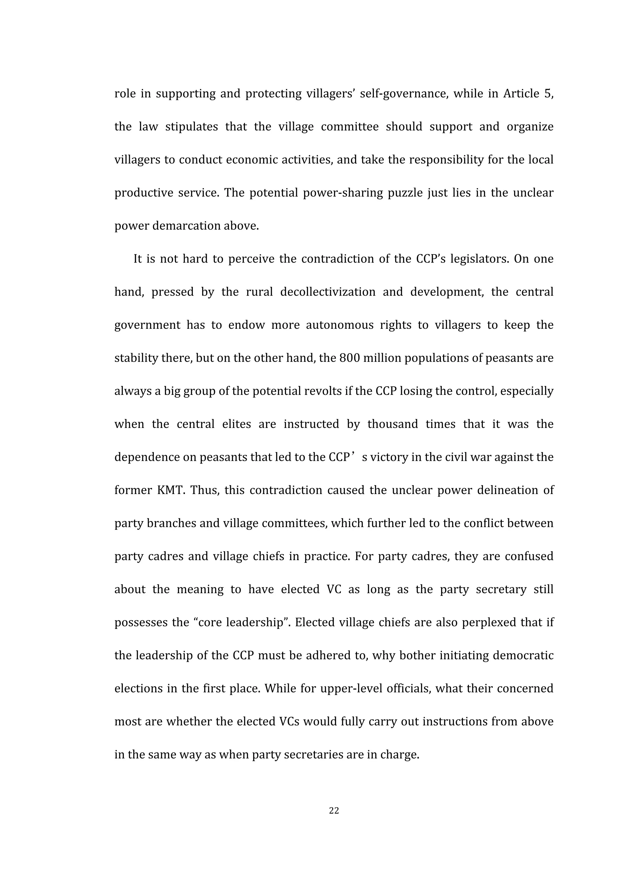  
	
   22	
  
role	
  in	
  supporting	
  and	
  protecting	
  villagers’	
  self-­‐governance,	
  while	
  in	
  Article	
  5,	
  
the	
   law	
   stipulates	
   that	
   the	
   village	
   committee	
   should	
   support	
   and	
   organize	
  
villagers	
  to	
  conduct	
  economic	
  activities,	
  and	
  take	
  the	
  responsibility	
  for	
  the	
  local	
  
productive	
  service.	
  The	
  potential	
  power-­‐sharing	
  puzzle	
  just	
  lies	
  in	
  the	
  unclear	
  
power	
  demarcation	
  above.	
  
It	
  is	
  not	
  hard	
  to	
  perceive	
  the	
  contradiction	
  of	
  the	
  CCP’s	
  legislators.	
  On	
  one	
  
hand,	
   pressed	
   by	
   the	
   rural	
   decollectivization	
   and	
   development,	
   the	
   central	
  
government	
   has	
   to	
   endow	
   more	
   autonomous	
   rights	
   to	
   villagers	
   to	
   keep	
   the	
  
stability	
  there,	
  but	
  on	
  the	
  other	
  hand,	
  the	
  800	
  million	
  populations	
  of	
  peasants	
  are	
  
always	
  a	
  big	
  group	
  of	
  the	
  potential	
  revolts	
  if	
  the	
  CCP	
  losing	
  the	
  control,	
  especially	
  
when	
   the	
   central	
   elites	
   are	
   instructed	
   by	
   thousand	
   times	
   that	
   it	
   was	
   the	
  
dependence	
  on	
  peasants	
  that	
  led	
  to	
  the	
  CCP’s	
  victory	
  in	
  the	
  civil	
  war	
  against	
  the	
  
former	
   KMT.	
   Thus,	
   this	
   contradiction	
   caused	
   the	
   unclear	
   power	
   delineation	
   of	
  
party	
  branches	
  and	
  village	
  committees,	
  which	
  further	
  led	
  to	
  the	
  conflict	
  between	
  
party	
  cadres	
  and	
  village	
  chiefs	
  in	
  practice.	
  For	
  party	
  cadres,	
  they	
  are	
  confused	
  
about	
   the	
   meaning	
   to	
   have	
   elected	
   VC	
   as	
   long	
   as	
   the	
   party	
   secretary	
   still	
  
possesses	
  the	
  “core	
  leadership”.	
  Elected	
  village	
  chiefs	
  are	
  also	
  perplexed	
  that	
  if	
  
the	
  leadership	
  of	
  the	
  CCP	
  must	
  be	
  adhered	
  to,	
  why	
  bother	
  initiating	
  democratic	
  
elections	
  in	
  the	
  first	
  place.	
  While	
  for	
  upper-­‐level	
  officials,	
  what	
  their	
  concerned	
  
most	
  are	
  whether	
  the	
  elected	
  VCs	
  would	
  fully	
  carry	
  out	
  instructions	
  from	
  above	
  
in	
  the	
  same	
  way	
  as	
  when	
  party	
  secretaries	
  are	
  in	
  charge.	
  
 