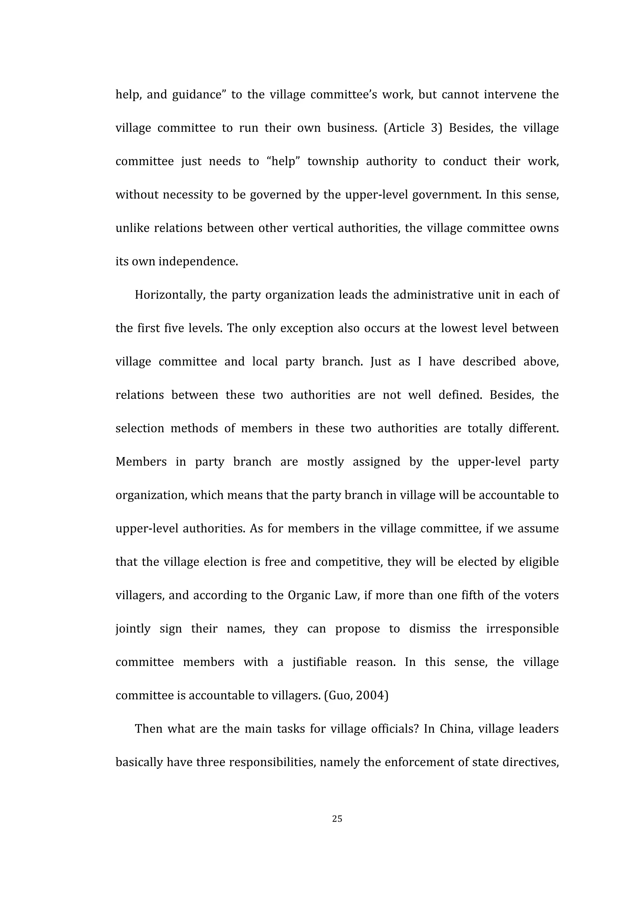  
	
   25	
  
help,	
   and	
   guidance”	
   to	
   the	
   village	
   committee’s	
   work,	
   but	
   cannot	
   intervene	
   the	
  
village	
   committee	
   to	
   run	
   their	
   own	
   business.	
   (Article	
   3)	
   Besides,	
   the	
   village	
  
committee	
   just	
   needs	
   to	
   “help”	
   township	
   authority	
   to	
   conduct	
   their	
   work,	
  
without	
  necessity	
  to	
  be	
  governed	
  by	
  the	
  upper-­‐level	
  government.	
  In	
  this	
  sense,	
  
unlike	
  relations	
  between	
  other	
  vertical	
  authorities,	
  the	
  village	
  committee	
  owns	
  
its	
  own	
  independence.	
  
Horizontally,	
  the	
  party	
  organization	
  leads	
  the	
  administrative	
  unit	
  in	
  each	
  of	
  
the	
  first	
  five	
  levels.	
  The	
  only	
  exception	
  also	
  occurs	
  at	
  the	
  lowest	
  level	
  between	
  
village	
   committee	
   and	
   local	
   party	
   branch.	
   Just	
   as	
   I	
   have	
   described	
   above,	
  
relations	
   between	
   these	
   two	
   authorities	
   are	
   not	
   well	
   defined.	
   Besides,	
   the	
  
selection	
   methods	
   of	
   members	
   in	
   these	
   two	
   authorities	
   are	
   totally	
   different.	
  
Members	
   in	
   party	
   branch	
   are	
   mostly	
   assigned	
   by	
   the	
   upper-­‐level	
   party	
  
organization,	
  which	
  means	
  that	
  the	
  party	
  branch	
  in	
  village	
  will	
  be	
  accountable	
  to	
  
upper-­‐level	
  authorities.	
  As	
  for	
  members	
  in	
  the	
  village	
  committee,	
  if	
  we	
  assume	
  
that	
  the	
  village	
  election	
  is	
  free	
  and	
  competitive,	
  they	
  will	
  be	
  elected	
  by	
  eligible	
  
villagers,	
  and	
  according	
  to	
  the	
  Organic	
  Law,	
  if	
  more	
  than	
  one	
  fifth	
  of	
  the	
  voters	
  
jointly	
   sign	
   their	
   names,	
   they	
   can	
   propose	
   to	
   dismiss	
   the	
   irresponsible	
  
committee	
   members	
   with	
   a	
   justifiable	
   reason.	
   In	
   this	
   sense,	
   the	
   village	
  
committee	
  is	
  accountable	
  to	
  villagers.	
  (Guo,	
  2004)	
  
Then	
  what	
  are	
  the	
  main	
  tasks	
  for	
  village	
  officials?	
  In	
  China,	
  village	
  leaders	
  
basically	
  have	
  three	
  responsibilities,	
  namely	
  the	
  enforcement	
  of	
  state	
  directives,	
  
 