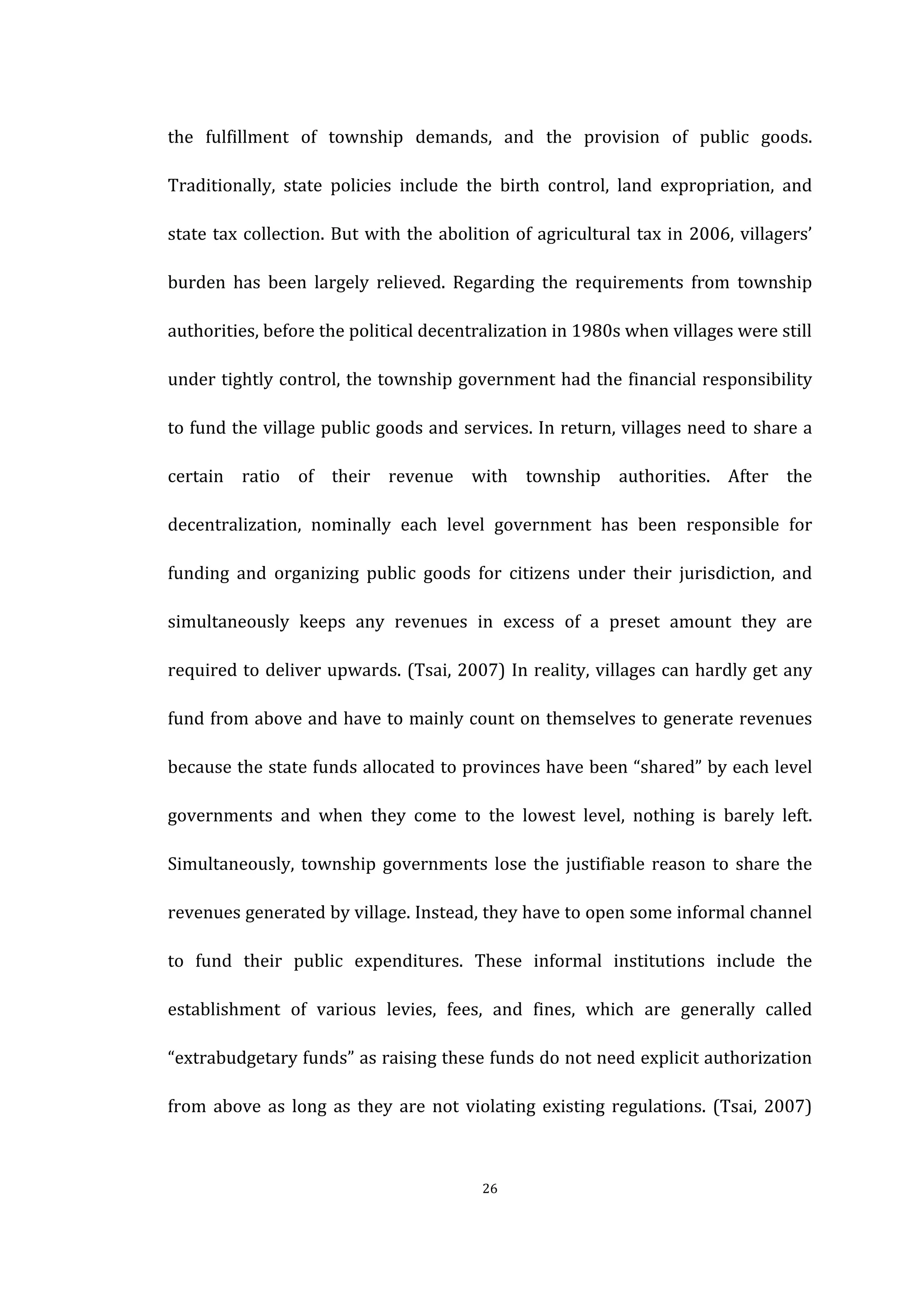  
	
   26	
  
the	
   fulfillment	
   of	
   township	
   demands,	
   and	
   the	
   provision	
   of	
   public	
   goods.	
  
Traditionally,	
   state	
   policies	
   include	
   the	
   birth	
   control,	
   land	
   expropriation,	
   and	
  
state	
  tax	
  collection.	
  But	
  with	
  the	
  abolition	
  of	
  agricultural	
  tax	
  in	
  2006,	
  villagers’	
  
burden	
   has	
   been	
   largely	
   relieved.	
   Regarding	
   the	
   requirements	
   from	
   township	
  
authorities,	
  before	
  the	
  political	
  decentralization	
  in	
  1980s	
  when	
  villages	
  were	
  still	
  
under	
  tightly	
  control,	
  the	
  township	
  government	
  had	
  the	
  financial	
  responsibility	
  
to	
  fund	
  the	
  village	
  public	
  goods	
  and	
  services.	
  In	
  return,	
  villages	
  need	
  to	
  share	
  a	
  
certain	
   ratio	
   of	
   their	
   revenue	
   with	
   township	
   authorities.	
   After	
   the	
  
decentralization,	
   nominally	
   each	
   level	
   government	
   has	
   been	
   responsible	
   for	
  
funding	
   and	
   organizing	
   public	
   goods	
   for	
   citizens	
   under	
   their	
   jurisdiction,	
   and	
  
simultaneously	
   keeps	
   any	
   revenues	
   in	
   excess	
   of	
   a	
   preset	
   amount	
   they	
   are	
  
required	
  to	
  deliver	
  upwards.	
  (Tsai,	
  2007)	
  In	
  reality,	
  villages	
  can	
  hardly	
  get	
  any	
  
fund	
  from	
  above	
  and	
  have	
  to	
  mainly	
  count	
  on	
  themselves	
  to	
  generate	
  revenues	
  
because	
  the	
  state	
  funds	
  allocated	
  to	
  provinces	
  have	
  been	
  “shared”	
  by	
  each	
  level	
  
governments	
   and	
   when	
   they	
   come	
   to	
   the	
   lowest	
   level,	
   nothing	
   is	
   barely	
   left.	
  
Simultaneously,	
  township	
  governments	
  lose	
  the	
  justifiable	
  reason	
  to	
  share	
  the	
  
revenues	
  generated	
  by	
  village.	
  Instead,	
  they	
  have	
  to	
  open	
  some	
  informal	
  channel	
  
to	
   fund	
   their	
   public	
   expenditures.	
   These	
   informal	
   institutions	
   include	
   the	
  
establishment	
   of	
   various	
   levies,	
   fees,	
   and	
   fines,	
   which	
   are	
   generally	
   called	
  
“extrabudgetary	
  funds”	
  as	
  raising	
  these	
  funds	
  do	
  not	
  need	
  explicit	
  authorization	
  
from	
   above	
   as	
   long	
   as	
   they	
   are	
   not	
   violating	
   existing	
   regulations.	
   (Tsai,	
   2007)	
  
 