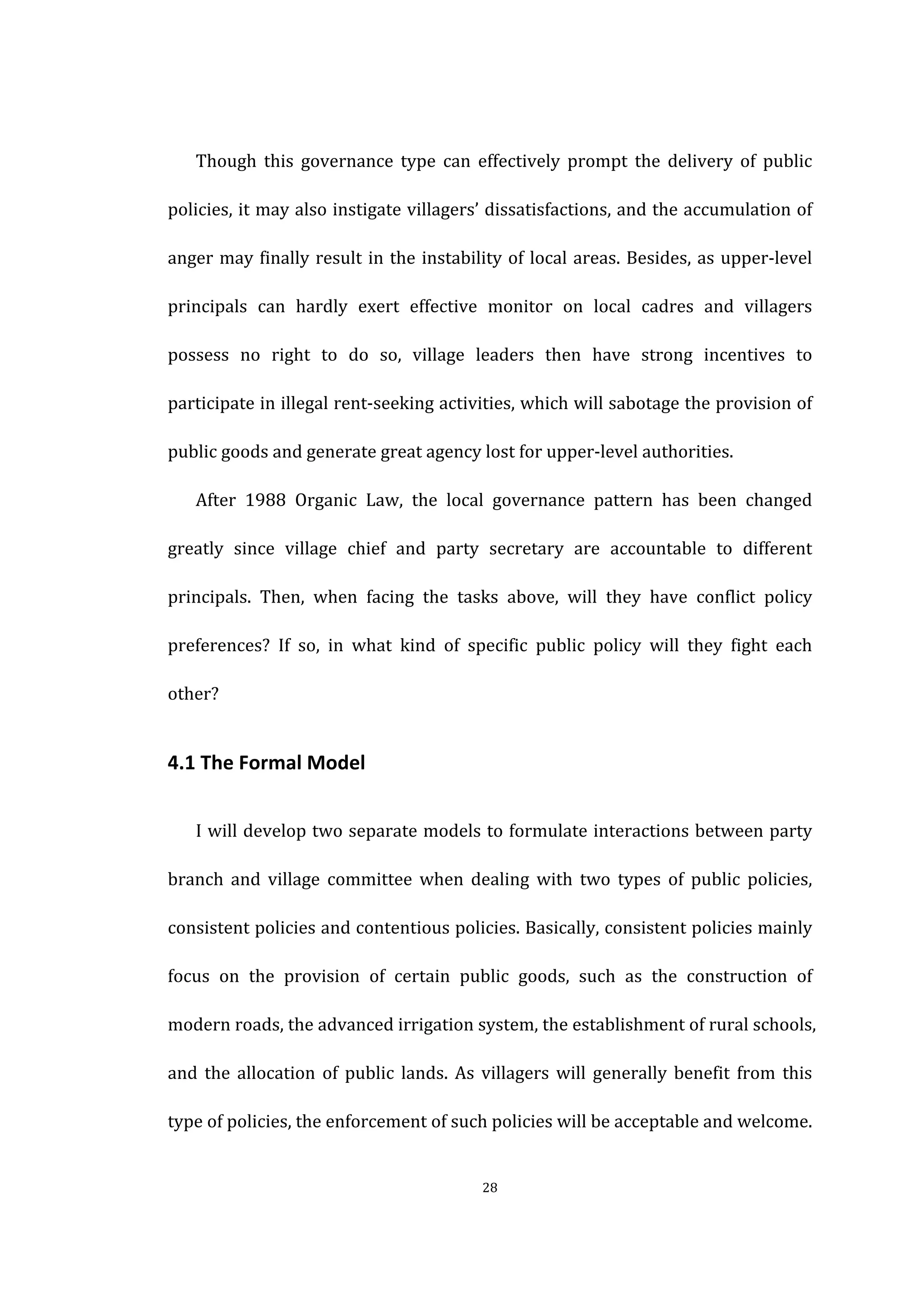  
	
   28	
  
	
  
Though	
   this	
   governance	
   type	
   can	
   effectively	
   prompt	
   the	
   delivery	
   of	
   public	
  
policies,	
  it	
  may	
  also	
  instigate	
  villagers’	
  dissatisfactions,	
  and	
  the	
  accumulation	
  of	
  
anger	
  may	
  finally	
  result	
  in	
  the	
  instability	
  of	
  local	
  areas.	
  Besides,	
  as	
  upper-­‐level	
  
principals	
   can	
   hardly	
   exert	
   effective	
   monitor	
   on	
   local	
   cadres	
   and	
   villagers	
  
possess	
   no	
   right	
   to	
   do	
   so,	
   village	
   leaders	
   then	
   have	
   strong	
   incentives	
   to	
  
participate	
  in	
  illegal	
  rent-­‐seeking	
  activities,	
  which	
  will	
  sabotage	
  the	
  provision	
  of	
  
public	
  goods	
  and	
  generate	
  great	
  agency	
  lost	
  for	
  upper-­‐level	
  authorities.	
  
After	
   1988	
   Organic	
   Law,	
   the	
   local	
   governance	
   pattern	
   has	
   been	
   changed	
  
greatly	
   since	
   village	
   chief	
   and	
   party	
   secretary	
   are	
   accountable	
   to	
   different	
  
principals.	
   Then,	
   when	
   facing	
   the	
   tasks	
   above,	
   will	
   they	
   have	
   conflict	
   policy	
  
preferences?	
   If	
   so,	
   in	
   what	
   kind	
   of	
   specific	
   public	
   policy	
   will	
   they	
   fight	
   each	
  
other?	
  
4.1	
  The	
  Formal	
  Model	
  
I	
  will	
  develop	
  two	
  separate	
  models	
  to	
  formulate	
  interactions	
  between	
  party	
  
branch	
   and	
   village	
   committee	
   when	
   dealing	
   with	
   two	
   types	
   of	
   public	
   policies,	
  
consistent	
  policies	
  and	
  contentious	
  policies.	
  Basically,	
  consistent	
  policies	
  mainly	
  
focus	
   on	
   the	
   provision	
   of	
   certain	
   public	
   goods,	
   such	
   as	
   the	
   construction	
   of	
  
modern	
  roads,	
  the	
  advanced	
  irrigation	
  system,	
  the	
  establishment	
  of	
  rural	
  schools,	
  
and	
   the	
   allocation	
   of	
   public	
   lands.	
   As	
   villagers	
   will	
   generally	
   benefit	
   from	
   this	
  
type	
  of	
  policies,	
  the	
  enforcement	
  of	
  such	
  policies	
  will	
  be	
  acceptable	
  and	
  welcome.	
  
 