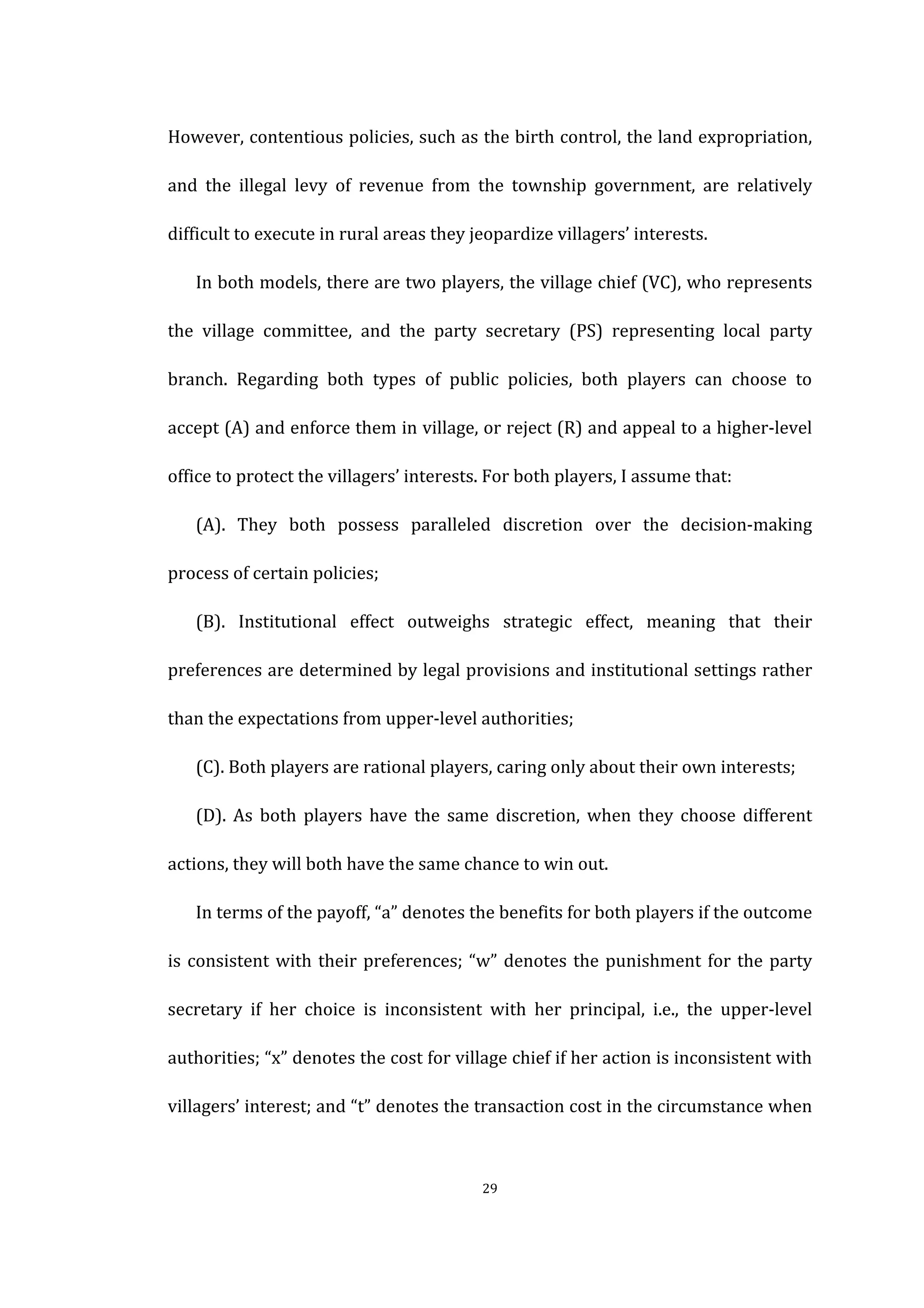 
	
   29	
  
However,	
  contentious	
  policies,	
  such	
  as	
  the	
  birth	
  control,	
  the	
  land	
  expropriation,	
  
and	
   the	
   illegal	
   levy	
   of	
   revenue	
   from	
   the	
   township	
   government,	
   are	
   relatively	
  
difficult	
  to	
  execute	
  in	
  rural	
  areas	
  they	
  jeopardize	
  villagers’	
  interests.	
   	
  
In	
  both	
  models,	
  there	
  are	
  two	
  players,	
  the	
  village	
  chief	
  (VC),	
  who	
  represents	
  
the	
   village	
   committee,	
   and	
   the	
   party	
   secretary	
   (PS)	
   representing	
   local	
   party	
  
branch.	
   Regarding	
   both	
   types	
   of	
   public	
   policies,	
   both	
   players	
   can	
   choose	
   to	
  
accept	
  (A)	
  and	
  enforce	
  them	
  in	
  village,	
  or	
  reject	
  (R)	
  and	
  appeal	
  to	
  a	
  higher-­‐level	
  
office	
  to	
  protect	
  the	
  villagers’	
  interests.	
  For	
  both	
  players,	
  I	
  assume	
  that:	
   	
  
(A).	
   They	
   both	
   possess	
   paralleled	
   discretion	
   over	
   the	
   decision-­‐making	
  
process	
  of	
  certain	
  policies;	
  
(B).	
   Institutional	
   effect	
   outweighs	
   strategic	
   effect,	
   meaning	
   that	
   their	
  
preferences	
  are	
  determined	
  by	
  legal	
  provisions	
  and	
  institutional	
  settings	
  rather	
  
than	
  the	
  expectations	
  from	
  upper-­‐level	
  authorities;	
  
(C).	
  Both	
  players	
  are	
  rational	
  players,	
  caring	
  only	
  about	
  their	
  own	
  interests;	
  
(D).	
   As	
   both	
   players	
   have	
   the	
   same	
   discretion,	
   when	
   they	
   choose	
   different	
  
actions,	
  they	
  will	
  both	
  have	
  the	
  same	
  chance	
  to	
  win	
  out.	
  
In	
  terms	
  of	
  the	
  payoff,	
  “a”	
  denotes	
  the	
  benefits	
  for	
  both	
  players	
  if	
  the	
  outcome	
  
is	
  consistent	
  with	
  their	
  preferences;	
  “w”	
  denotes	
  the	
  punishment	
  for	
  the	
  party	
  
secretary	
   if	
   her	
   choice	
   is	
   inconsistent	
   with	
   her	
   principal,	
   i.e.,	
   the	
   upper-­‐level	
  
authorities;	
  “x”	
  denotes	
  the	
  cost	
  for	
  village	
  chief	
  if	
  her	
  action	
  is	
  inconsistent	
  with	
  
villagers’	
  interest;	
  and	
  “t”	
  denotes	
  the	
  transaction	
  cost	
  in	
  the	
  circumstance	
  when	
  
 