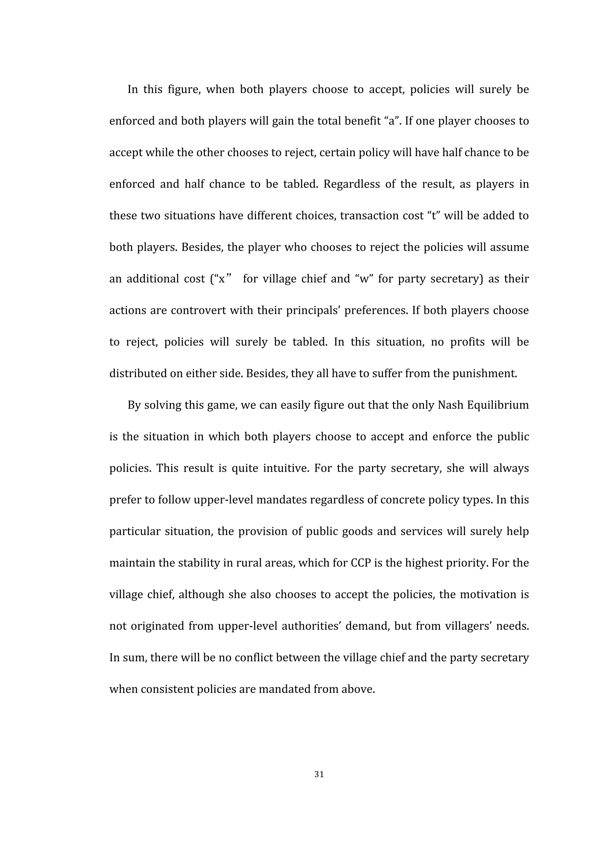  
	
   31	
  
In	
   this	
   figure,	
   when	
   both	
   players	
   choose	
   to	
   accept,	
   policies	
   will	
   surely	
   be	
  
enforced	
  and	
  both	
  players	
  will	
  gain	
  the	
  total	
  benefit	
  “a”.	
  If	
  one	
  player	
  chooses	
  to	
  
accept	
  while	
  the	
  other	
  chooses	
  to	
  reject,	
  certain	
  policy	
  will	
  have	
  half	
  chance	
  to	
  be	
  
enforced	
   and	
   half	
   chance	
   to	
   be	
   tabled.	
   Regardless	
   of	
   the	
   result,	
   as	
   players	
   in	
  
these	
  two	
  situations	
  have	
  different	
  choices,	
  transaction	
  cost	
  “t”	
  will	
  be	
  added	
  to	
  
both	
  players.	
  Besides,	
  the	
  player	
  who	
  chooses	
  to	
  reject	
  the	
  policies	
  will	
  assume	
  
an	
   additional	
   cost	
   (“x”	
   for	
   village	
   chief	
   and	
   “w”	
   for	
   party	
   secretary)	
   as	
   their	
  
actions	
  are	
  controvert	
  with	
  their	
  principals’	
  preferences.	
  If	
  both	
  players	
  choose	
  
to	
   reject,	
   policies	
   will	
   surely	
   be	
   tabled.	
   In	
   this	
   situation,	
   no	
   profits	
   will	
   be	
  
distributed	
  on	
  either	
  side.	
  Besides,	
  they	
  all	
  have	
  to	
  suffer	
  from	
  the	
  punishment.	
  
By	
  solving	
  this	
  game,	
  we	
  can	
  easily	
  figure	
  out	
  that	
  the	
  only	
  Nash	
  Equilibrium	
  
is	
  the	
  situation	
  in	
  which	
  both	
  players	
  choose	
  to	
  accept	
  and	
  enforce	
  the	
  public	
  
policies.	
   This	
   result	
   is	
   quite	
   intuitive.	
   For	
   the	
   party	
   secretary,	
   she	
   will	
   always	
  
prefer	
  to	
  follow	
  upper-­‐level	
  mandates	
  regardless	
  of	
  concrete	
  policy	
  types.	
  In	
  this	
  
particular	
  situation,	
  the	
  provision	
  of	
  public	
  goods	
  and	
  services	
  will	
  surely	
  help	
  
maintain	
  the	
  stability	
  in	
  rural	
  areas,	
  which	
  for	
  CCP	
  is	
  the	
  highest	
  priority.	
  For	
  the	
  
village	
  chief,	
  although	
  she	
  also	
  chooses	
  to	
  accept	
  the	
  policies,	
  the	
  motivation	
  is	
  
not	
  originated	
  from	
  upper-­‐level	
  authorities’	
  demand,	
  but	
  from	
  villagers’	
  needs.	
  
In	
  sum,	
  there	
  will	
  be	
  no	
  conflict	
  between	
  the	
  village	
  chief	
  and	
  the	
  party	
  secretary	
  
when	
  consistent	
  policies	
  are	
  mandated	
  from	
  above.	
  
 