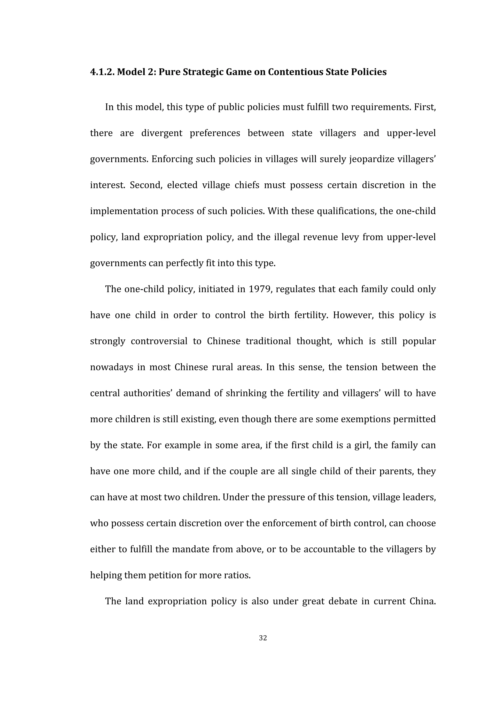  
	
   32	
  
4.1.2.	
  Model	
  2:	
  Pure	
  Strategic	
  Game	
  on	
  Contentious	
  State	
  Policies	
  
In	
  this	
  model,	
  this	
  type	
  of	
  public	
  policies	
  must	
  fulfill	
  two	
  requirements.	
  First,	
  
there	
   are	
   divergent	
   preferences	
   between	
   state	
   villagers	
   and	
   upper-­‐level	
  
governments.	
  Enforcing	
  such	
  policies	
  in	
  villages	
  will	
  surely	
  jeopardize	
  villagers’	
  
interest.	
   Second,	
   elected	
   village	
   chiefs	
   must	
   possess	
   certain	
   discretion	
   in	
   the	
  
implementation	
  process	
  of	
  such	
  policies.	
  With	
  these	
  qualifications,	
  the	
  one-­‐child	
  
policy,	
  land	
  expropriation	
  policy,	
  and	
  the	
  illegal	
  revenue	
  levy	
  from	
  upper-­‐level	
  
governments	
  can	
  perfectly	
  fit	
  into	
  this	
  type.	
  
The	
  one-­‐child	
  policy,	
  initiated	
  in	
  1979,	
  regulates	
  that	
  each	
  family	
  could	
  only	
  
have	
   one	
   child	
   in	
   order	
   to	
   control	
   the	
   birth	
   fertility.	
   However,	
   this	
   policy	
   is	
  
strongly	
   controversial	
   to	
   Chinese	
   traditional	
   thought,	
   which	
   is	
   still	
   popular	
  
nowadays	
   in	
   most	
   Chinese	
   rural	
   areas.	
   In	
   this	
   sense,	
   the	
   tension	
   between	
   the	
  
central	
  authorities’	
  demand	
  of	
  shrinking	
  the	
  fertility	
  and	
  villagers’	
  will	
  to	
  have	
  
more	
  children	
  is	
  still	
  existing,	
  even	
  though	
  there	
  are	
  some	
  exemptions	
  permitted	
  
by	
  the	
  state.	
  For	
  example	
  in	
  some	
  area,	
  if	
  the	
  first	
  child	
  is	
  a	
  girl,	
  the	
  family	
  can	
  
have	
  one	
  more	
  child,	
  and	
  if	
  the	
  couple	
  are	
  all	
  single	
  child	
  of	
  their	
  parents,	
  they	
  
can	
  have	
  at	
  most	
  two	
  children.	
  Under	
  the	
  pressure	
  of	
  this	
  tension,	
  village	
  leaders,	
  
who	
  possess	
  certain	
  discretion	
  over	
  the	
  enforcement	
  of	
  birth	
  control,	
  can	
  choose	
  
either	
  to	
  fulfill	
  the	
  mandate	
  from	
  above,	
  or	
  to	
  be	
  accountable	
  to	
  the	
  villagers	
  by	
  
helping	
  them	
  petition	
  for	
  more	
  ratios.	
  
The	
   land	
   expropriation	
   policy	
   is	
   also	
   under	
   great	
   debate	
   in	
   current	
   China.	
  
 