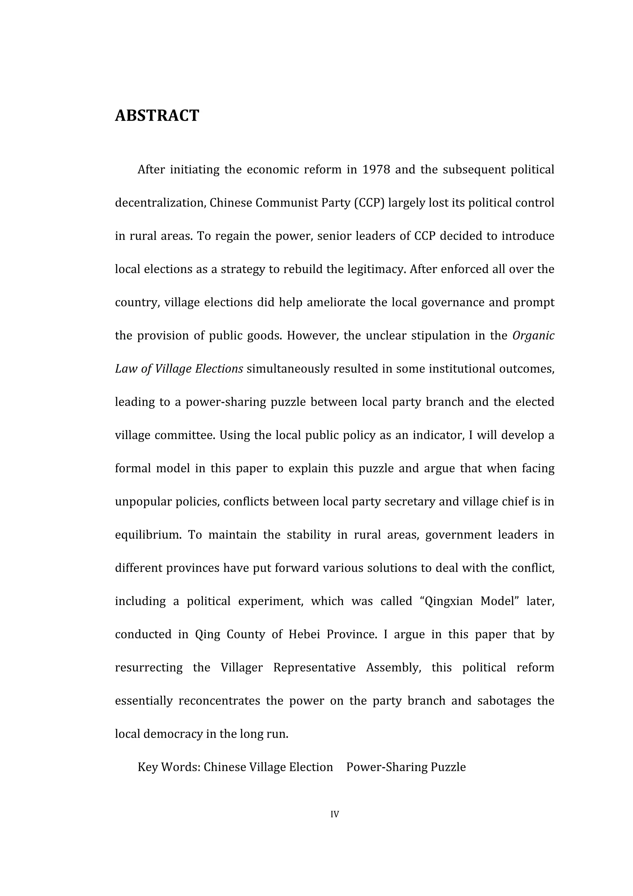  
	
   IV	
  
ABSTRACT	
  
After	
   initiating	
   the	
   economic	
   reform	
   in	
   1978	
   and	
   the	
   subsequent	
   political	
  
decentralization,	
  Chinese	
  Communist	
  Party	
  (CCP)	
  largely	
  lost	
  its	
  political	
  control	
  
in	
  rural	
  areas.	
  To	
  regain	
  the	
  power,	
  senior	
  leaders	
  of	
  CCP	
  decided	
  to	
  introduce	
  
local	
  elections	
  as	
  a	
  strategy	
  to	
  rebuild	
  the	
  legitimacy.	
  After	
  enforced	
  all	
  over	
  the	
  
country,	
  village	
  elections	
  did	
  help	
  ameliorate	
  the	
  local	
  governance	
  and	
  prompt	
  
the	
  provision	
  of	
  public	
  goods.	
  However,	
  the	
  unclear	
  stipulation	
  in	
  the	
  Organic	
  
Law	
  of	
  Village	
  Elections	
  simultaneously	
  resulted	
  in	
  some	
  institutional	
  outcomes,	
  
leading	
  to	
  a	
  power-­‐sharing	
  puzzle	
  between	
  local	
  party	
  branch	
  and	
  the	
  elected	
  
village	
  committee.	
  Using	
  the	
  local	
  public	
  policy	
  as	
  an	
  indicator,	
  I	
  will	
  develop	
  a	
  
formal	
   model	
   in	
   this	
   paper	
   to	
   explain	
   this	
   puzzle	
   and	
   argue	
   that	
   when	
   facing	
  
unpopular	
  policies,	
  conflicts	
  between	
  local	
  party	
  secretary	
  and	
  village	
  chief	
  is	
  in	
  
equilibrium.	
   To	
   maintain	
   the	
   stability	
   in	
   rural	
   areas,	
   government	
   leaders	
   in	
  
different	
  provinces	
  have	
  put	
  forward	
  various	
  solutions	
  to	
  deal	
  with	
  the	
  conflict,	
  
including	
   a	
   political	
   experiment,	
   which	
   was	
   called	
   “Qingxian	
   Model”	
   later,	
  
conducted	
   in	
   Qing	
   County	
   of	
   Hebei	
   Province.	
   I	
   argue	
   in	
   this	
   paper	
   that	
   by	
  
resurrecting	
   the	
   Villager	
   Representative	
   Assembly,	
   this	
   political	
   reform	
  
essentially	
   reconcentrates	
   the	
   power	
   on	
   the	
   party	
   branch	
   and	
   sabotages	
   the	
  
local	
  democracy	
  in	
  the	
  long	
  run.	
  
	
   Key	
  Words:	
  Chinese	
  Village	
  Election	
   	
   Power-­‐Sharing	
  Puzzle	
   	
  
 