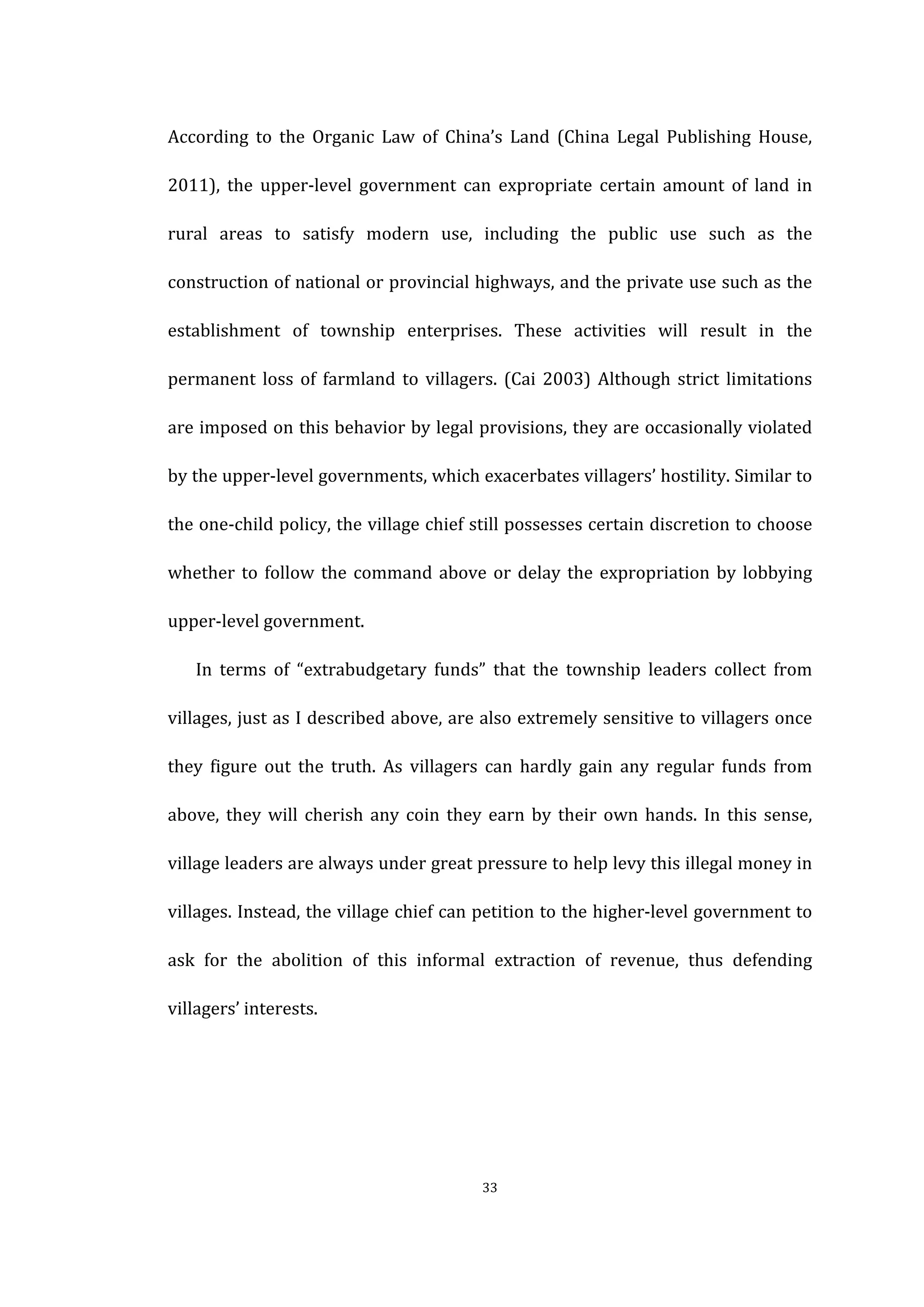  
	
   33	
  
According	
   to	
   the	
   Organic	
   Law	
   of	
   China’s	
   Land	
   (China	
   Legal	
   Publishing	
   House,	
  
2011),	
   the	
   upper-­‐level	
   government	
   can	
   expropriate	
   certain	
   amount	
   of	
   land	
   in	
  
rural	
   areas	
   to	
   satisfy	
   modern	
   use,	
   including	
   the	
   public	
   use	
   such	
   as	
   the	
  
construction	
  of	
  national	
  or	
  provincial	
  highways,	
  and	
  the	
  private	
  use	
  such	
  as	
  the	
  
establishment	
   of	
   township	
   enterprises.	
   These	
   activities	
   will	
   result	
   in	
   the	
  
permanent	
  loss	
  of	
  farmland	
  to	
  villagers.	
  (Cai	
  2003)	
  Although	
  strict	
  limitations	
  
are	
  imposed	
  on	
  this	
  behavior	
  by	
  legal	
  provisions,	
  they	
  are	
  occasionally	
  violated	
  
by	
  the	
  upper-­‐level	
  governments,	
  which	
  exacerbates	
  villagers’	
  hostility.	
  Similar	
  to	
  
the	
  one-­‐child	
  policy,	
  the	
  village	
  chief	
  still	
  possesses	
  certain	
  discretion	
  to	
  choose	
  
whether	
  to	
  follow	
  the	
  command	
  above	
  or	
  delay	
  the	
  expropriation	
  by	
  lobbying	
  
upper-­‐level	
  government.	
  
In	
   terms	
   of	
   “extrabudgetary	
   funds”	
   that	
   the	
   township	
   leaders	
   collect	
   from	
  
villages,	
  just	
  as	
  I	
  described	
  above,	
  are	
  also	
  extremely	
  sensitive	
  to	
  villagers	
  once	
  
they	
   figure	
   out	
   the	
   truth.	
   As	
   villagers	
   can	
   hardly	
   gain	
   any	
   regular	
   funds	
   from	
  
above,	
  they	
  will	
  cherish	
  any	
  coin	
  they	
  earn	
  by	
  their	
  own	
  hands.	
  In	
  this	
  sense,	
  
village	
  leaders	
  are	
  always	
  under	
  great	
  pressure	
  to	
  help	
  levy	
  this	
  illegal	
  money	
  in	
  
villages.	
  Instead,	
  the	
  village	
  chief	
  can	
  petition	
  to	
  the	
  higher-­‐level	
  government	
  to	
  
ask	
   for	
   the	
   abolition	
   of	
   this	
   informal	
   extraction	
   of	
   revenue,	
   thus	
   defending	
  
villagers’	
  interests.	
  
 