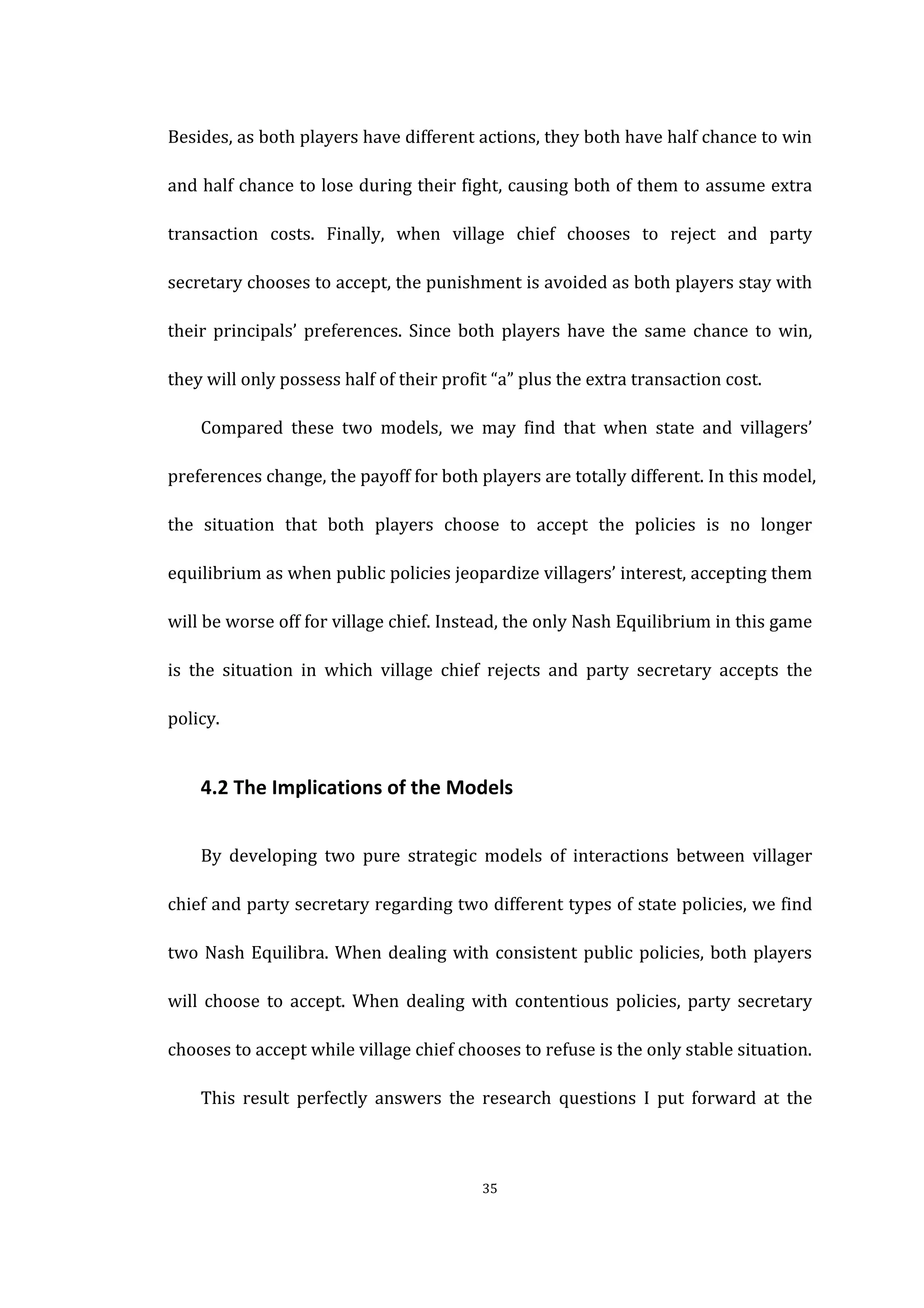  
	
   35	
  
Besides,	
  as	
  both	
  players	
  have	
  different	
  actions,	
  they	
  both	
  have	
  half	
  chance	
  to	
  win	
  
and	
  half	
  chance	
  to	
  lose	
  during	
  their	
  fight,	
  causing	
  both	
  of	
  them	
  to	
  assume	
  extra	
  
transaction	
   costs.	
   Finally,	
   when	
   village	
   chief	
   chooses	
   to	
   reject	
   and	
   party	
  
secretary	
  chooses	
  to	
  accept,	
  the	
  punishment	
  is	
  avoided	
  as	
  both	
  players	
  stay	
  with	
  
their	
   principals’	
   preferences.	
   Since	
   both	
   players	
   have	
   the	
   same	
   chance	
   to	
   win,	
  
they	
  will	
  only	
  possess	
  half	
  of	
  their	
  profit	
  “a”	
  plus	
  the	
  extra	
  transaction	
  cost.	
  
	
   Compared	
   these	
   two	
   models,	
   we	
   may	
   find	
   that	
   when	
   state	
   and	
   villagers’	
  
preferences	
  change,	
  the	
  payoff	
  for	
  both	
  players	
  are	
  totally	
  different.	
  In	
  this	
  model,	
  
the	
   situation	
   that	
   both	
   players	
   choose	
   to	
   accept	
   the	
   policies	
   is	
   no	
   longer	
  
equilibrium	
  as	
  when	
  public	
  policies	
  jeopardize	
  villagers’	
  interest,	
  accepting	
  them	
  
will	
  be	
  worse	
  off	
  for	
  village	
  chief.	
  Instead,	
  the	
  only	
  Nash	
  Equilibrium	
  in	
  this	
  game	
  
is	
   the	
   situation	
   in	
   which	
   village	
   chief	
   rejects	
   and	
   party	
   secretary	
   accepts	
   the	
  
policy.	
  
	
   4.2	
  The	
  Implications	
  of	
  the	
  Models	
  
	
   By	
   developing	
   two	
   pure	
   strategic	
   models	
   of	
   interactions	
   between	
   villager	
  
chief	
  and	
  party	
  secretary	
  regarding	
  two	
  different	
  types	
  of	
  state	
  policies,	
  we	
  find	
  
two	
  Nash	
  Equilibra.	
  When	
  dealing	
  with	
  consistent	
  public	
  policies,	
  both	
  players	
  
will	
   choose	
   to	
   accept.	
   When	
   dealing	
   with	
   contentious	
   policies,	
   party	
   secretary	
  
chooses	
  to	
  accept	
  while	
  village	
  chief	
  chooses	
  to	
  refuse	
  is	
  the	
  only	
  stable	
  situation.	
   	
  
This	
   result	
   perfectly	
   answers	
   the	
   research	
   questions	
   I	
   put	
   forward	
   at	
   the	
  
 