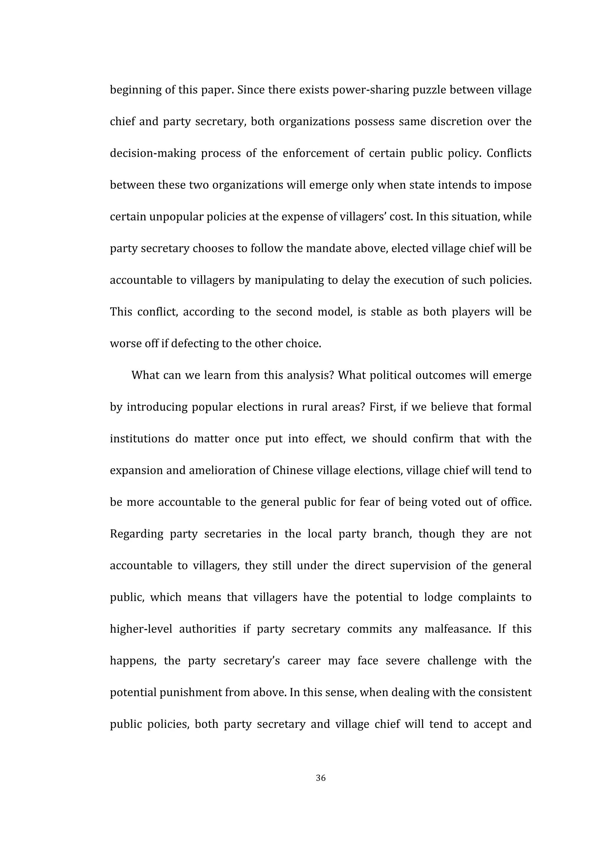  
	
   36	
  
beginning	
  of	
  this	
  paper.	
  Since	
  there	
  exists	
  power-­‐sharing	
  puzzle	
  between	
  village	
  
chief	
  and	
  party	
  secretary,	
  both	
  organizations	
  possess	
  same	
  discretion	
  over	
  the	
  
decision-­‐making	
   process	
   of	
   the	
   enforcement	
   of	
   certain	
   public	
   policy.	
   Conflicts	
  
between	
  these	
  two	
  organizations	
  will	
  emerge	
  only	
  when	
  state	
  intends	
  to	
  impose	
  
certain	
  unpopular	
  policies	
  at	
  the	
  expense	
  of	
  villagers’	
  cost.	
  In	
  this	
  situation,	
  while	
  
party	
  secretary	
  chooses	
  to	
  follow	
  the	
  mandate	
  above,	
  elected	
  village	
  chief	
  will	
  be	
  
accountable	
  to	
  villagers	
  by	
  manipulating	
  to	
  delay	
  the	
  execution	
  of	
  such	
  policies.	
  
This	
   conflict,	
   according	
   to	
   the	
   second	
   model,	
   is	
   stable	
   as	
   both	
   players	
   will	
   be	
  
worse	
  off	
  if	
  defecting	
  to	
  the	
  other	
  choice.	
   	
  
	
   What	
  can	
  we	
  learn	
  from	
  this	
  analysis?	
  What	
  political	
  outcomes	
  will	
  emerge	
  
by	
  introducing	
  popular	
  elections	
  in	
  rural	
  areas?	
  First,	
  if	
  we	
  believe	
  that	
  formal	
  
institutions	
   do	
   matter	
   once	
   put	
   into	
   effect,	
   we	
   should	
   confirm	
   that	
   with	
   the	
  
expansion	
  and	
  amelioration	
  of	
  Chinese	
  village	
  elections,	
  village	
  chief	
  will	
  tend	
  to	
  
be	
  more	
  accountable	
  to	
  the	
  general	
  public	
  for	
  fear	
  of	
  being	
  voted	
  out	
  of	
  office.	
  
Regarding	
   party	
   secretaries	
   in	
   the	
   local	
   party	
   branch,	
   though	
   they	
   are	
   not	
  
accountable	
   to	
   villagers,	
   they	
   still	
   under	
   the	
   direct	
   supervision	
   of	
   the	
   general	
  
public,	
   which	
   means	
   that	
   villagers	
   have	
   the	
   potential	
   to	
   lodge	
   complaints	
   to	
  
higher-­‐level	
   authorities	
   if	
   party	
   secretary	
   commits	
   any	
   malfeasance.	
   If	
   this	
  
happens,	
   the	
   party	
   secretary’s	
   career	
   may	
   face	
   severe	
   challenge	
   with	
   the	
  
potential	
  punishment	
  from	
  above.	
  In	
  this	
  sense,	
  when	
  dealing	
  with	
  the	
  consistent	
  
public	
   policies,	
   both	
   party	
   secretary	
   and	
   village	
   chief	
   will	
   tend	
   to	
   accept	
   and	
  
 