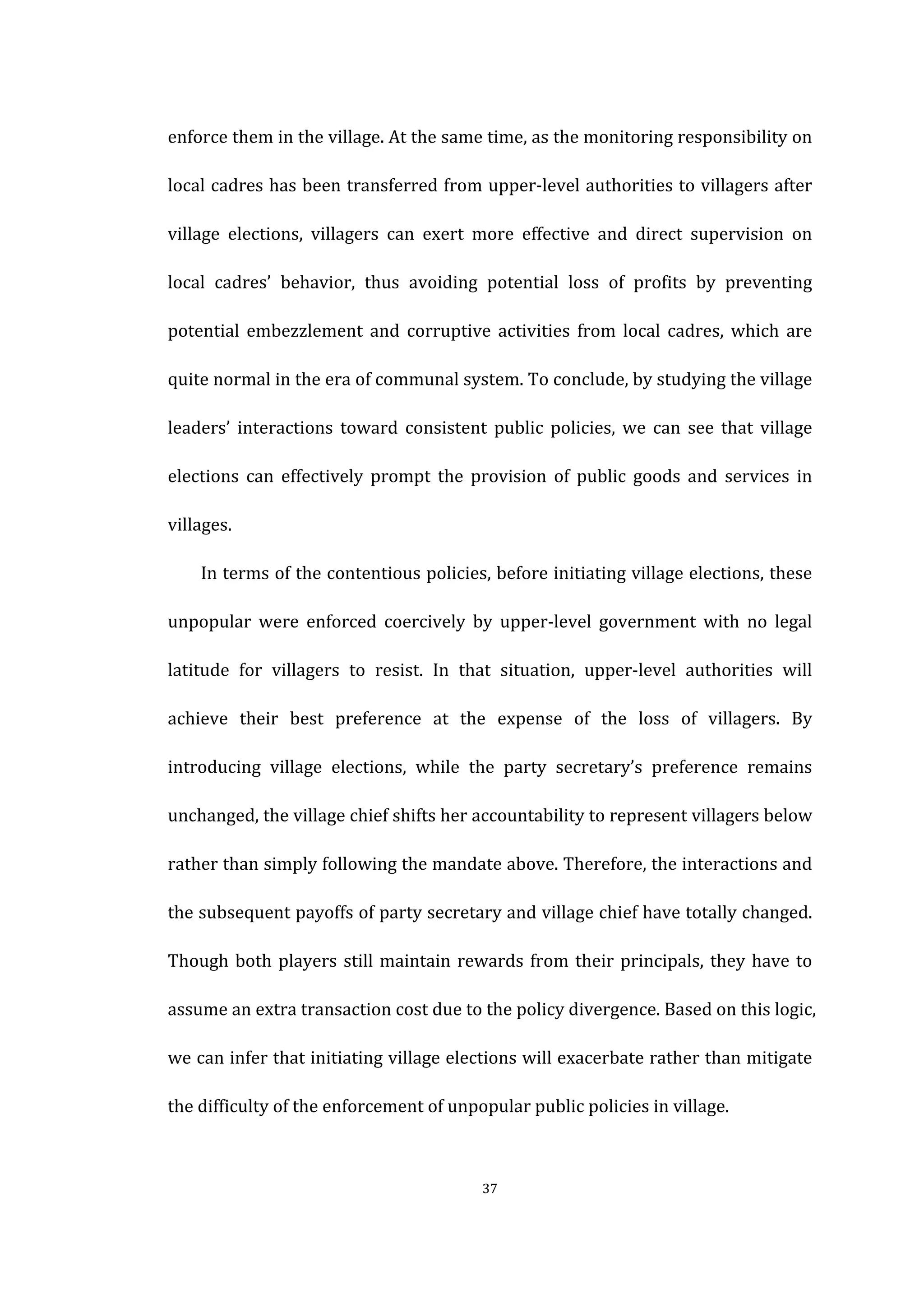  
	
   37	
  
enforce	
  them	
  in	
  the	
  village.	
  At	
  the	
  same	
  time,	
  as	
  the	
  monitoring	
  responsibility	
  on	
  
local	
  cadres	
  has	
  been	
  transferred	
  from	
  upper-­‐level	
  authorities	
  to	
  villagers	
  after	
  
village	
   elections,	
   villagers	
   can	
   exert	
   more	
   effective	
   and	
   direct	
   supervision	
   on	
  
local	
   cadres’	
   behavior,	
   thus	
   avoiding	
   potential	
   loss	
   of	
   profits	
   by	
   preventing	
  
potential	
   embezzlement	
   and	
   corruptive	
   activities	
   from	
   local	
   cadres,	
   which	
   are	
  
quite	
  normal	
  in	
  the	
  era	
  of	
  communal	
  system.	
  To	
  conclude,	
  by	
  studying	
  the	
  village	
  
leaders’	
   interactions	
   toward	
   consistent	
   public	
   policies,	
   we	
   can	
   see	
   that	
   village	
  
elections	
   can	
   effectively	
   prompt	
   the	
   provision	
   of	
   public	
   goods	
   and	
   services	
   in	
  
villages.	
   	
  
	
   In	
  terms	
  of	
  the	
  contentious	
  policies,	
  before	
  initiating	
  village	
  elections,	
  these	
  
unpopular	
   were	
   enforced	
   coercively	
   by	
   upper-­‐level	
   government	
   with	
   no	
   legal	
  
latitude	
   for	
   villagers	
   to	
   resist.	
   In	
   that	
   situation,	
   upper-­‐level	
   authorities	
   will	
  
achieve	
   their	
   best	
   preference	
   at	
   the	
   expense	
   of	
   the	
   loss	
   of	
   villagers.	
   By	
  
introducing	
   village	
   elections,	
   while	
   the	
   party	
   secretary’s	
   preference	
   remains	
  
unchanged,	
  the	
  village	
  chief	
  shifts	
  her	
  accountability	
  to	
  represent	
  villagers	
  below	
  
rather	
  than	
  simply	
  following	
  the	
  mandate	
  above.	
  Therefore,	
  the	
  interactions	
  and	
  
the	
  subsequent	
  payoffs	
  of	
  party	
  secretary	
  and	
  village	
  chief	
  have	
  totally	
  changed.	
  
Though	
  both	
  players	
  still	
  maintain	
  rewards	
  from	
  their	
  principals,	
  they	
  have	
  to	
  
assume	
  an	
  extra	
  transaction	
  cost	
  due	
  to	
  the	
  policy	
  divergence.	
  Based	
  on	
  this	
  logic,	
  
we	
  can	
  infer	
  that	
  initiating	
  village	
  elections	
  will	
  exacerbate	
  rather	
  than	
  mitigate	
  
the	
  difficulty	
  of	
  the	
  enforcement	
  of	
  unpopular	
  public	
  policies	
  in	
  village.	
  
 