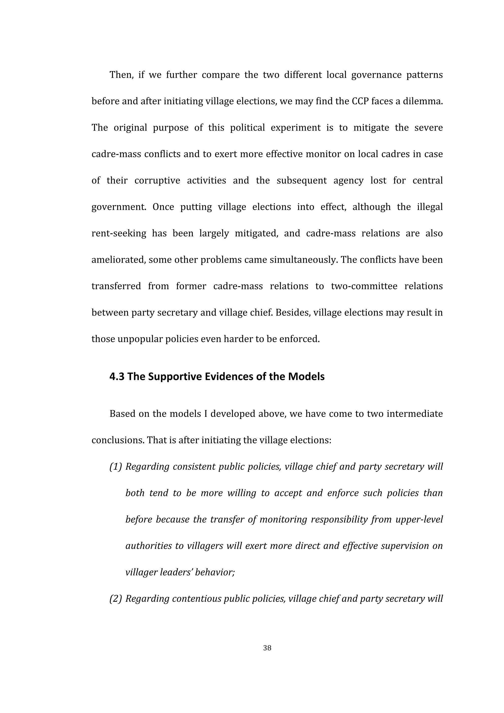  
	
   38	
  
	
   Then,	
   if	
   we	
   further	
   compare	
   the	
   two	
   different	
   local	
   governance	
   patterns	
  
before	
  and	
  after	
  initiating	
  village	
  elections,	
  we	
  may	
  find	
  the	
  CCP	
  faces	
  a	
  dilemma.	
  
The	
   original	
   purpose	
   of	
   this	
   political	
   experiment	
   is	
   to	
   mitigate	
   the	
   severe	
  
cadre-­‐mass	
  conflicts	
  and	
  to	
  exert	
  more	
  effective	
  monitor	
  on	
  local	
  cadres	
  in	
  case	
  
of	
   their	
   corruptive	
   activities	
   and	
   the	
   subsequent	
   agency	
   lost	
   for	
   central	
  
government.	
   Once	
   putting	
   village	
   elections	
   into	
   effect,	
   although	
   the	
   illegal	
  
rent-­‐seeking	
   has	
   been	
   largely	
   mitigated,	
   and	
   cadre-­‐mass	
   relations	
   are	
   also	
  
ameliorated,	
  some	
  other	
  problems	
  came	
  simultaneously.	
  The	
  conflicts	
  have	
  been	
  
transferred	
   from	
   former	
   cadre-­‐mass	
   relations	
   to	
   two-­‐committee	
   relations	
  
between	
  party	
  secretary	
  and	
  village	
  chief.	
  Besides,	
  village	
  elections	
  may	
  result	
  in	
  
those	
  unpopular	
  policies	
  even	
  harder	
  to	
  be	
  enforced.	
  
	
   4.3	
  The	
  Supportive	
  Evidences	
  of	
  the	
  Models	
  
	
   Based	
  on	
  the	
  models	
  I	
  developed	
  above,	
  we	
  have	
  come	
  to	
  two	
  intermediate	
  
conclusions.	
  That	
  is	
  after	
  initiating	
  the	
  village	
  elections:	
  
(1) Regarding	
  consistent	
  public	
  policies,	
  village	
  chief	
  and	
  party	
  secretary	
  will	
  
both	
   tend	
   to	
   be	
   more	
   willing	
   to	
   accept	
   and	
   enforce	
   such	
   policies	
   than	
  
before	
  because	
  the	
  transfer	
  of	
  monitoring	
  responsibility	
  from	
  upper-­‐level	
  
authorities	
  to	
  villagers	
  will	
  exert	
  more	
  direct	
  and	
  effective	
  supervision	
  on	
  
villager	
  leaders’	
  behavior;	
  
(2) Regarding	
  contentious	
  public	
  policies,	
  village	
  chief	
  and	
  party	
  secretary	
  will	
  
 