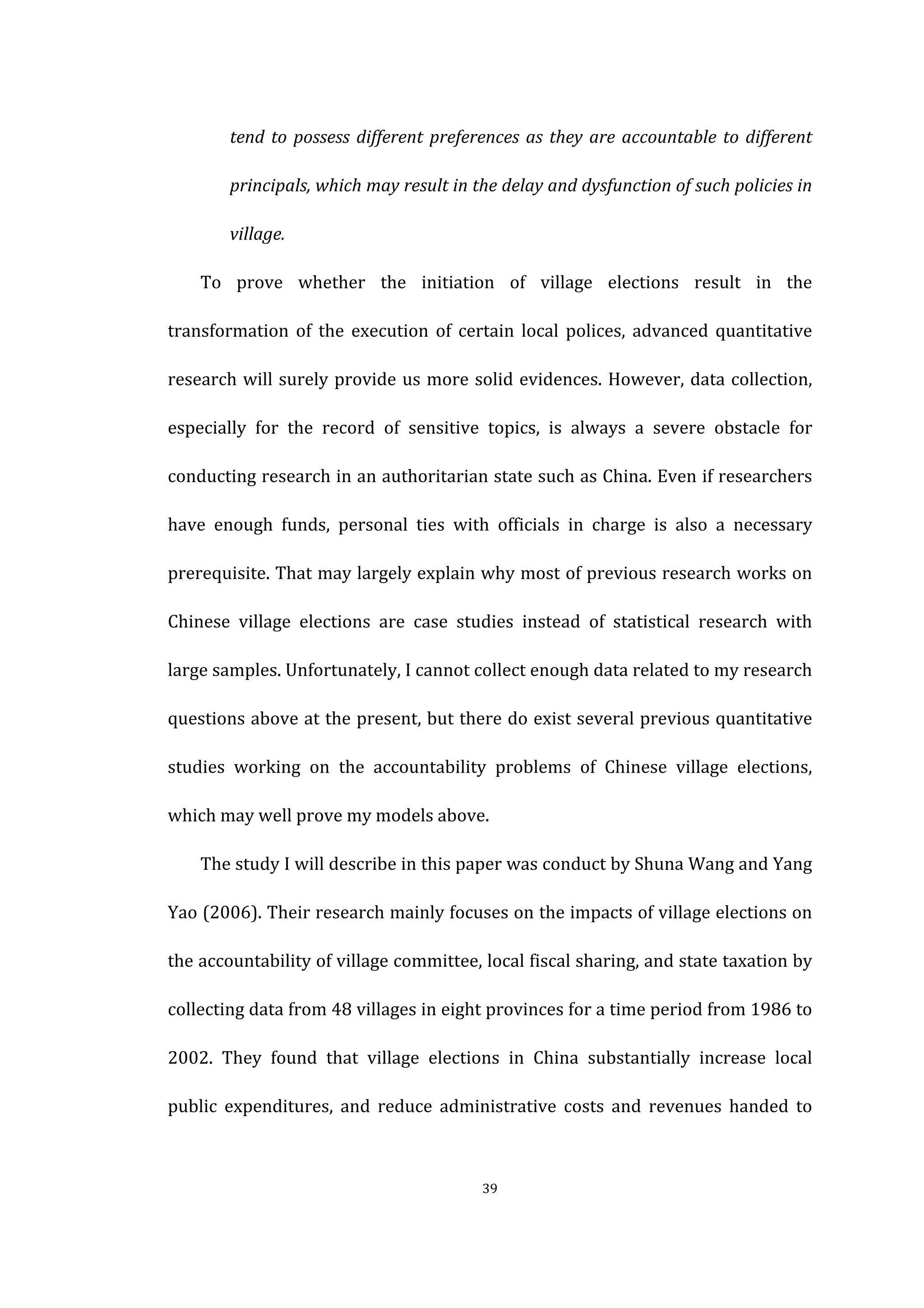  
	
   39	
  
tend	
  to	
  possess	
  different	
  preferences	
  as	
  they	
  are	
  accountable	
  to	
  different	
  
principals,	
  which	
  may	
  result	
  in	
  the	
  delay	
  and	
  dysfunction	
  of	
  such	
  policies	
  in	
  
village.	
  
To	
   prove	
   whether	
   the	
   initiation	
   of	
   village	
   elections	
   result	
   in	
   the	
  
transformation	
   of	
   the	
   execution	
   of	
   certain	
   local	
   polices,	
   advanced	
   quantitative	
  
research	
  will	
  surely	
  provide	
  us	
  more	
  solid	
  evidences.	
  However,	
  data	
  collection,	
  
especially	
   for	
   the	
   record	
   of	
   sensitive	
   topics,	
   is	
   always	
   a	
   severe	
   obstacle	
   for	
  
conducting	
  research	
  in	
  an	
  authoritarian	
  state	
  such	
  as	
  China.	
  Even	
  if	
  researchers	
  
have	
   enough	
   funds,	
   personal	
   ties	
   with	
   officials	
   in	
   charge	
   is	
   also	
   a	
   necessary	
  
prerequisite.	
  That	
  may	
  largely	
  explain	
  why	
  most	
  of	
  previous	
  research	
  works	
  on	
  
Chinese	
   village	
   elections	
   are	
   case	
   studies	
   instead	
   of	
   statistical	
   research	
   with	
  
large	
  samples.	
  Unfortunately,	
  I	
  cannot	
  collect	
  enough	
  data	
  related	
  to	
  my	
  research	
  
questions	
  above	
  at	
  the	
  present,	
  but	
  there	
  do	
  exist	
  several	
  previous	
  quantitative	
  
studies	
   working	
   on	
   the	
   accountability	
   problems	
   of	
   Chinese	
   village	
   elections,	
  
which	
  may	
  well	
  prove	
  my	
  models	
  above.	
   	
  
The	
  study	
  I	
  will	
  describe	
  in	
  this	
  paper	
  was	
  conduct	
  by	
  Shuna	
  Wang	
  and	
  Yang	
  
Yao	
  (2006).	
  Their	
  research	
  mainly	
  focuses	
  on	
  the	
  impacts	
  of	
  village	
  elections	
  on	
  
the	
  accountability	
  of	
  village	
  committee,	
  local	
  fiscal	
  sharing,	
  and	
  state	
  taxation	
  by	
  
collecting	
  data	
  from	
  48	
  villages	
  in	
  eight	
  provinces	
  for	
  a	
  time	
  period	
  from	
  1986	
  to	
  
2002.	
   They	
   found	
   that	
   village	
   elections	
   in	
   China	
   substantially	
   increase	
   local	
  
public	
   expenditures,	
   and	
   reduce	
   administrative	
   costs	
   and	
   revenues	
   handed	
   to	
  
 
