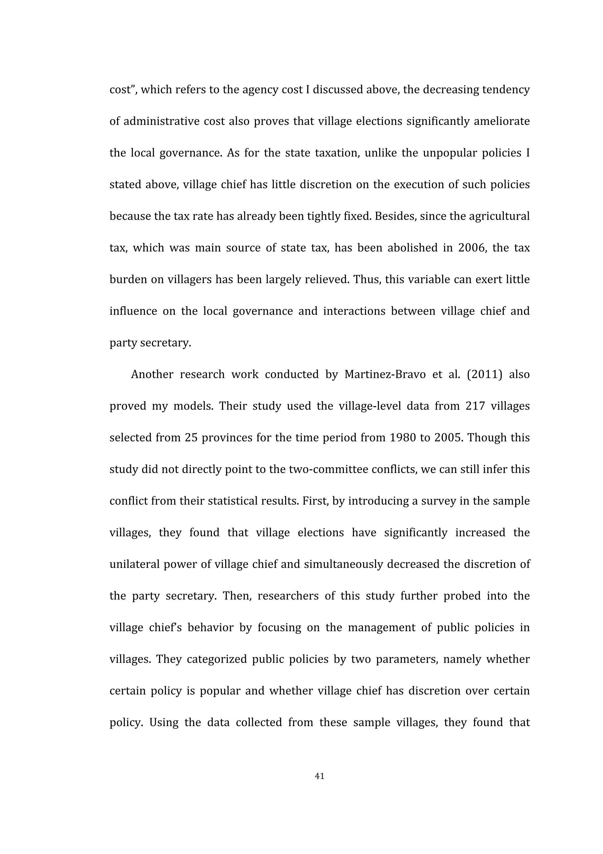  
	
   41	
  
cost”,	
  which	
  refers	
  to	
  the	
  agency	
  cost	
  I	
  discussed	
  above,	
  the	
  decreasing	
  tendency	
  
of	
  administrative	
  cost	
  also	
  proves	
  that	
  village	
  elections	
  significantly	
  ameliorate	
  
the	
  local	
  governance.	
  As	
  for	
  the	
  state	
  taxation,	
   unlike	
   the	
   unpopular	
   policies	
   I	
  
stated	
  above,	
  village	
  chief	
  has	
  little	
  discretion	
  on	
  the	
  execution	
  of	
  such	
  policies	
  
because	
  the	
  tax	
  rate	
  has	
  already	
  been	
  tightly	
  fixed.	
  Besides,	
  since	
  the	
  agricultural	
  
tax,	
   which	
   was	
   main	
   source	
   of	
   state	
   tax,	
   has	
   been	
   abolished	
   in	
   2006,	
   the	
   tax	
  
burden	
  on	
  villagers	
  has	
  been	
  largely	
  relieved.	
  Thus,	
  this	
  variable	
  can	
  exert	
  little	
  
influence	
   on	
   the	
   local	
   governance	
   and	
   interactions	
   between	
   village	
   chief	
   and	
  
party	
  secretary.	
   	
  
	
   Another	
   research	
   work	
   conducted	
   by	
   Martinez-­‐Bravo	
   et	
   al.	
   (2011)	
   also	
  
proved	
   my	
   models.	
   Their	
   study	
   used	
   the	
   village-­‐level	
   data	
   from	
   217	
   villages	
  
selected	
  from	
  25	
  provinces	
  for	
  the	
  time	
  period	
  from	
  1980	
  to	
  2005.	
  Though	
  this	
  
study	
  did	
  not	
  directly	
  point	
  to	
  the	
  two-­‐committee	
  conflicts,	
  we	
  can	
  still	
  infer	
  this	
  
conflict	
  from	
  their	
  statistical	
  results.	
  First,	
  by	
  introducing	
  a	
  survey	
  in	
  the	
  sample	
  
villages,	
   they	
   found	
   that	
   village	
   elections	
   have	
   significantly	
   increased	
   the	
  
unilateral	
  power	
  of	
  village	
  chief	
  and	
  simultaneously	
  decreased	
  the	
  discretion	
  of	
  
the	
   party	
   secretary.	
   Then,	
   researchers	
   of	
   this	
   study	
   further	
   probed	
   into	
   the	
  
village	
   chief’s	
   behavior	
   by	
   focusing	
   on	
   the	
   management	
   of	
   public	
   policies	
   in	
  
villages.	
   They	
   categorized	
   public	
   policies	
   by	
   two	
   parameters,	
   namely	
   whether	
  
certain	
   policy	
   is	
   popular	
   and	
   whether	
   village	
   chief	
   has	
   discretion	
   over	
   certain	
  
policy.	
   Using	
   the	
   data	
   collected	
   from	
   these	
   sample	
   villages,	
   they	
   found	
   that	
  
 