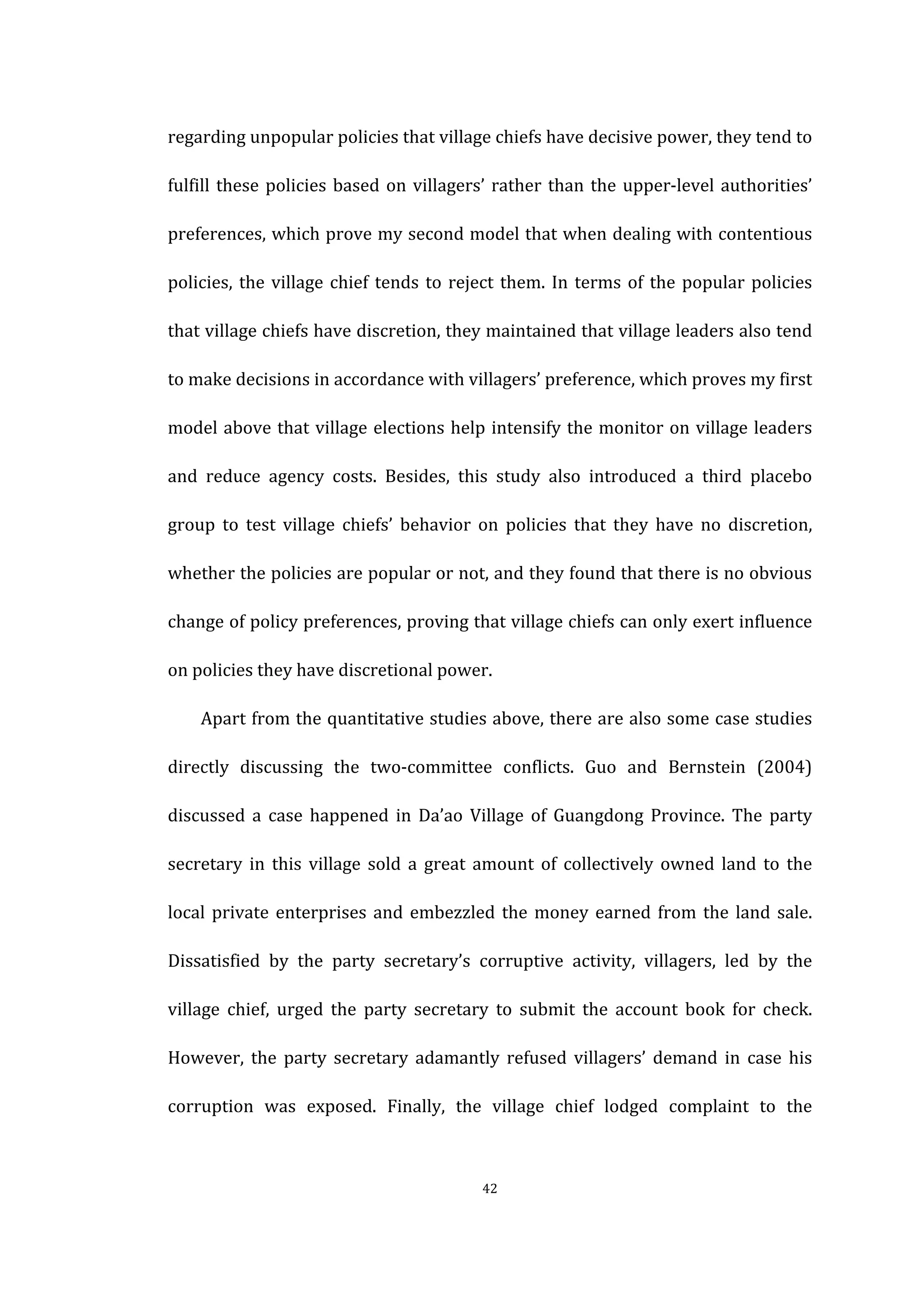  
	
   42	
  
regarding	
  unpopular	
  policies	
  that	
  village	
  chiefs	
  have	
  decisive	
  power,	
  they	
  tend	
  to	
  
fulfill	
  these	
  policies	
  based	
  on	
  villagers’	
  rather	
  than	
  the	
  upper-­‐level	
  authorities’	
  
preferences,	
  which	
  prove	
  my	
  second	
  model	
  that	
  when	
  dealing	
  with	
  contentious	
  
policies,	
  the	
  village	
  chief	
  tends	
  to	
  reject	
  them.	
  In	
  terms	
  of	
  the	
  popular	
  policies	
  
that	
  village	
  chiefs	
  have	
  discretion,	
  they	
  maintained	
  that	
  village	
  leaders	
  also	
  tend	
  
to	
  make	
  decisions	
  in	
  accordance	
  with	
  villagers’	
  preference,	
  which	
  proves	
  my	
  first	
  
model	
  above	
  that	
  village	
  elections	
  help	
  intensify	
  the	
  monitor	
  on	
  village	
  leaders	
  
and	
   reduce	
   agency	
   costs.	
   Besides,	
   this	
   study	
   also	
   introduced	
   a	
   third	
   placebo	
  
group	
   to	
   test	
   village	
   chiefs’	
   behavior	
   on	
   policies	
   that	
   they	
   have	
   no	
   discretion,	
  
whether	
  the	
  policies	
  are	
  popular	
  or	
  not,	
  and	
  they	
  found	
  that	
  there	
  is	
  no	
  obvious	
  
change	
  of	
  policy	
  preferences,	
  proving	
  that	
  village	
  chiefs	
  can	
  only	
  exert	
  influence	
  
on	
  policies	
  they	
  have	
  discretional	
  power.	
  
	
   Apart	
  from	
  the	
  quantitative	
  studies	
  above,	
  there	
  are	
  also	
  some	
  case	
  studies	
  
directly	
   discussing	
   the	
   two-­‐committee	
   conflicts.	
   Guo	
   and	
   Bernstein	
   (2004)	
  
discussed	
   a	
   case	
   happened	
   in	
   Da’ao	
   Village	
   of	
   Guangdong	
   Province.	
   The	
   party	
  
secretary	
   in	
   this	
   village	
   sold	
   a	
   great	
   amount	
   of	
   collectively	
   owned	
   land	
   to	
   the	
  
local	
  private	
  enterprises	
  and	
  embezzled	
  the	
  money	
  earned	
  from	
  the	
  land	
  sale.	
  
Dissatisfied	
   by	
   the	
   party	
   secretary’s	
   corruptive	
   activity,	
   villagers,	
   led	
   by	
   the	
  
village	
   chief,	
   urged	
   the	
   party	
   secretary	
   to	
   submit	
   the	
   account	
   book	
   for	
   check.	
  
However,	
   the	
   party	
   secretary	
   adamantly	
   refused	
   villagers’	
   demand	
   in	
   case	
   his	
  
corruption	
   was	
   exposed.	
   Finally,	
   the	
   village	
   chief	
   lodged	
   complaint	
   to	
   the	
  
 