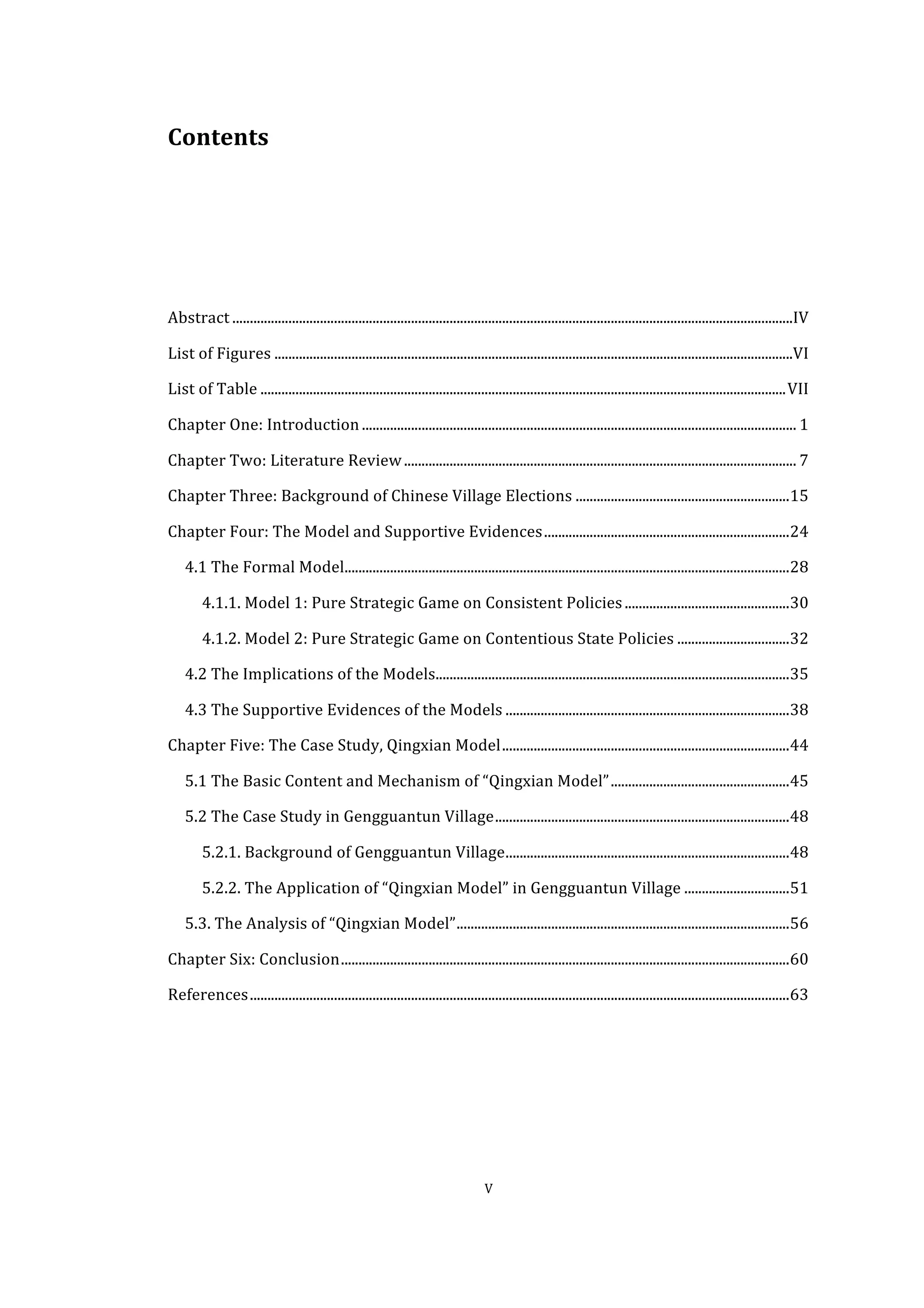  
	
   V	
  
Contents	
  
	
  
	
  
	
  
	
  
Abstract	
  ................................................................................................................................................................	
  IV	
  
List	
  of	
  Figures	
  ....................................................................................................................................................	
  VI	
  
List	
  of	
  Table	
  ......................................................................................................................................................	
  VII	
  
Chapter	
  One:	
  Introduction	
  ............................................................................................................................	
  1	
  
Chapter	
  Two:	
  Literature	
  Review	
  ................................................................................................................	
  7	
  
Chapter	
  Three:	
  Background	
  of	
  Chinese	
  Village	
  Elections	
  .............................................................	
  15	
  
Chapter	
  Four:	
  The	
  Model	
  and	
  Supportive	
  Evidences	
  ......................................................................	
  24	
  
4.1	
  The	
  Formal	
  Model	
  ...............................................................................................................................	
  28	
  
4.1.1.	
  Model	
  1:	
  Pure	
  Strategic	
  Game	
  on	
  Consistent	
  Policies	
  ...............................................	
  30	
  
4.1.2.	
  Model	
  2:	
  Pure	
  Strategic	
  Game	
  on	
  Contentious	
  State	
  Policies	
  ................................	
  32	
  
4.2	
  The	
  Implications	
  of	
  the	
  Models	
  .....................................................................................................	
  35	
  
4.3	
  The	
  Supportive	
  Evidences	
  of	
  the	
  Models	
  .................................................................................	
  38	
  
Chapter	
  Five:	
  The	
  Case	
  Study,	
  Qingxian	
  Model	
  ..................................................................................	
  44	
  
5.1	
  The	
  Basic	
  Content	
  and	
  Mechanism	
  of	
  “Qingxian	
  Model”	
  ...................................................	
  45	
  
5.2	
  The	
  Case	
  Study	
  in	
  Gengguantun	
  Village	
  ....................................................................................	
  48	
  
5.2.1.	
  Background	
  of	
  Gengguantun	
  Village	
  .................................................................................	
  48	
  
5.2.2.	
  The	
  Application	
  of	
  “Qingxian	
  Model”	
  in	
  Gengguantun	
  Village	
  ..............................	
  51	
  
5.3.	
  The	
  Analysis	
  of	
  “Qingxian	
  Model”	
  ...............................................................................................	
  56	
  
Chapter	
  Six:	
  Conclusion	
  ................................................................................................................................	
  60	
  
References	
  ..........................................................................................................................................................	
  63	
  
 