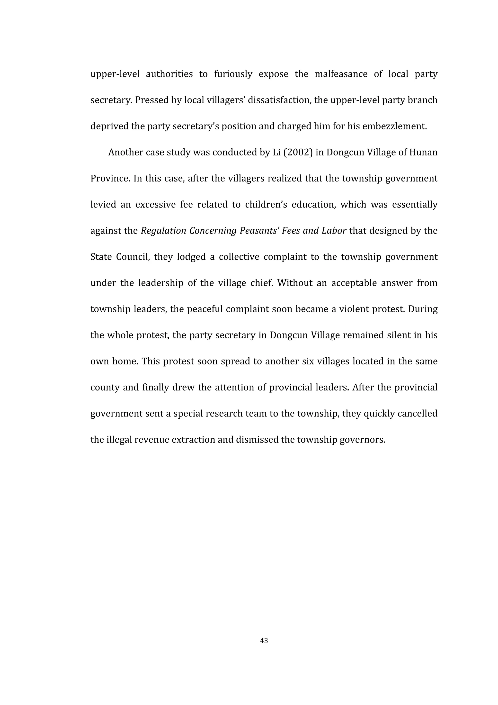  
	
   43	
  
upper-­‐level	
   authorities	
   to	
   furiously	
   expose	
   the	
   malfeasance	
   of	
   local	
   party	
  
secretary.	
  Pressed	
  by	
  local	
  villagers’	
  dissatisfaction,	
  the	
  upper-­‐level	
  party	
  branch	
  
deprived	
  the	
  party	
  secretary’s	
  position	
  and	
  charged	
  him	
  for	
  his	
  embezzlement.	
   	
  
	
   Another	
  case	
  study	
  was	
  conducted	
  by	
  Li	
  (2002)	
  in	
  Dongcun	
  Village	
  of	
  Hunan	
  
Province.	
  In	
  this	
  case,	
  after	
  the	
  villagers	
  realized	
  that	
  the	
  township	
  government	
  
levied	
   an	
   excessive	
   fee	
   related	
   to	
   children’s	
   education,	
   which	
   was	
   essentially	
  
against	
  the	
  Regulation	
  Concerning	
  Peasants’	
  Fees	
  and	
  Labor	
  that	
  designed	
  by	
  the	
  
State	
   Council,	
   they	
   lodged	
   a	
   collective	
   complaint	
   to	
   the	
   township	
   government	
  
under	
   the	
   leadership	
   of	
   the	
   village	
   chief.	
   Without	
   an	
   acceptable	
   answer	
   from	
  
township	
  leaders,	
  the	
  peaceful	
  complaint	
  soon	
  became	
  a	
  violent	
  protest.	
  During	
  
the	
  whole	
  protest,	
  the	
  party	
  secretary	
  in	
  Dongcun	
  Village	
  remained	
  silent	
  in	
  his	
  
own	
  home.	
  This	
  protest	
  soon	
  spread	
  to	
  another	
  six	
  villages	
  located	
  in	
  the	
  same	
  
county	
  and	
  finally	
  drew	
  the	
  attention	
  of	
  provincial	
  leaders.	
  After	
  the	
  provincial	
  
government	
  sent	
  a	
  special	
  research	
  team	
  to	
  the	
  township,	
  they	
  quickly	
  cancelled	
  
the	
  illegal	
  revenue	
  extraction	
  and	
  dismissed	
  the	
  township	
  governors.	
   	
   	
   	
   	
   	
   	
   	
  
	
  
	
  
	
   	
  
	
  
	
  
	
  
 