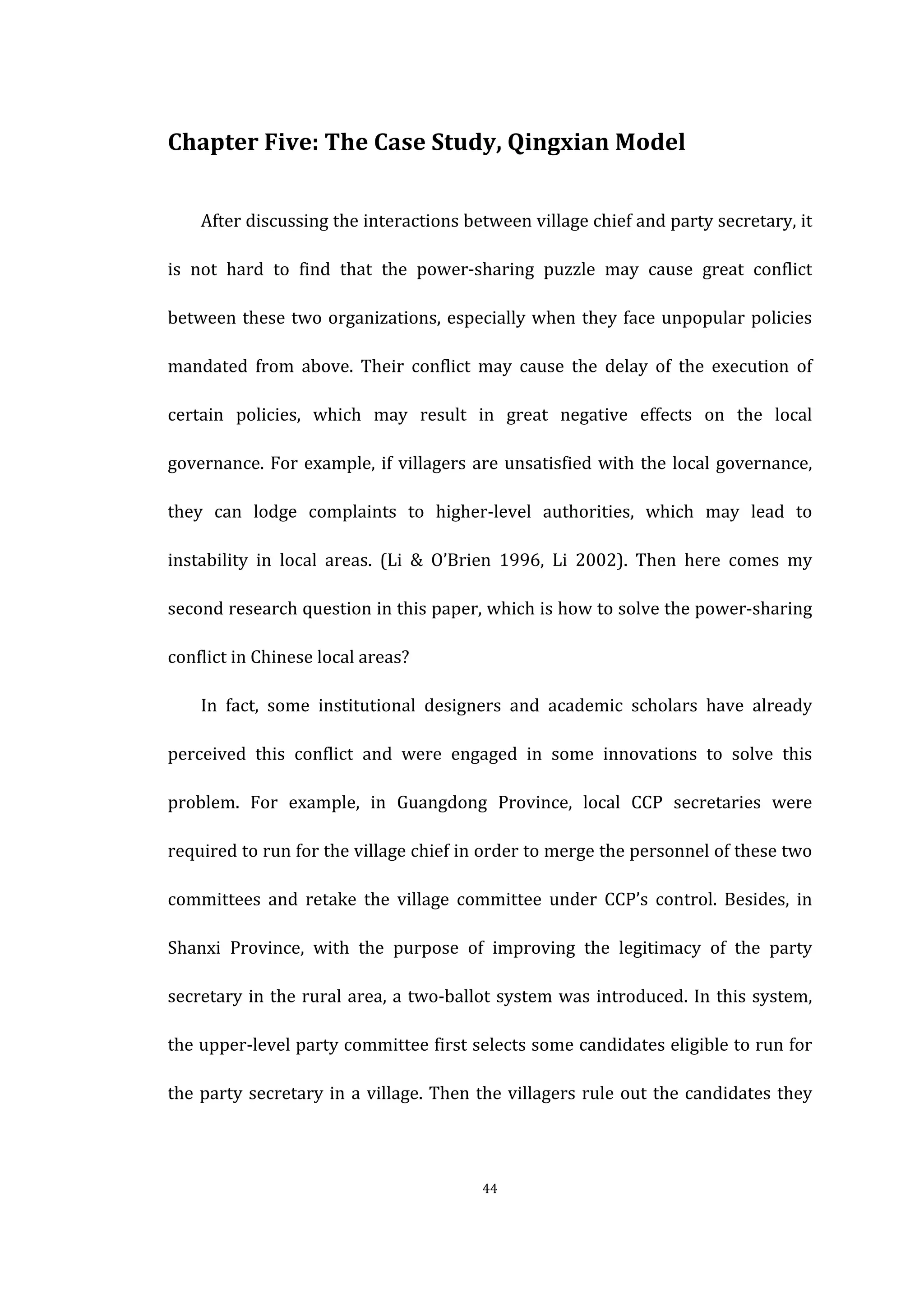  
	
   44	
  
Chapter	
  Five:	
  The	
  Case	
  Study,	
  Qingxian	
  Model	
  
After	
  discussing	
  the	
  interactions	
  between	
  village	
  chief	
  and	
  party	
  secretary,	
  it	
  
is	
   not	
   hard	
   to	
   find	
   that	
   the	
   power-­‐sharing	
   puzzle	
   may	
   cause	
   great	
   conflict	
  
between	
  these	
  two	
  organizations,	
  especially	
  when	
  they	
  face	
  unpopular	
  policies	
  
mandated	
   from	
   above.	
   Their	
   conflict	
   may	
   cause	
   the	
   delay	
   of	
   the	
   execution	
   of	
  
certain	
   policies,	
   which	
   may	
   result	
   in	
   great	
   negative	
   effects	
   on	
   the	
   local	
  
governance.	
  For	
  example,	
  if	
  villagers	
  are	
  unsatisfied	
  with	
  the	
  local	
  governance,	
  
they	
   can	
   lodge	
   complaints	
   to	
   higher-­‐level	
   authorities,	
   which	
   may	
   lead	
   to	
  
instability	
   in	
   local	
   areas.	
   (Li	
   &	
   O’Brien	
   1996,	
   Li	
   2002).	
   Then	
   here	
   comes	
   my	
  
second	
  research	
  question	
  in	
  this	
  paper,	
  which	
  is	
  how	
  to	
  solve	
  the	
  power-­‐sharing	
  
conflict	
  in	
  Chinese	
  local	
  areas?	
  
In	
   fact,	
   some	
   institutional	
   designers	
   and	
   academic	
   scholars	
   have	
   already	
  
perceived	
   this	
   conflict	
   and	
   were	
   engaged	
   in	
   some	
   innovations	
   to	
   solve	
   this	
  
problem.	
   For	
   example,	
   in	
   Guangdong	
   Province,	
   local	
   CCP	
   secretaries	
   were	
  
required	
  to	
  run	
  for	
  the	
  village	
  chief	
  in	
  order	
  to	
  merge	
  the	
  personnel	
  of	
  these	
  two	
  
committees	
   and	
   retake	
   the	
   village	
   committee	
   under	
   CCP’s	
   control.	
   Besides,	
   in	
  
Shanxi	
   Province,	
   with	
   the	
   purpose	
   of	
   improving	
   the	
   legitimacy	
   of	
   the	
   party	
  
secretary	
  in	
  the	
  rural	
  area,	
  a	
  two-­‐ballot	
  system	
  was	
  introduced.	
  In	
  this	
  system,	
  
the	
  upper-­‐level	
  party	
  committee	
  first	
  selects	
  some	
  candidates	
  eligible	
  to	
  run	
  for	
  
the	
  party	
  secretary	
  in	
  a	
  village.	
  Then	
  the	
  villagers	
  rule	
  out	
  the	
  candidates	
  they	
  
 