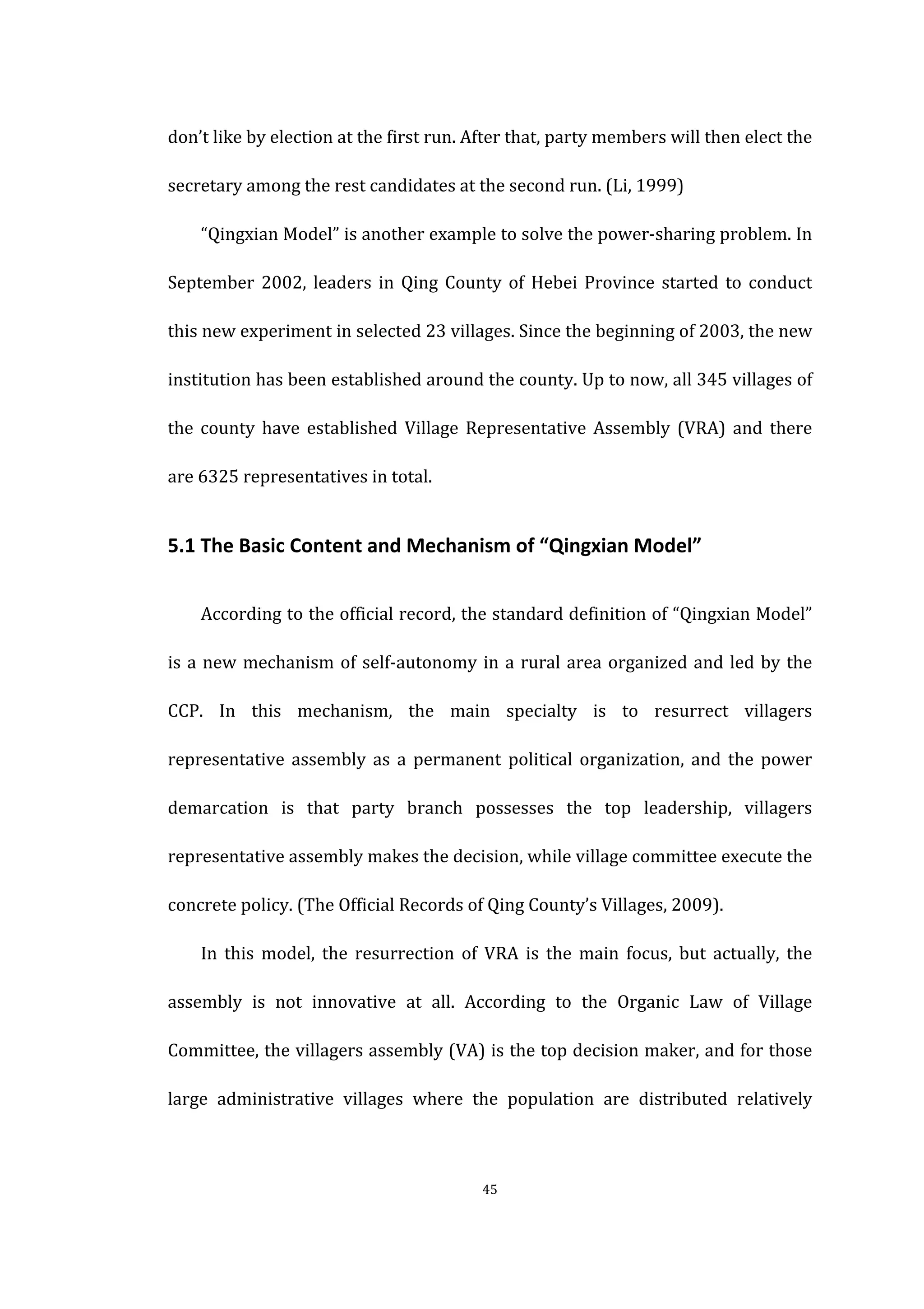  
	
   45	
  
don’t	
  like	
  by	
  election	
  at	
  the	
  first	
  run.	
  After	
  that,	
  party	
  members	
  will	
  then	
  elect	
  the	
  
secretary	
  among	
  the	
  rest	
  candidates	
  at	
  the	
  second	
  run.	
  (Li,	
  1999)	
   	
  
“Qingxian	
  Model”	
  is	
  another	
  example	
  to	
  solve	
  the	
  power-­‐sharing	
  problem.	
  In	
  
September	
   2002,	
   leaders	
   in	
   Qing	
   County	
   of	
   Hebei	
   Province	
   started	
   to	
   conduct	
  
this	
  new	
  experiment	
  in	
  selected	
  23	
  villages.	
  Since	
  the	
  beginning	
  of	
  2003,	
  the	
  new	
  
institution	
  has	
  been	
  established	
  around	
  the	
  county.	
  Up	
  to	
  now,	
  all	
  345	
  villages	
  of	
  
the	
   county	
   have	
   established	
   Village	
   Representative	
   Assembly	
   (VRA)	
   and	
   there	
  
are	
  6325	
  representatives	
  in	
  total.	
   	
  
5.1	
  The	
  Basic	
  Content	
  and	
  Mechanism	
  of	
  “Qingxian	
  Model”	
  
According	
  to	
  the	
  official	
  record,	
  the	
  standard	
  definition	
  of	
  “Qingxian	
  Model”	
  
is	
  a	
  new	
  mechanism	
  of	
  self-­‐autonomy	
  in	
  a	
  rural	
  area	
  organized	
  and	
  led	
  by	
  the	
  
CCP.	
   In	
   this	
   mechanism,	
   the	
   main	
   specialty	
   is	
   to	
   resurrect	
   villagers	
  
representative	
   assembly	
   as	
   a	
   permanent	
   political	
   organization,	
   and	
   the	
   power	
  
demarcation	
   is	
   that	
   party	
   branch	
   possesses	
   the	
   top	
   leadership,	
   villagers	
  
representative	
  assembly	
  makes	
  the	
  decision,	
  while	
  village	
  committee	
  execute	
  the	
  
concrete	
  policy.	
  (The	
  Official	
  Records	
  of	
  Qing	
  County’s	
  Villages,	
  2009).	
  
In	
   this	
   model,	
   the	
   resurrection	
   of	
   VRA	
   is	
   the	
   main	
   focus,	
   but	
   actually,	
   the	
  
assembly	
   is	
   not	
   innovative	
   at	
   all.	
   According	
   to	
   the	
   Organic	
   Law	
   of	
   Village	
  
Committee,	
  the	
  villagers	
  assembly	
  (VA)	
  is	
  the	
  top	
  decision	
  maker,	
  and	
  for	
  those	
  
large	
   administrative	
   villages	
   where	
   the	
   population	
   are	
   distributed	
   relatively	
  
 