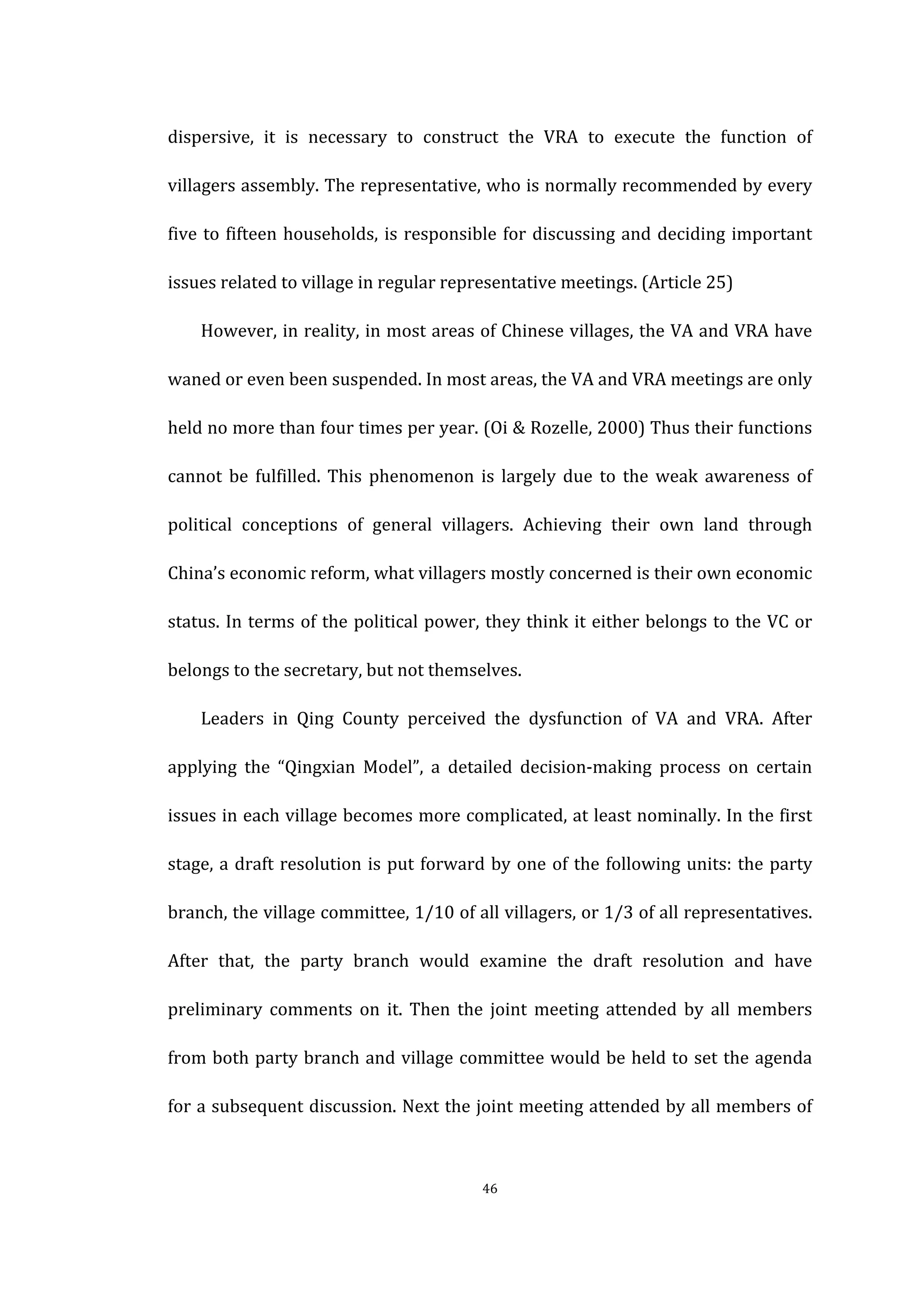  
	
   46	
  
dispersive,	
   it	
   is	
   necessary	
   to	
   construct	
   the	
   VRA	
   to	
   execute	
   the	
   function	
   of	
  
villagers	
  assembly.	
  The	
  representative,	
  who	
  is	
  normally	
  recommended	
  by	
  every	
  
five	
  to	
  fifteen	
  households,	
  is	
  responsible	
  for	
  discussing	
  and	
  deciding	
  important	
  
issues	
  related	
  to	
  village	
  in	
  regular	
  representative	
  meetings.	
  (Article	
  25)	
   	
  
	
   However,	
  in	
  reality,	
  in	
  most	
  areas	
  of	
  Chinese	
  villages,	
  the	
  VA	
  and	
  VRA	
  have	
  
waned	
  or	
  even	
  been	
  suspended.	
  In	
  most	
  areas,	
  the	
  VA	
  and	
  VRA	
  meetings	
  are	
  only	
  
held	
  no	
  more	
  than	
  four	
  times	
  per	
  year.	
  (Oi	
  &	
  Rozelle,	
  2000)	
  Thus	
  their	
  functions	
  
cannot	
   be	
   fulfilled.	
   This	
   phenomenon	
   is	
   largely	
   due	
   to	
   the	
   weak	
   awareness	
   of	
  
political	
   conceptions	
   of	
   general	
   villagers.	
   Achieving	
   their	
   own	
   land	
   through	
  
China’s	
  economic	
  reform,	
  what	
  villagers	
  mostly	
  concerned	
  is	
  their	
  own	
  economic	
  
status.	
  In	
  terms	
  of	
  the	
  political	
  power,	
  they	
  think	
  it	
  either	
  belongs	
  to	
  the	
  VC	
  or	
  
belongs	
  to	
  the	
  secretary,	
  but	
  not	
  themselves.	
  
	
   Leaders	
   in	
   Qing	
   County	
   perceived	
   the	
   dysfunction	
   of	
   VA	
   and	
   VRA.	
   After	
  
applying	
   the	
   “Qingxian	
   Model”,	
   a	
   detailed	
   decision-­‐making	
   process	
   on	
   certain	
  
issues	
  in	
  each	
  village	
  becomes	
  more	
  complicated,	
  at	
  least	
  nominally.	
  In	
  the	
  first	
  
stage,	
  a	
  draft	
  resolution	
  is	
  put	
  forward	
  by	
  one	
  of	
  the	
  following	
  units:	
  the	
  party	
  
branch,	
  the	
  village	
  committee,	
  1/10	
  of	
  all	
  villagers,	
  or	
  1/3	
  of	
  all	
  representatives.	
  
After	
   that,	
   the	
   party	
   branch	
   would	
   examine	
   the	
   draft	
   resolution	
   and	
   have	
  
preliminary	
   comments	
   on	
   it.	
   Then	
   the	
   joint	
   meeting	
   attended	
   by	
   all	
   members	
  
from	
  both	
  party	
  branch	
  and	
  village	
  committee	
  would	
  be	
  held	
  to	
  set	
  the	
  agenda	
  
for	
  a	
  subsequent	
  discussion.	
  Next	
  the	
  joint	
  meeting	
  attended	
  by	
  all	
  members	
  of	
  
 