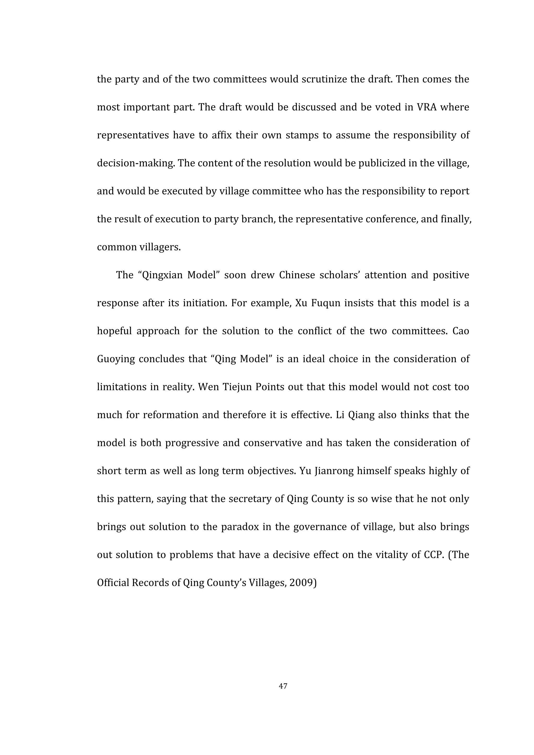  
	
   47	
  
the	
  party	
  and	
  of	
  the	
  two	
  committees	
  would	
  scrutinize	
  the	
  draft.	
  Then	
  comes	
  the	
  
most	
  important	
  part.	
  The	
  draft	
  would	
  be	
  discussed	
  and	
  be	
  voted	
  in	
  VRA	
  where	
  
representatives	
  have	
  to	
  affix	
  their	
  own	
  stamps	
  to	
  assume	
  the	
  responsibility	
  of	
  
decision-­‐making.	
  The	
  content	
  of	
  the	
  resolution	
  would	
  be	
  publicized	
  in	
  the	
  village,	
  
and	
  would	
  be	
  executed	
  by	
  village	
  committee	
  who	
  has	
  the	
  responsibility	
  to	
  report	
  
the	
  result	
  of	
  execution	
  to	
  party	
  branch,	
  the	
  representative	
  conference,	
  and	
  finally,	
  
common	
  villagers.	
  
	
   The	
   “Qingxian	
   Model”	
   soon	
   drew	
   Chinese	
   scholars’	
   attention	
   and	
   positive	
  
response	
  after	
  its	
  initiation.	
  For	
  example,	
  Xu	
  Fuqun	
  insists	
  that	
  this	
  model	
  is	
  a	
  
hopeful	
   approach	
   for	
   the	
   solution	
   to	
   the	
   conflict	
   of	
   the	
   two	
   committees.	
   Cao	
  
Guoying	
  concludes	
  that	
  “Qing	
  Model”	
  is	
  an	
  ideal	
  choice	
  in	
  the	
  consideration	
  of	
  
limitations	
  in	
  reality.	
  Wen	
  Tiejun	
  Points	
  out	
  that	
  this	
  model	
  would	
  not	
  cost	
  too	
  
much	
  for	
  reformation	
  and	
  therefore	
  it	
  is	
  effective.	
  Li	
  Qiang	
  also	
  thinks	
  that	
  the	
  
model	
  is	
  both	
  progressive	
  and	
  conservative	
  and	
  has	
  taken	
  the	
  consideration	
  of	
  
short	
  term	
  as	
  well	
  as	
  long	
  term	
  objectives.	
  Yu	
  Jianrong	
  himself	
  speaks	
  highly	
  of	
  
this	
  pattern,	
  saying	
  that	
  the	
  secretary	
  of	
  Qing	
  County	
  is	
  so	
  wise	
  that	
  he	
  not	
  only	
  
brings	
  out	
  solution	
  to	
  the	
  paradox	
  in	
  the	
  governance	
  of	
  village,	
  but	
  also	
  brings	
  
out	
  solution	
  to	
  problems	
  that	
  have	
  a	
  decisive	
  effect	
  on	
  the	
  vitality	
  of	
  CCP.	
  (The	
  
Official	
  Records	
  of	
  Qing	
  County’s	
  Villages,	
  2009)	
  
 