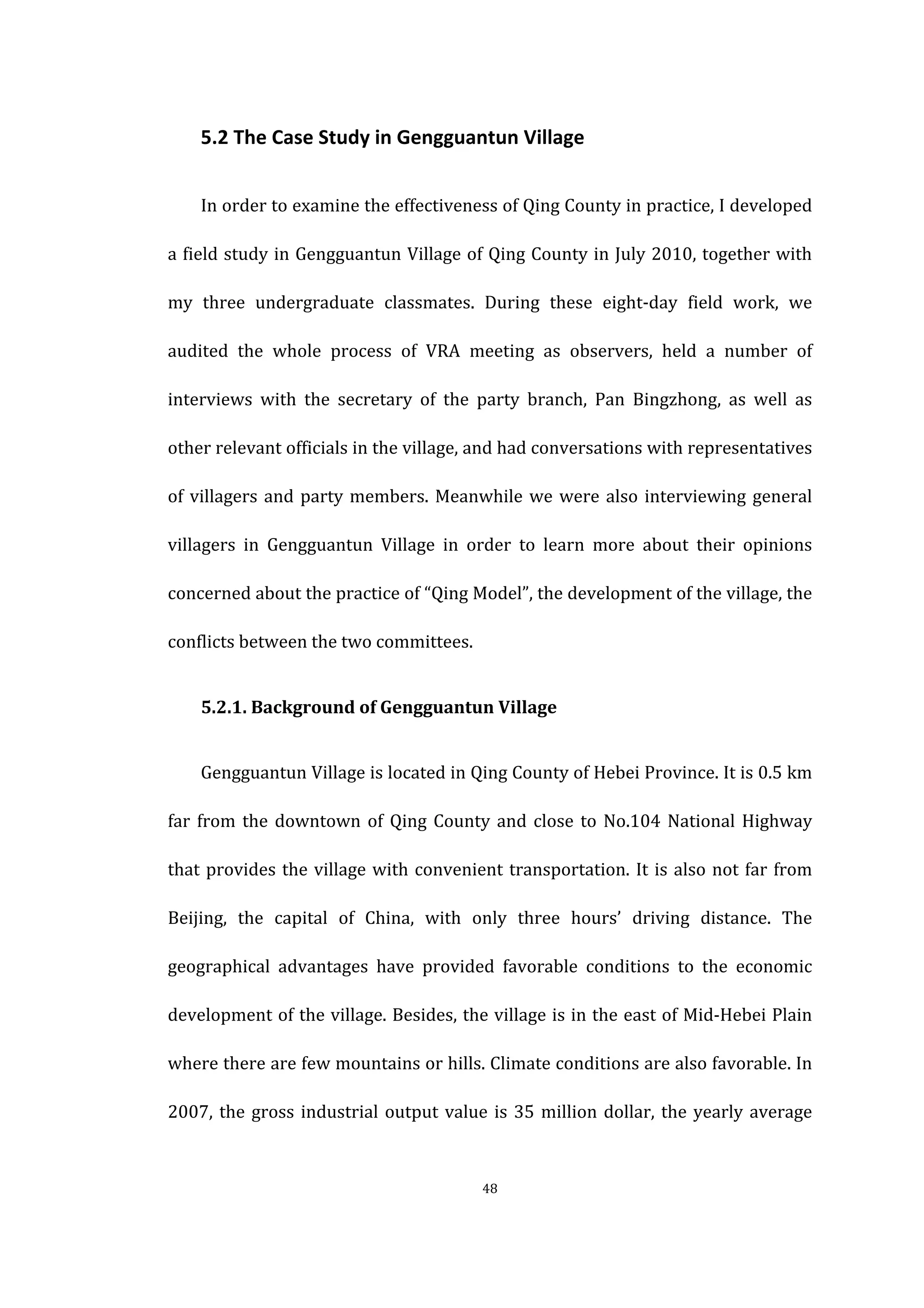  
	
   48	
  
	
   5.2	
  The	
  Case	
  Study	
  in	
  Gengguantun	
  Village	
  
	
   In	
  order	
  to	
  examine	
  the	
  effectiveness	
  of	
  Qing	
  County	
  in	
  practice,	
  I	
  developed	
  
a	
  field	
  study	
  in	
  Gengguantun	
  Village	
  of	
  Qing	
  County	
  in	
  July	
  2010,	
  together	
  with	
  
my	
   three	
   undergraduate	
   classmates.	
   During	
   these	
   eight-­‐day	
   field	
   work,	
   we	
  
audited	
   the	
   whole	
   process	
   of	
   VRA	
   meeting	
   as	
   observers,	
   held	
   a	
   number	
   of	
  
interviews	
   with	
   the	
   secretary	
   of	
   the	
   party	
   branch,	
   Pan	
   Bingzhong,	
   as	
   well	
   as	
  
other	
  relevant	
  officials	
  in	
  the	
  village,	
  and	
  had	
  conversations	
  with	
  representatives	
  
of	
  villagers	
  and	
  party	
  members.	
  Meanwhile	
  we	
  were	
  also	
  interviewing	
  general	
  
villagers	
   in	
   Gengguantun	
   Village	
   in	
   order	
   to	
   learn	
   more	
   about	
   their	
   opinions	
  
concerned	
  about	
  the	
  practice	
  of	
  “Qing	
  Model”,	
  the	
  development	
  of	
  the	
  village,	
  the	
  
conflicts	
  between	
  the	
  two	
  committees.	
  
	
   5.2.1.	
  Background	
  of	
  Gengguantun	
  Village	
  
	
   Gengguantun	
  Village	
  is	
  located	
  in	
  Qing	
  County	
  of	
  Hebei	
  Province.	
  It	
  is	
  0.5	
  km	
  
far	
  from	
  the	
  downtown	
  of	
  Qing	
  County	
  and	
  close	
  to	
  No.104	
  National	
  Highway	
  
that	
  provides	
  the	
  village	
  with	
  convenient	
  transportation.	
  It	
  is	
  also	
  not	
  far	
  from	
  
Beijing,	
   the	
   capital	
   of	
   China,	
   with	
   only	
   three	
   hours’	
   driving	
   distance.	
   The	
  
geographical	
   advantages	
   have	
   provided	
   favorable	
   conditions	
   to	
   the	
   economic	
  
development	
  of	
  the	
  village.	
  Besides,	
  the	
  village	
  is	
  in	
  the	
  east	
  of	
  Mid-­‐Hebei	
  Plain	
  
where	
  there	
  are	
  few	
  mountains	
  or	
  hills.	
  Climate	
  conditions	
  are	
  also	
  favorable.	
  In	
  
2007,	
  the	
  gross	
  industrial	
  output	
  value	
  is	
  35	
  million	
  dollar,	
  the	
  yearly	
  average	
  
 