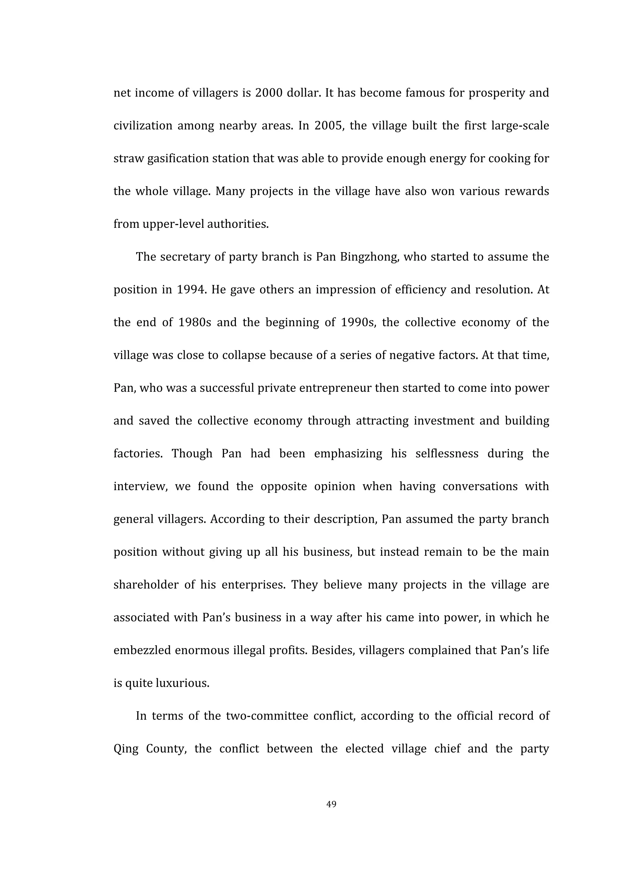 
	
   49	
  
net	
  income	
  of	
  villagers	
  is	
  2000	
  dollar.	
  It	
  has	
  become	
  famous	
  for	
  prosperity	
  and	
  
civilization	
   among	
   nearby	
   areas.	
   In	
   2005,	
   the	
   village	
   built	
   the	
   first	
   large-­‐scale	
  
straw	
  gasification	
  station	
  that	
  was	
  able	
  to	
  provide	
  enough	
  energy	
  for	
  cooking	
  for	
  
the	
  whole	
  village.	
  Many	
  projects	
  in	
  the	
  village	
  have	
  also	
  won	
   various	
  rewards	
  
from	
  upper-­‐level	
  authorities.	
  
	
   The	
  secretary	
  of	
  party	
  branch	
  is	
  Pan	
  Bingzhong,	
  who	
  started	
  to	
  assume	
  the	
  
position	
  in	
  1994.	
  He	
  gave	
  others	
  an	
  impression	
  of	
  efficiency	
  and	
  resolution.	
  At	
  
the	
   end	
   of	
   1980s	
   and	
   the	
   beginning	
   of	
   1990s,	
   the	
   collective	
   economy	
   of	
   the	
  
village	
  was	
  close	
  to	
  collapse	
  because	
  of	
  a	
  series	
  of	
  negative	
  factors.	
  At	
  that	
  time,	
  
Pan,	
  who	
  was	
  a	
  successful	
  private	
  entrepreneur	
  then	
  started	
  to	
  come	
  into	
  power	
  
and	
   saved	
   the	
   collective	
   economy	
   through	
   attracting	
   investment	
   and	
   building	
  
factories.	
   Though	
   Pan	
   had	
   been	
   emphasizing	
   his	
   selflessness	
   during	
   the	
  
interview,	
   we	
   found	
   the	
   opposite	
   opinion	
   when	
   having	
   conversations	
   with	
  
general	
  villagers.	
  According	
  to	
  their	
  description,	
  Pan	
  assumed	
  the	
  party	
  branch	
  
position	
  without	
  giving	
  up	
  all	
  his	
  business,	
  but	
  instead	
  remain	
  to	
  be	
  the	
  main	
  
shareholder	
   of	
   his	
   enterprises.	
   They	
   believe	
   many	
   projects	
   in	
   the	
   village	
   are	
  
associated	
  with	
  Pan’s	
  business	
  in	
  a	
  way	
  after	
  his	
  came	
  into	
  power,	
  in	
  which	
  he	
  
embezzled	
  enormous	
  illegal	
  profits.	
  Besides,	
  villagers	
  complained	
  that	
  Pan’s	
  life	
  
is	
  quite	
  luxurious.	
   	
  
	
   In	
   terms	
   of	
   the	
   two-­‐committee	
   conflict,	
   according	
   to	
   the	
   official	
   record	
   of	
  
Qing	
   County,	
   the	
   conflict	
   between	
   the	
   elected	
   village	
   chief	
   and	
   the	
   party	
  
 